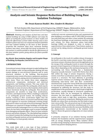 International Research Journal of Engineering and Technology (IRJET) e-ISSN: 2395-0056
Volume: 05 Issue: 01 | Jan-2018 www.irjet.net p-ISSN: 2395-0072
© 2018, IRJET | Impact Factor value: 6.171 | ISO 9001:2008 Certified Journal | Page 691
Analysis and Seismic Response Reduction of Building Using Base
Isolation Technique
Mr. Owais Kamran Shaikh1, Mrs. Gitadevi B. Bhaskar2
1M-Tech Student (SE), Department of Civil Engineering, GHRAET, Nagpur, Maharashtra, India
2Assistant Professor, Department of Civil Engineering, GHRAET, Nagpur, Maharashtra, India
---------------------------------------------------------------------***---------------------------------------------------------------------
Abstract: Modeling and analysis of fixed base and base
isolated buildings by using E-TABS software and study the
effects of earthquake ground motions on these models and
study the effectiveness of lead rubber bearing used as base
isolation system and carry out comparison between fixedbase
and base isolated building on the basis of their dynamic
properties like maximum shear force, maximum bending
moment, base shear, storey drift and storey acceleration. In
this manner it could be possible to decide the effectiveness of
this base isolation system, giving advices for future possible
applications.
Key Words: Base isolation, Regular and Irregular Shape
of Building, Earthquake, Lateral Forces etc.
1.INTRODUCTION
Conventional seismic design attempts tomakebuildingsthat
do not collapse under strong earthquake shaking, but may
sustain damage to non-structural elements and to some
structural members in the building. Non-structural
components may consist of furniture, equipment, partitions,
curtain wall systems, piping, electrical equipment and many
other items. There are mainly three main categories:
architectural components, mechanical and electrical
equipments, and building contents. This may render the
building non-functional after the earthquake, which may be
problematic in some structures, likehospitals,whichneedto
remain functional during the earthquake. Non-structural
components are sensitive to large floor accelerations,
velocities, and displacements. When a building is subjected
to an earthquake ground motion, the building induces
motion, resulting in floor accelerations higher than the
ground acceleration. Hence, it is present needandalsoaduty
of civil engineers to innovate earthquake resisting design
approach to reduce such type of structural damages. Special
techniques are required to design buildings such that they
remain practically undamaged even in a severe earthquake.
There are two basic technologies used to protect buildings
from damaging earthquake effects. These are base isolation
devices and seismic dampers. The idea behindbaseisolation
is to detach (isolate) the building from the ground in such a
way that earthquake motions arenottransmittedupthrough
the building, or at least greatly reduced.
1.1 GENERAL
This study deals with a new type of base isolation
application. The work includes design of 10,15,20-storey
reinforced concrete symmetrical plan and unsymmetrical
plan building in accordance with IS 1893:2002 provisions;
one with fixed base and other is base isolated. By analyzing
the fixed base buildings, we get maximum reactions under
each column. For these maximum values lead-rubber
bearings (LRBs) are designed in order to isolate the
superstructure from substructure. Time history analysis is
carried out by taking elcentro earthquake ground motion
records.
2. Concept
An earthquake is the result of a sudden release of energy in
the Earth’s crust that creates seismic waves. This results in
enormousseismic vibrations that travel throughbedrock.As
the energy of the earthquake travels in waves through the
ground, certain frequencies of vibration retain more energy
than others depending on the mechanical properties of the
surrounding soil. Every building has a fundamental
frequency (usually between 5 and 0.833 Hertz) that often
falls within the range of seismic frequencies. During a
seismic event floor accelerations and inter-storey drifts are
caused in a structure. The basic dilemma in providing
superior seismic resistance of a building is the difficulty in
minimizing inter-storey drift and floor accelerations
simultaneously. Large inter-storey driftsalsocausesdamage
to non-structural components. Inter-storey drifts can be
minimized by stiffening the structure, but this leads to
amplification of the groundmotion, whichleadstohighfloor
acceleration, causing damage to structural components.
Inter-storey drifts can be minimized by stiffening the
structure, but this leads to amplification of the ground
motion, which leads to high floor acceleration, causing
damage to structural components. Making the system more
flexible can reduce floor acceleration, but this leads to large
inter-storey drifts. The only practical way of reducing inter-
storey drift and floor acceleration simultaneously is to use
base isolation, which providesthe necessary flexibility,with
the displacements concentrated at the isolation level.
Figure1. Shows the general configuration of a base isolated
building.
It primarily comprises of an isolation bearing installed
between the foundation and the superstructure equipped
with an energy damping device. Many isolation device
provides energy damping on themselves and eliminates the
need of any passive damping device.
 