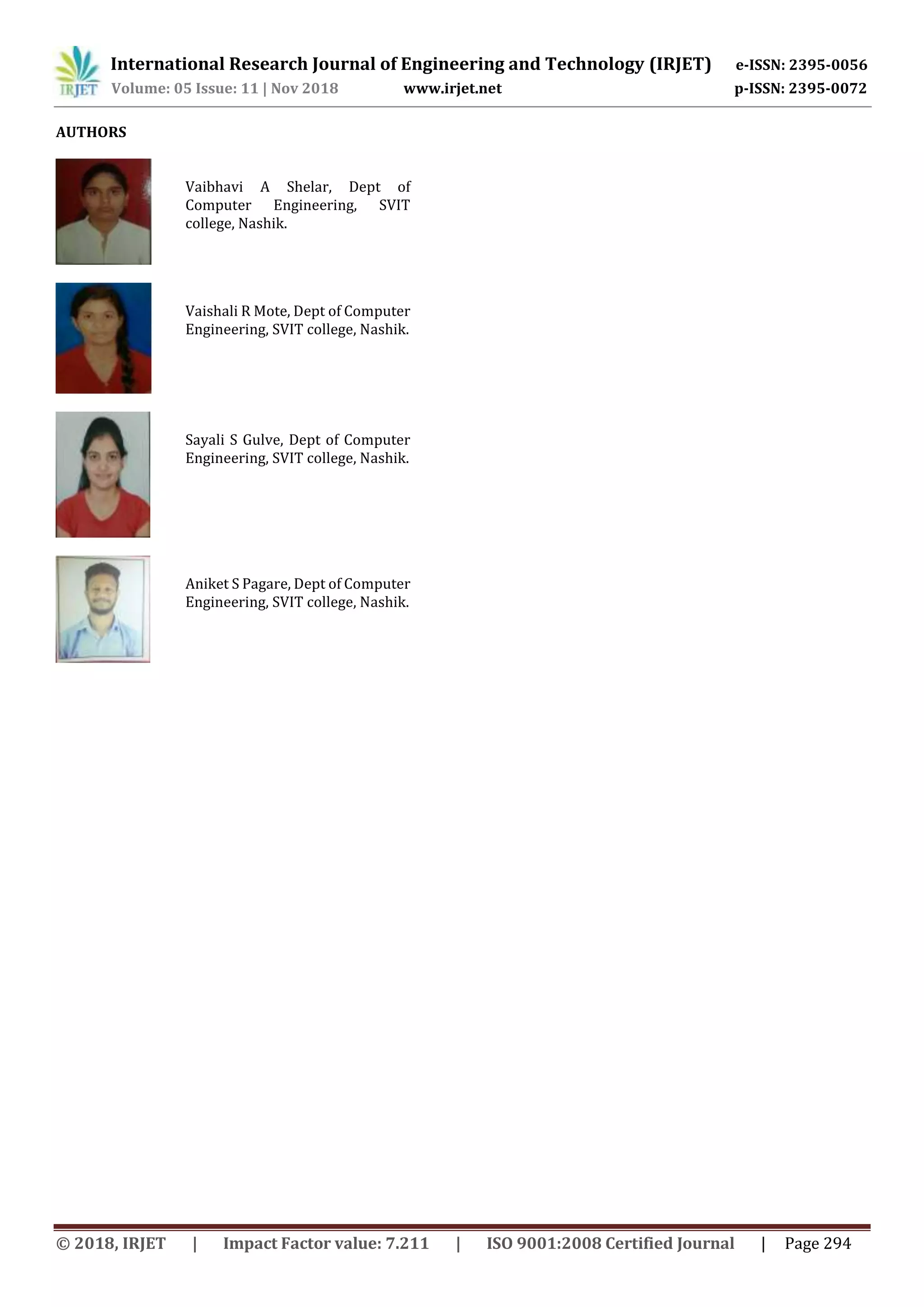 International Research Journal of Engineering and Technology (IRJET) e-ISSN: 2395-0056
Volume: 05 Issue: 11 | Nov 2018 www.irjet.net p-ISSN: 2395-0072
© 2018, IRJET | Impact Factor value: 7.211 | ISO 9001:2008 Certified Journal | Page 294
AUTHORS
Vaibhavi A Shelar, Dept of
Computer Engineering, SVIT
college, Nashik.
Vaishali R Mote, Dept of Computer
Engineering, SVIT college, Nashik.
Sayali S Gulve, Dept of Computer
Engineering, SVIT college, Nashik.
Aniket S Pagare, Dept of Computer
Engineering, SVIT college, Nashik.
 