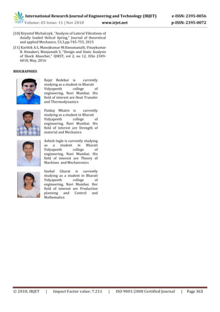 International Research Journal of Engineering and Technology (IRJET) e-ISSN: 2395-0056
Volume: 05 Issue: 11 | Nov 2018 www.irjet.net p-ISSN: 2395-0072
[10] Krysztof Michalczyk, “Analysis of Lateral Vibrations of
Axially loaded Helical Spring,” Journal of theoretical
and applied Mechanics, 53,3,pp-745-755, 2015
[11] Karthik A.S, Manojkumar M.Hanumanalli, Vinaykumar
B. Honakeri, Manjunath S, “Design and Static Analysis
of Shock Absorber,” IJIRST, vol 2, no 12, ISSn 2349-
6010, May, 2016
BIOGRAPHIES
Rajat Bedekar is currently
studying as a student in Bharati
Vidyapeeth college of
engineering, Navi Mumbai. His
field of interest are Heat Transfer
and Thermodynamics
Pankaj Mhatre is currently
studying as a student in Bharati
Vidyapeeth college of
engineering, Navi Mumbai. His
field of interest are Strength of
material and Mechanics
Ashish Ingle is currently studying
as a student in Bharati
Vidyapeeth college of
engineering, Navi Mumbai. His
field of interest are Theory of
Machines and Mechatronics
Snehal Gharat is currently
studying as a student in Bharati
Vidyapeeth college of
engineering, Navi Mumbai. Her
field of interest are Production
planning and Control and
Mathematics.
© 2018, IRJET | Impact Factor value: 7.211 | ISO 9001:2008 Certified Journal | Page 363
 