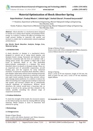 International Research Journal of Engineering and Technology (IRJET) e-ISSN: 2395-0056
Volume: 05 Issue: 11 | Nov 2018 www.irjet.net p-ISSN: 2395-0072
Material Optimization of Shock Absorber Spring
Rajat Bedekar1, Pankaj Mhatre2, Ashish Ingle3, Snehal Gharat4, Pramod Suryavanshi5
1,2,3,4Students, Department of Mechanical Engineering, Bharati Vidyapeeth College of Engineering,
Navi Mumbai, India
5Guide, Professor, Department of Mechanical Engineering, Bharati Vidyapeeth College of Engineering,
Navi Mumbai, India
---------------------------------------------------------------------***----------------------------------------------------------------------
Abstract - Shock absorber is a mechanical device designed
to smooth out or damp shock impulse, and dissipate kinetic
energy. In a vehicle, it reduces the effect of travelling over
rough ground, leading to improved ride quality, and
increase in comfort due to substantially reduced amplitude
of disturbances.
Key Words: Shock Absorber, Analysis, Design, Creo,
Material, Spring.
1. INTRODUCTION
A shock absorber or damper is a mechanical device
designed to smooth out or damp shock impulse, and
dissipate kinetic energy. Pneumatic and hydraulic shock
absorbers commonly take the form of a cylinder with a
sliding piston inside. The cylinder is filled with a fluid
(such as hydraulic fluid) or air. This fluid-filled
piston/cylinder combination is a dashpot. The shock
absorbers duty is to absorb or dissipate energy. These are
an important part of automobile suspensions, aircraft
landing gear, and the supports for many industrial
machines. A transverse mounted shock absorber, called a
yaw damper, helps keep railcars from swaying excessively
from side to side and are important in commuter railroads
and rapid transit systems because they prevent railcars
from damage station platforms. In a vehicle, it reduces the
effect of traveling over rough ground, leading to improved
ride quality, and increase comfort due to substantially
reduced amplitude of disturbances. Without shock
absorbers, the vehicle would have a bouncing ride, as
energy is stored in the spring and then released to the
vehicle, possibly exceeding the allowed range of
suspension movement.
2. Problem Definition
To check the strength of the model, the structural analysis
on the helical spring was done by varying different spring
materials. Modal analysis is done to determine best
material for spring.
3 Methodology
3.1 Design in Creo
Design of Upper Mount
Draw a circle with 60mm diameter and 30mm diameter,
circle of 40mm diameter and length 50 mm.
Design of Bottom Mount
Draw a circle with 160mm diameter and 150mm diameter,
circle of 40mm diameter and length 50 mm.
Design of Spring
Draw a circle of 70 mm diameter, length of 210 mm, the
helix of pitch 50 mm, and a circle of 30 mm diameter,
depth 200mm.
3.2 Assemble in Creo
© 2018, IRJET | Impact Factor value: 7.211 | ISO 9001:2008 Certified Journal | Page 361
 