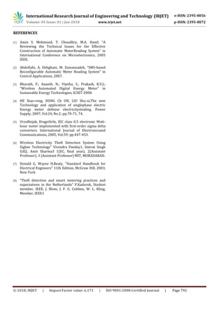 International Research Journal of Engineering and Technology (IRJET) e-ISSN: 2395-0056
Volume: 05 Issue: 01 | Jan-2018 www.irjet.net p-ISSN: 2395-0072
© 2018, IRJET | Impact Factor value: 6.171 | ISO 9001:2008 Certified Journal | Page 792
REFERENCES
[1] Amin S. Mehmood, T. Choudhry, M.A. Hanif, “A
Reviewing the Technical Issues for the Effective
Construction of Automatic MeterReading System” in
International Conference on Microelectronics, 2005
IEEE.
[2] Abdollahi, A. Dehghani, M. Zamanzadeh, “SMS-based
Reconfigurable Automatic Meter Reading System” in
Control Applications, 2007.
[3] Bharath, P.; Ananth, N.; Vijetha, S.; Prakash, K.V.J.;
“Wireless Automated Digital Energy Meter” in
Sustainable Energy Technologies, ICSET 2008.
[4] HE Xiao-rong, DONG Ch UN, LIU Shu-xi,The new
Technology and application of singlephase electric
Energy meter defense electricitystealing. Power
Supply, 2007, Vol.24, No.2: pp.70-71, 74.
[5] UrosBizjak, DragoStrle, IEC class 0.5 electronic Watt-
hour meter implemented with first-order sigma delta
converters. International Journal of Electronicsand
Communications, 2005, Vol.59: pp.447-453.
[6] Wireless Electricity Theft Detection System Using
Zigbee Technology” Virendra Pandey1, Simrat Singh
Gill2, Amit Sharma3 1(EC, final year), 2(Assistant
Professor), 3 (Assistant Professor) MIT, MORADABAD.
[7] Donald G, Wayne H.Beaty, “Standard Handbook for
Electrical Engineers” 11th Edition, McGraw Hill, 2003,
New York
[8] “Theft detection and smart metering practices and
expectations in the Netherlands” P.Kadurek, Student
member, IEEE, J. Blom, J. F. G. Cobben, W. L. Kling,
Member, IEEE1
 