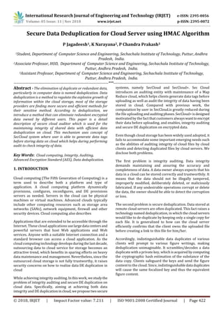 International Research Journal of Engineering and Technology (IRJET) e-ISSN: 2395-0056
Volume: 05 Issue: 11 | Nov 2018 www.irjet.net p-ISSN: 2395-0072
© 2018, IRJET | Impact Factor value: 7.211 | ISO 9001:2008 Certified Journal | Page 422
Secure Data Deduplication for Cloud Server using HMAC Algorithm
P Jagadeesh1, K Narayana2, P Chandra Prakash3
1Student, Department of Computer Science and Engineering, Sechachala Institute of Technology, Puttur, Andhra
Pradesh, India.
2Associate Professor, HOD, Department of Computer Science and Engineering, Sechachala Institute of Technology,
Puttur, Andhra Pradesh, India.
3Assistant Professor, Department of Computer Science and Engineering, Sechachala Institute of Technology,
Puttur, Andhra Pradesh, India.
------------------------------------------------------------------------***-------------------------------------------------------------------------
Abstract - The elimination of duplicate or redundant data,
particularly in computer data is named deduplication. Data
deduplication is a method to regulate the explosive growth of
information within the cloud storage, most of the storage
providers are finding more secure and efficient methods for
their sensitive method. According to deduplication, we
introduce a method that can eliminate redundant encrypted
data owned by different users. This paper is a detail
description of secure cloud auditor which is used for the
maintaining integrity of shared data with efficient data
deduplication on cloud. This mechanism uses concept of
SecCloud system where user is able to generate data tags
before storing data on cloud which helps during performing
audit to check integrity of data.
Key Words: Cloud computing, Integrity, Auditing,
Advanced Encryption Standard (AES), Data deduplication.
1. INTRODUCTION
Cloud computing (The Fifth Generation of Computing) is a
term used to describe both a platform and type of
application. A cloud computing platform dynamically
provisions, configures, reconfigures, and DE provisions
servers as needed. Servers in the cloud can be physical
machines or virtual machines. Advanced clouds typically
include other computing resources such as storage area
networks (SANs), network equipment, firewall and other
security devices. Cloud computing also describes
Applications that are extended to be accessible through the
Internet. These cloud applications uselargedata centersand
powerful servers that host Web applications and Web
services. Anyone with a suitable Internet connection and a
standard browser can access a cloud application. As the
cloud computing technology developsduringthelastdecade,
outsourcing data to cloud service for storage becomes an
attractive trend, which benefits in sparing efforts on heavy
data maintenance and management. Nevertheless, since the
outsourced cloud storage is not fully trustworthy, it raises
security concerns on how to realize data DE duplication in
cloud
While achieving integrity auditing.Inthiswork,westudythe
problem of integrity auditing and secure DE duplication on
cloud data. Specifically, aiming at achieving both data
integrity and DE duplication incloud,weproposetwosecure
systems, namely SecCloud and SecCloud+. Sec Cloud
introduces an auditing entity with maintenance of a Map
Reduce cloud, which helps clients generate data tags before
uploading as well as audit the integrity of data having been
stored in cloud. Compared with previous work, the
computation by user in SecCloud.is greatly reduced during
the file uploadingandauditingphases.SecCloud+isdesigned
motivated by the fact that customers alwayswanttoencrypt
their data before uploading, and enables, integrity auditing
and secure DE duplication on encrypted data.
Even though cloud storage has been widely used adopted, it
fails to accommodate some important emerging needs such
as the abilities of auditing integrity of cloud files by cloud
clients and detecting duplicated files by cloud servers. We
disclose both problems.
The first problem is integrity auditing. Data integrity
demands maintaining and assuring the accuracy and
completeness of data. A data owner always expects that his
data in a cloud can be stored correctly and trustworthily. It
means that the data should not be illegally tampered,
improperly modified, deliberately deleted, or maliciously
fabricated. If any undesirable operations corrupt or delete
the data, the owner should be able to detect the corruption
or loss.
The second problem is secure deduplication. Data stored at
remote cloud servers are often duplicated. This fact raises a
technology named deduplication, in which the cloudservers
would like to de-duplicate by keeping only a single copy for
each file. It is generalized to how can the cloud server
efficiently confirms that the client owns the uploaded file
before creating a link to this file for him/her.
Accordingly, indistinguishable data duplicates of various
clients will prompt to various figure writings, making
deduplication unimaginable. It scrambles/decodes a data
duplicate with a private key, which isacquired bycomputing
the cryptographic hash estimation of the substance of the
data copy. Clients safeguard the keys and send the figure
content to the cloud. Since, indistinguishabledata duplicates
will cause the same focalized key and thus the equivalent
figure content.
 