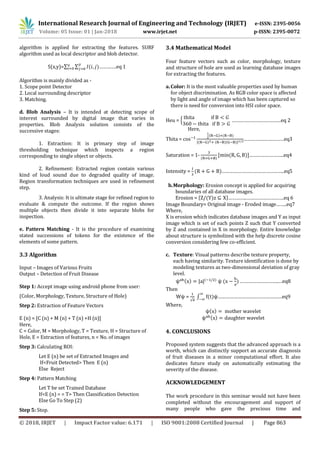 International Research Journal of Engineering and Technology (IRJET) e-ISSN: 2395-0056
Volume: 05 Issue: 01 | Jan-2018 www.irjet.net p-ISSN: 2395-0072
© 2018, IRJET | Impact Factor value: 6.171 | ISO 9001:2008 Certified Journal | Page 863
algorithm is applied for extracting the features. SURF
algorithm used as local descriptor and blob detector.
S(x,y)=∑ ∑ ………….eq 1
Algorithm is mainly divided as -
1. Scope point Detector
2. Local surrounding descriptor
3. Matching.
d. Blob Analysis – It is intended at detecting scope of
interest surrounded by digital image that varies in
properties. Blob Analysis solution consists of the
successive stages:
1. Extraction: It is primary step of image
thresholding technique which inspects a region
corresponding to single object or objects.
2. Refinement: Extracted region contain various
kind of loud sound due to degraded quality of image.
Region transformation techniques are used in refinement
step.
3. Analysis: It is ultimate stage for refined region to
evaluate & compute the outcome. If the region shows
multiple objects then divide it into separate blobs for
inspection.
e. Pattern Matching - It is the procedure of examining
stated successions of tokens for the existence of the
elements of some pattern.
3.3 Algorithm
Input – Images of Various Fruits
Output – Detection of Fruit Disease
Step 1: Accept image using android phone from user:
(Color, Morphology, Texture, Structure of Hole)
Step 2: Extraction of Feature Vectors
E (n) = [C (n) + M (n) + T (n) +H (n)]
Here,
C = Color, M = Morphology, T = Texture, H = Structure of
Hole, E = Extraction of features, n = No. of images
Step 3: Calculating ROI:
Let E (n) be set of Extracted Images and
If<Fruit Detected> Then E (n)
Else Reject
Step 4: Pattern Matching
Let T be set Trained Database
If<E (n) = = T> Then Classification Detection
Else Go To Step (2)
Step 5: Stop.
3.4 Mathematical Model
Four feature vectors such as color, morphology, texture
and structure of hole are used as learning database images
for extracting the features.
a.Color: It is the most valuable properties used by human
for object discrimination. As RGB color space is affected
by light and angle of image which has been captured so
there is need for conversion into HSI color space.
Heu = { …………………………….…eq 2
Here,
Thita = [ ]
…………………………eq3
Saturation = 1- [ ]……………………..eq4
Intensity = ………………………………………..eq5
b.Morphology: Erosion concept is applied for acquiring
boundaries of all database images.
Erosion = { }…………..……………………….eq 6
Image Boundary= Original image - Eroded image……..eq7
Where,
X is erosion which indicates database images and Y as input
image which is set of each points Z such that Y converted
by Z and contained in X in morphology. Entire knowledge
about structure is symbolized with the help discrete cosine
conversion considering few co-efficient.
c. Texture: Visual patterns describe texture property,
each having similarity. Texture identification is done by
modeling textures as two-dimensional deviation of gray
level.
………………………..…eq8
Then
W =
√
∫ …………………………………………eq9
Where,
4. CONCLUSIONS
Proposed system suggests that the advanced approach is a
worth, which can distinctly support an accurate diagnosis
of fruit diseases in a minor computational effort. It also
dedicates future study on automatically estimating the
severity of the disease.
ACKNOWLEDGEMENT
The work procedure in this seminar would not have been
completed without the encouragement and support of
many people who gave the precious time and
 