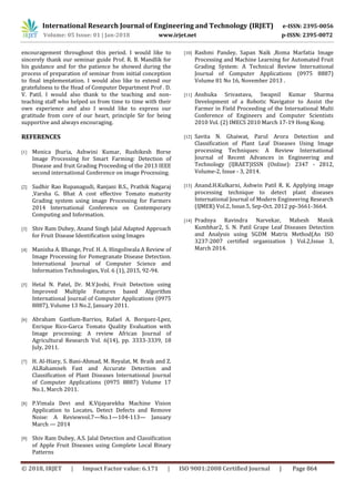 International Research Journal of Engineering and Technology (IRJET) e-ISSN: 2395-0056
Volume: 05 Issue: 01 | Jan-2018 www.irjet.net p-ISSN: 2395-0072
© 2018, IRJET | Impact Factor value: 6.171 | ISO 9001:2008 Certified Journal | Page 864
encouragement throughout this period. I would like to
sincerely thank our seminar guide Prof. R. B. Mandlik for
his guidance and for the patience he showed during the
process of preparation of seminar from initial conception
to final implementation. I would also like to extend our
gratefulness to the Head of Computer Department Prof . D.
V. Patil. I would also thank to the teaching and non-
teaching staff who helped us from time to time with their
own experience and also I would like to express our
gratitude from core of our heart, principle Sir for being
supportive and always encouraging.
REFERENCES
[1] Monica Jhuria, Ashwini Kumar, Rushikesh Borse
Image Processing for Smart Farming: Detection of
Disease and fruit Grading Proceeding of the 2013 IEEE
second international Conference on image Processing.
[2] Sudhir Rao Rupanagudi, Ranjani B.S., Prathik Nagaraj
,Varsha G. Bhat A cost effective Tomato maturity
Grading system using image Processing for Farmers
2014 International Conference on Contemporary
Computing and Information.
[3] Shiv Ram Dubey, Anand Singh Jalal Adapted Approach
for Fruit Disease Identification using Images
[4] Manisha A. Bhange, Prof. H. A. Hingoliwala A Review of
Image Processing for Pomegranate Disease Detection.
International Journal of Computer Science and
Information Technologies, Vol. 6 (1), 2015, 92-94.
[5] Hetal N. Patel, Dr. M.V.Joshi, Fruit Detection using
Improved Multiple Features based Algorithm
International Journal of Computer Applications (0975
8887), Volume 13 No.2, January 2011.
[6] Abraham Gastlum-Barrios, Rafael A. Borquez-Lpez,
Enrique Rico-Garca Tomato Quality Evaluation with
Image processing: A review African Journal of
Agricultural Research Vol. 6(14), pp. 3333-3339, 18
July, 2011.
[7] H. Al-Hiary, S. Bani-Ahmad, M. Reyalat, M. Braik and Z.
ALRahamneh Fast and Accurate Detection and
Classification of Plant Diseases International Journal
of Computer Applications (0975 8887) Volume 17
No.1, March 2011.
[8] P.Vimala Devi and K.Vijayarekha Machine Vision
Application to Locates, Detect Defects and Remove
Noise: A Reviewvol.7—No.1—104-113— January
March — 2014
[9] Shiv Ram Dubey, A.S. Jalal Detection and Classification
of Apple Fruit Diseases using Complete Local Binary
Patterns
[10] Rashmi Pandey, Sapan Naik ,Roma Marfatia Image
Processing and Machine Learning for Automated Fruit
Grading System: A Technical Review International
Journal of Computer Applications (0975 8887)
Volume 81 No 16, November 2013 .
[11] Anshuka Srivastava, Swapnil Kumar Sharma
Development of a Robotic Navigator to Assist the
Farmer in Field Proceeding of the International Multi
Conference of Engineers and Computer Scientists
2010 Vol. (2) IMECS 2010 March 17-19 Hong Kong.
[12] Savita N. Ghaiwat, Parul Arora Detection and
Classification of Plant Leaf Diseases Using Image
processing Techniques: A Review International
Journal of Recent Advances in Engineering and
Technology (IJRAET)ISSN (Online): 2347 - 2812,
Volume-2, Issue - 3, 2014.
[13] Anand.H.Kulkarni, Ashwin Patil R. K. Applying image
processing technique to detect plant diseases
International Journal of Modern Engineering Research
(IJMER) Vol.2, Issue.5, Sep-Oct. 2012 pp-3661-3664.
[14] Pradnya Ravindra Narvekar, Mahesh Manik
Kumbhar2, S. N. Patil Grape Leaf Diseases Detection
and Analysis using SGDM Matrix Method(An ISO
3237:2007 certified organization ) Vol.2,Issue 3,
March 2014.
 