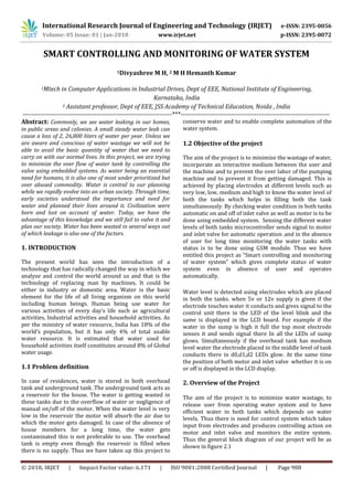 International Research Journal of Engineering and Technology (IRJET) e-ISSN: 2395-0056
Volume: 05 Issue: 01 | Jan-2018 www.irjet.net p-ISSN: 2395-0072
© 2018, IRJET | Impact Factor value: 6.171 | ISO 9001:2008 Certified Journal | Page 908
SMART CONTROLLING AND MONITORING OF WATER SYSTEM
1Divyashree M H, 2 M H Hemanth Kumar
1Mtech in Computer Applications in Industrial Drives, Dept of EEE, National Institute of Engineering,
Karnataka, India
2 Assistant professor, Dept of EEE, JSS Academy of Technical Education, Noida , India
---------------------------------------------------------------------***---------------------------------------------------------------------
Abstract: Commonly, we see water leaking in our homes,
in public areas and colonies. A small steady water leak can
cause a loss of 2, 26,800 liters of water per year. Unless we
are aware and conscious of water wastage we will not be
able to avail the basic quantity of water that we need to
carry on with our normal lives. In this project, we are trying
to minimize the over flow of water tank by controlling the
valve using embedded systems. As water being an essential
need for humans, it is also one of most under prioritized but
over abused commodity. Water is central to our planning
while we rapidly evolve into an urban society. Through time,
early societies understood the importance and need for
water and planned their lives around it. Civilization were
born and lost on account of water. Today, we have the
advantage of this knowledge and we still fail to valve it and
plan our society. Water has been wasted in several ways out
of which leakage is also one of the factors.
1. INTRODUCTION
The present world has seen the introduction of a
technology that has radically changed the way in which we
analyze and control the world around us and that is the
technology of replacing man by machines. It could be
either in industry or domestic area. Water is the basic
element for the life of all living organism on this world
including human beings. Human being use water for
various activities of every day’s life such as agricultural
activities, Industrial activities and household activities. As
per the ministry of water resource, India has 18% of the
world’s population, but it has only 4% of total usable
water resource. It is estimated that water used for
household activities itself constitutes around 8% of Global
water usage.
1.1 Problem definition
In case of residences, water is stored in both overhead
tank and underground tank .The underground tank acts as
a reservoir for the house. The water is getting wasted in
these tanks due to the overflow of water or negligence of
manual on/off of the motor. When the water level is very
low in the reservoir the motor will absorb the air due to
which the motor gets damaged. In case of the absence of
house members for a long time, the water gets
contaminated this is not preferable to use. The overhead
tank is empty even though the reservoir is filled when
there is no supply. Thus we have taken up this project to
conserve water and to enable complete automation of the
water system.
1.2 Objective of the project
The aim of the project is to minimize the wastage of water,
incorporate an interactive medium between the user and
the machine and to prevent the over labor of the pumping
machine and to prevent it from getting damaged. This is
achieved by placing electrodes at different levels such as
very low, low, medium and high to know the water level of
both the tanks which helps in filling both the tank
simultaneously. By checking water condition in both tanks
automatic on and off of inlet valve as well as motor is to be
done using embedded system. Sensing the different water
levels of both tanks microcontroller sends signal to motor
and inlet valve for automatic operation .and in the absence
of user for long time monitoring the water tanks with
status is to be done using GSM module. Thus we have
entitled this project as “Smart controlling and monitoring
of water system” which gives complete status of water
system even in absence of user and operates
automatically.
Water level is detected using electrodes which are placed
in both the tanks. when 5v or 12v supply is given if the
electrode touches water it conducts and gives signal to the
control unit there in the LED of the level blink and the
same is displayed in the LCD board. For example if the
water in the sump is high it full the top most electrode
senses it and sends signal there In all the LEDs of sump
glows. Simultaneously if the overhead tank has medium
level water the electrode placed in the middle level of tank
conducts there in d0,d1,d2 LEDs glow. At the same time
the position of both motor and inlet valve whether it is on
or off is displayed in the LCD display.
2. Overview of the Project
The aim of the project is to minimize water wastage, to
release user from operating water system and to have
efficient water in both tanks which depends on water
levels. Thus there is need for control system which takes
input from electrodes and produces controlling action on
motor and inlet valve and monitors the entire system.
Thus the general block diagram of our project will be as
shown in figure 2.1
 