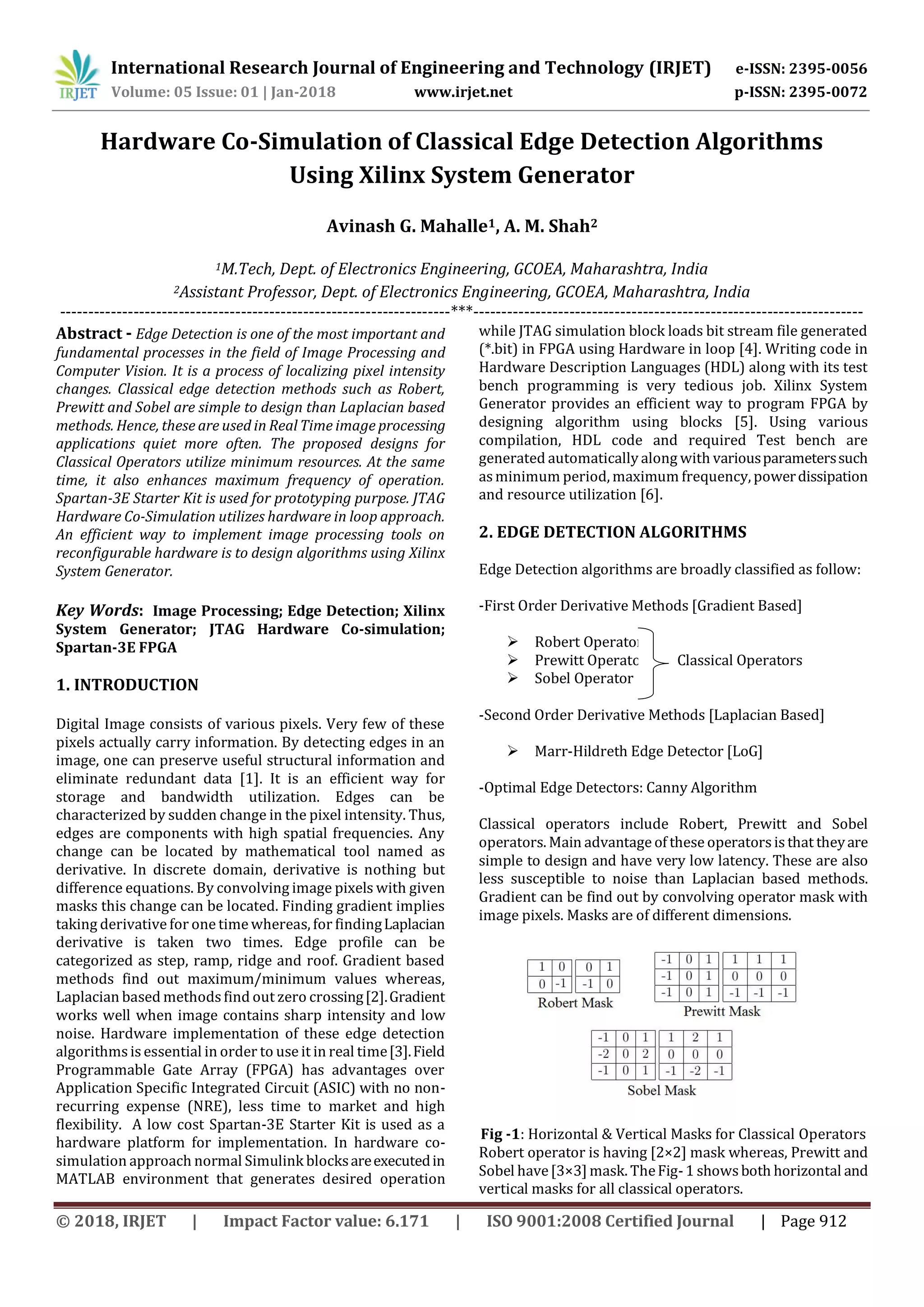 International Research Journal of Engineering and Technology (IRJET) e-ISSN: 2395-0056 Volume: 05 Issue: 01 | Jan-2018 www.irjet.net p-ISSN: 2395-0072 © 2018, IRJET | Impact Factor value: 6.171 | ISO 9001:2008 Certified Journal | Page 912 Hardware Co-Simulation of Classical Edge Detection Algorithms Using Xilinx System Generator Avinash G. Mahalle1, A. M. Shah2 1M.Tech, Dept. of Electronics Engineering, GCOEA, Maharashtra, India 2Assistant Professor, Dept. of Electronics Engineering, GCOEA, Maharashtra, India ---------------------------------------------------------------------***--------------------------------------------------------------------- Abstract - Edge Detection is one of the most important and fundamental processes in the field of Image Processing and Computer Vision. It is a process of localizing pixel intensity changes. Classical edge detection methods such as Robert, Prewitt and Sobel are simple to design than Laplacian based methods. Hence, these are used in Real Time image processing applications quiet more often. The proposed designs for Classical Operators utilize minimum resources. At the same time, it also enhances maximum frequency of operation. Spartan-3E Starter Kit is used for prototyping purpose. JTAG Hardware Co-Simulation utilizes hardware in loop approach. An efficient way to implement image processing tools on reconfigurable hardware is to design algorithms using Xilinx System Generator. Key Words: Image Processing; Edge Detection; Xilinx System Generator; JTAG Hardware Co-simulation; Spartan-3E FPGA 1. INTRODUCTION Digital Image consists of various pixels. Very few of these pixels actually carry information. By detecting edges in an image, one can preserve useful structural information and eliminate redundant data [1]. It is an efficient way for storage and bandwidth utilization. Edges can be characterized by sudden change in the pixel intensity. Thus, edges are components with high spatial frequencies. Any change can be located by mathematical tool named as derivative. In discrete domain, derivative is nothing but difference equations. By convolving image pixels with given masks this change can be located. Finding gradient implies taking derivative for one time whereas, for findingLaplacian derivative is taken two times. Edge profile can be categorized as step, ramp, ridge and roof. Gradient based methods find out maximum/minimum values whereas, Laplacian based methodsfind out zero crossing[2].Gradient works well when image contains sharp intensity and low noise. Hardware implementation of these edge detection algorithms is essential in order to use it in real time[3].Field Programmable Gate Array (FPGA) has advantages over Application Specific Integrated Circuit (ASIC) with no non- recurring expense (NRE), less time to market and high flexibility. A low cost Spartan-3E Starter Kit is used as a hardware platform for implementation. In hardware co- simulation approach normal Simulink blocksareexecutedin MATLAB environment that generates desired operation while JTAG simulation block loads bit stream file generated (*.bit) in FPGA using Hardware in loop [4]. Writing code in Hardware Description Languages (HDL) along with its test bench programming is very tedious job. Xilinx System Generator provides an efficient way to program FPGA by designing algorithm using blocks [5]. Using various compilation, HDL code and required Test bench are generated automatically along with variousparameterssuch asminimum period, maximum frequency, powerdissipation and resource utilization [6]. 2. EDGE DETECTION ALGORITHMS Edge Detection algorithms are broadly classified as follow: -First Order Derivative Methods [Gradient Based]  Robert Operator  Prewitt Operator Classical Operators  Sobel Operator -Second Order Derivative Methods [Laplacian Based]  Marr-Hildreth Edge Detector [LoG] -Optimal Edge Detectors: Canny Algorithm Classical operators include Robert, Prewitt and Sobel operators. Main advantage of these operatorsis that theyare simple to design and have very low latency. These are also less susceptible to noise than Laplacian based methods. Gradient can be find out by convolving operator mask with image pixels. Masks are of different dimensions. Fig -1: Horizontal & Vertical Masks for Classical Operators Robert operator is having [2×2] mask whereas, Prewitt and Sobel have[3×3]mask. TheFig-1 showsboth horizontal and vertical masks for all classical operators. 