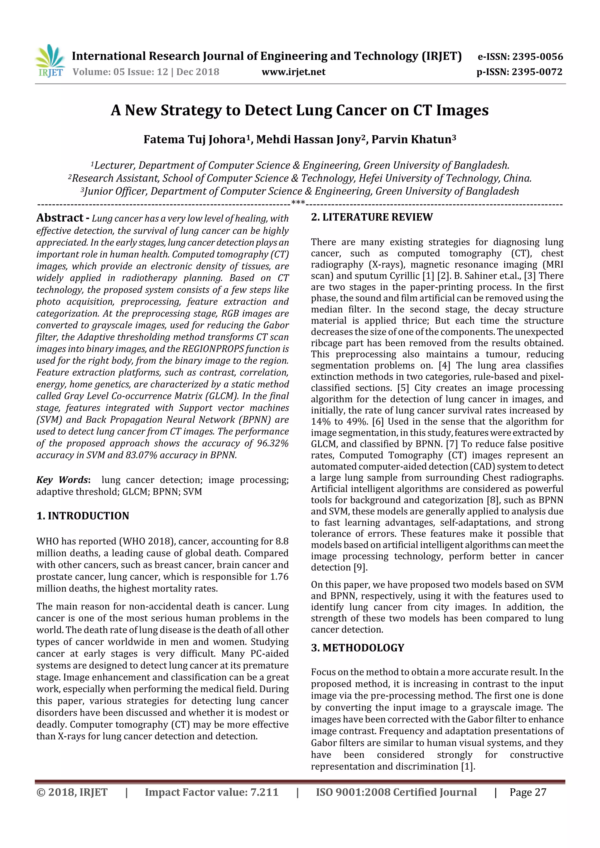 International Research Journal of Engineering and Technology (IRJET) e-ISSN: 2395-0056
Volume: 05 Issue: 12 | Dec 2018 www.irjet.net p-ISSN: 2395-0072
© 2018, IRJET | Impact Factor value: 7.211 | ISO 9001:2008 Certified Journal | Page 27
A New Strategy to Detect Lung Cancer on CT Images
Fatema Tuj Johora1, Mehdi Hassan Jony2, Parvin Khatun3
1Lecturer, Department of Computer Science & Engineering, Green University of Bangladesh.
2Research Assistant, School of Computer Science & Technology, Hefei University of Technology, China.
3Junior Officer, Department of Computer Science & Engineering, Green University of Bangladesh
---------------------------------------------------------------------***----------------------------------------------------------------------
Abstract - Lung cancer has a very low level of healing, with
effective detection, the survival of lung cancer can be highly
appreciated. In the early stages, lungcancerdetectionplaysan
important role in human health. Computed tomography (CT)
images, which provide an electronic density of tissues, are
widely applied in radiotherapy planning. Based on CT
technology, the proposed system consists of a few steps like
photo acquisition, preprocessing, feature extraction and
categorization. At the preprocessing stage, RGB images are
converted to grayscale images, used for reducing the Gabor
filter, the Adaptive thresholding method transforms CT scan
images into binary images, and the REGIONPROPS function is
used for the right body, from the binary image to the region.
Feature extraction platforms, such as contrast, correlation,
energy, home genetics, are characterized by a static method
called Gray Level Co-occurrence Matrix (GLCM). In the final
stage, features integrated with Support vector machines
(SVM) and Back Propagation Neural Network (BPNN) are
used to detect lung cancer from CT images. The performance
of the proposed approach shows the accuracy of 96.32%
accuracy in SVM and 83.07% accuracy in BPNN.
Key Words: lung cancer detection; image processing;
adaptive threshold; GLCM; BPNN; SVM
1. INTRODUCTION
WHO has reported (WHO 2018), cancer, accounting for 8.8
million deaths, a leading cause of global death. Compared
with other cancers, such as breast cancer, brain cancer and
prostate cancer, lung cancer, which is responsible for 1.76
million deaths, the highest mortality rates.
The main reason for non-accidental death is cancer. Lung
cancer is one of the most serious human problems in the
world. The death rate of lung disease is the death of all other
types of cancer worldwide in men and women. Studying
cancer at early stages is very difficult. Many PC-aided
systems are designed to detect lung cancer at its premature
stage. Image enhancement and classification can be a great
work, especially when performing the medical field. During
this paper, various strategies for detecting lung cancer
disorders have been discussed and whether it is modest or
deadly. Computer tomography (CT) may be more effective
than X-rays for lung cancer detection and detection.
2. LITERATURE REVIEW
There are many existing strategies for diagnosing lung
cancer, such as computed tomography (CT), chest
radiography (X-rays), magnetic resonance imaging (MRI
scan) and sputum Cyrillic [1] [2]. B. Sahiner et.al., [3] There
are two stages in the paper-printing process. In the first
phase, the sound and film artificial can be removed using the
median filter. In the second stage, the decay structure
material is applied thrice; But each time the structure
decreases the size of one of the components. The unexpected
ribcage part has been removed from the results obtained.
This preprocessing also maintains a tumour, reducing
segmentation problems on. [4] The lung area classifies
extinction methods in two categories, rule-based and pixel-
classified sections. [5] City creates an image processing
algorithm for the detection of lung cancer in images, and
initially, the rate of lung cancer survival rates increased by
14% to 49%. [6] Used in the sense that the algorithm for
image segmentation, in this study,featureswereextractedby
GLCM, and classified by BPNN. [7] To reduce false positive
rates, Computed Tomography (CT) images represent an
automated computer-aided detection(CAD)systemtodetect
a large lung sample from surrounding Chest radiographs.
Artificial intelligent algorithms are considered as powerful
tools for background and categorization [8], such as BPNN
and SVM, these models are generally applied to analysis due
to fast learning advantages, self-adaptations, and strong
tolerance of errors. These features make it possible that
models based on artificial intelligent algorithmscanmeetthe
image processing technology, perform better in cancer
detection [9].
On this paper, we have proposed two models based on SVM
and BPNN, respectively, using it with the features used to
identify lung cancer from city images. In addition, the
strength of these two models has been compared to lung
cancer detection.
3. METHODOLOGY
Focus on the method to obtain a more accurate result. In the
proposed method, it is increasing in contrast to the input
image via the pre-processing method. The first one is done
by converting the input image to a grayscale image. The
images have been corrected with the Gabor filter to enhance
image contrast. Frequency and adaptation presentations of
Gabor filters are similar to human visual systems, and they
have been considered strongly for constructive
representation and discrimination [1].
 