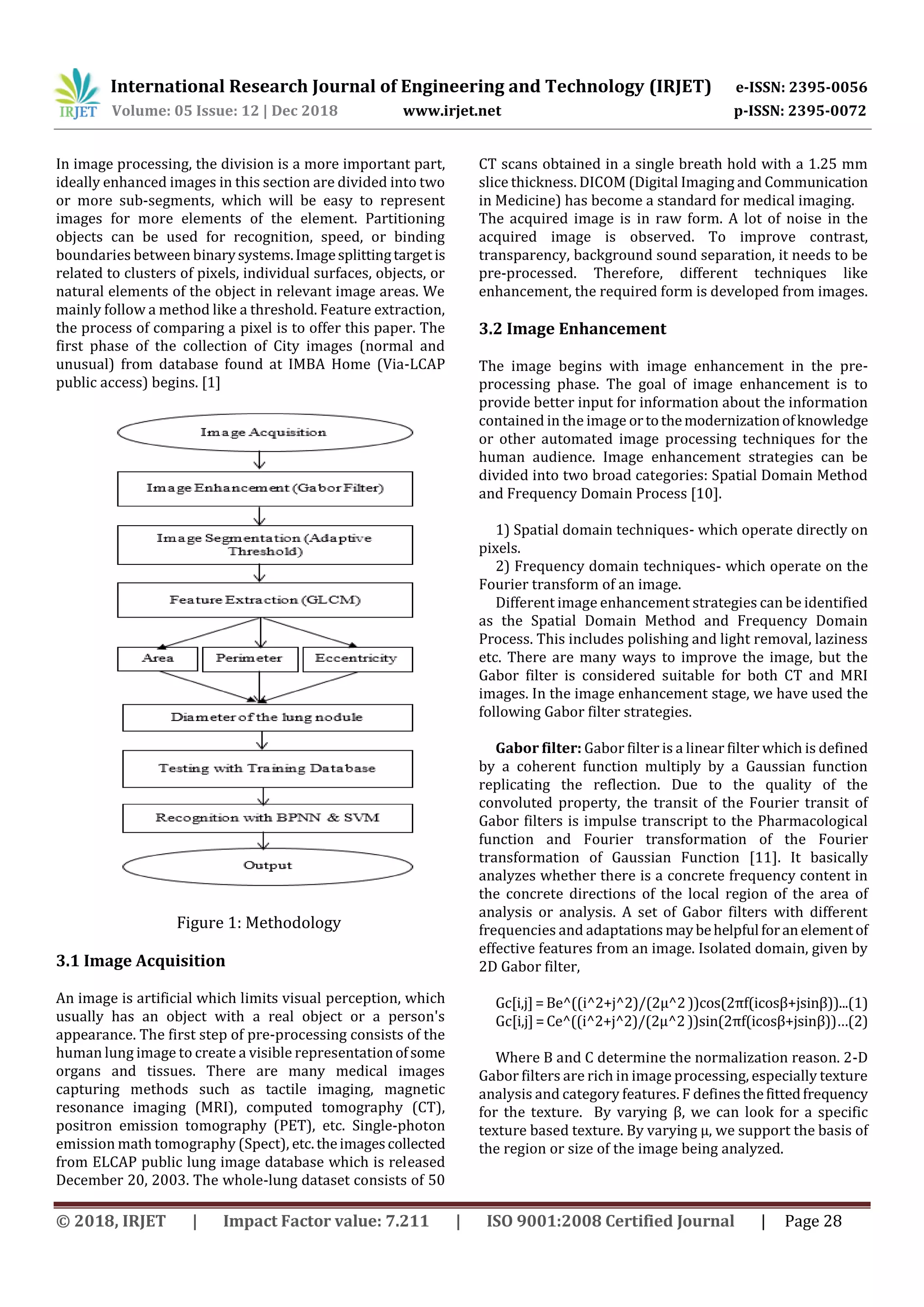 International Research Journal of Engineering and Technology (IRJET) e-ISSN: 2395-0056
Volume: 05 Issue: 12 | Dec 2018 www.irjet.net p-ISSN: 2395-0072
© 2018, IRJET | Impact Factor value: 7.211 | ISO 9001:2008 Certified Journal | Page 28
In image processing, the division is a more important part,
ideally enhanced images in this section are divided into two
or more sub-segments, which will be easy to represent
images for more elements of the element. Partitioning
objects can be used for recognition, speed, or binding
boundaries between binarysystems.Imagesplittingtargetis
related to clusters of pixels, individual surfaces, objects, or
natural elements of the object in relevant image areas. We
mainly follow a method like a threshold. Feature extraction,
the process of comparing a pixel is to offer this paper. The
first phase of the collection of City images (normal and
unusual) from database found at IMBA Home (Via-LCAP
public access) begins. [1]
Figure 1: Methodology
3.1 Image Acquisition
An image is artificial which limits visual perception, which
usually has an object with a real object or a person's
appearance. The first step of pre-processing consists of the
human lung image to create a visible representationofsome
organs and tissues. There are many medical images
capturing methods such as tactile imaging, magnetic
resonance imaging (MRI), computed tomography (CT),
positron emission tomography (PET), etc. Single-photon
emission math tomography (Spect), etc. theimagescollected
from ELCAP public lung image database which is released
December 20, 2003. The whole-lung dataset consists of 50
CT scans obtained in a single breath hold with a 1.25 mm
slice thickness. DICOM (Digital Imaging and Communication
in Medicine) has become a standard for medical imaging.
The acquired image is in raw form. A lot of noise in the
acquired image is observed. To improve contrast,
transparency, background sound separation, it needs to be
pre-processed. Therefore, different techniques like
enhancement, the required form is developed from images.
3.2 Image Enhancement
The image begins with image enhancement in the pre-
processing phase. The goal of image enhancement is to
provide better input for information about the information
contained in the image ortothemodernizationofknowledge
or other automated image processing techniques for the
human audience. Image enhancement strategies can be
divided into two broad categories: Spatial Domain Method
and Frequency Domain Process [10].
1) Spatial domain techniques- which operate directly on
pixels.
2) Frequency domain techniques- which operate on the
Fourier transform of an image.
Different image enhancement strategies can be identified
as the Spatial Domain Method and Frequency Domain
Process. This includes polishing and light removal, laziness
etc. There are many ways to improve the image, but the
Gabor filter is considered suitable for both CT and MRI
images. In the image enhancement stage, we have used the
following Gabor filter strategies.
Gabor filter: Gabor filter is a linear filter which is defined
by a coherent function multiply by a Gaussian function
replicating the reflection. Due to the quality of the
convoluted property, the transit of the Fourier transit of
Gabor filters is impulse transcript to the Pharmacological
function and Fourier transformation of the Fourier
transformation of Gaussian Function [11]. It basically
analyzes whether there is a concrete frequency content in
the concrete directions of the local region of the area of
analysis or analysis. A set of Gabor filters with different
frequencies and adaptations maybehelpful foranelementof
effective features from an image. Isolated domain, given by
2D Gabor filter,
Gc[i,j]=Be^((i^2+j^2)/(2µ^2))cos(2πf(icosβ+jsinβ))...(1)
Gc[i,j]=Ce^((i^2+j^2)/(2µ^2))sin(2πf(icosβ+jsinβ))…(2)
Where B and C determine the normalization reason. 2-D
Gabor filters are rich in image processing, especially texture
analysis and category features. F definesthefittedfrequency
for the texture. By varying β, we can look for a specific
texture based texture. By varying µ, we support the basis of
the region or size of the image being analyzed.
 