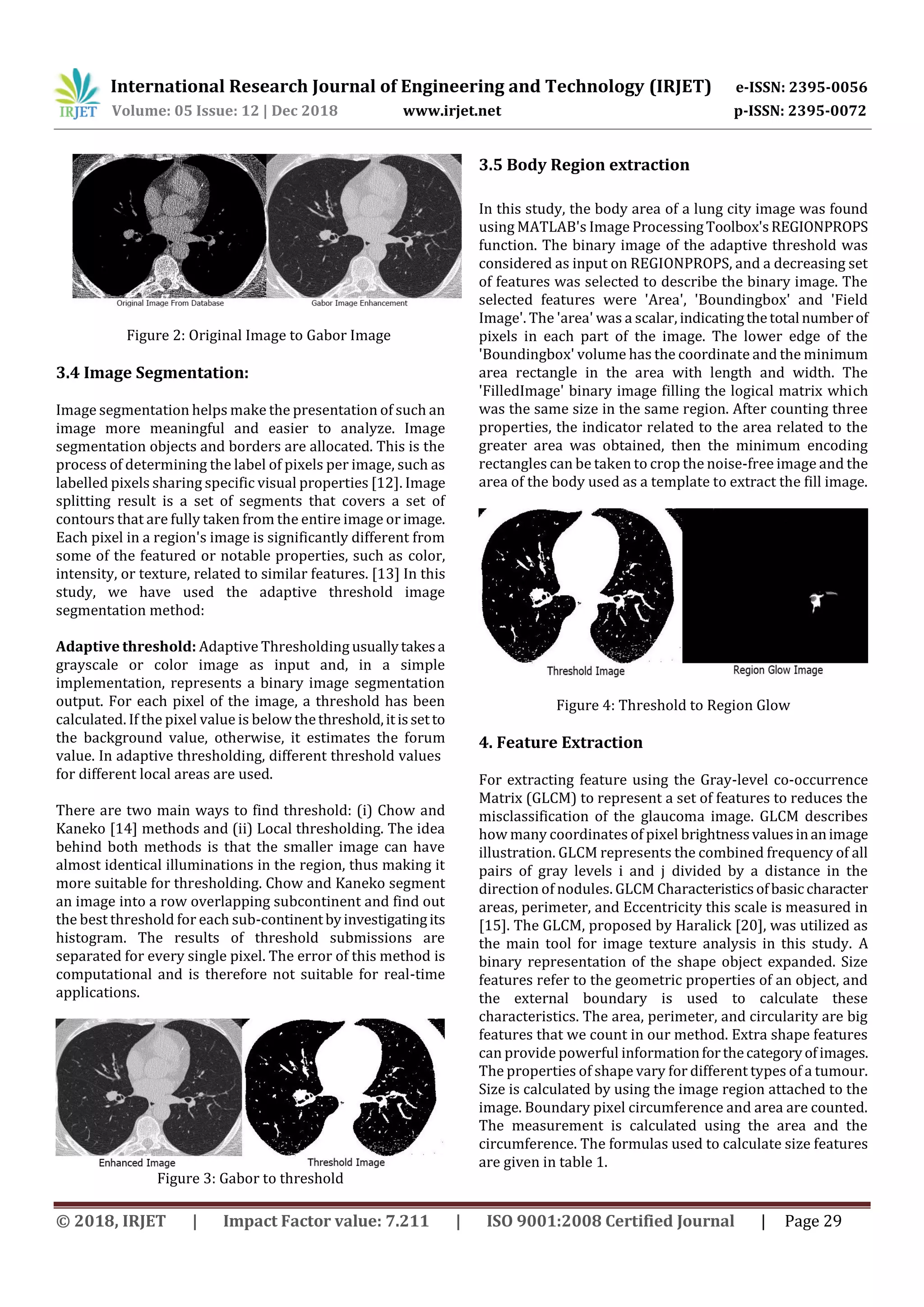 International Research Journal of Engineering and Technology (IRJET) e-ISSN: 2395-0056
Volume: 05 Issue: 12 | Dec 2018 www.irjet.net p-ISSN: 2395-0072
© 2018, IRJET | Impact Factor value: 7.211 | ISO 9001:2008 Certified Journal | Page 29
Figure 2: Original Image to Gabor Image
3.4 Image Segmentation:
Image segmentation helps make the presentation of such an
image more meaningful and easier to analyze. Image
segmentation objects and borders are allocated. This is the
process of determining the label of pixels per image, such as
labelled pixels sharing specific visual properties [12]. Image
splitting result is a set of segments that covers a set of
contours that are fully taken from the entire image or image.
Each pixel in a region's image is significantly different from
some of the featured or notable properties, such as color,
intensity, or texture, related to similar features. [13] In this
study, we have used the adaptive threshold image
segmentation method:
Adaptive threshold: Adaptive Thresholding usuallytakesa
grayscale or color image as input and, in a simple
implementation, represents a binary image segmentation
output. For each pixel of the image, a threshold has been
calculated. If the pixel value is below thethreshold,itissetto
the background value, otherwise, it estimates the forum
value. In adaptive thresholding, different threshold values
for different local areas are used.
There are two main ways to find threshold: (i) Chow and
Kaneko [14] methods and (ii) Local thresholding. The idea
behind both methods is that the smaller image can have
almost identical illuminations in the region, thus making it
more suitable for thresholding. Chow and Kaneko segment
an image into a row overlapping subcontinent and find out
the best threshold for each sub-continentbyinvestigatingits
histogram. The results of threshold submissions are
separated for every single pixel. The error of this method is
computational and is therefore not suitable for real-time
applications.
Figure 3: Gabor to threshold
3.5 Body Region extraction
In this study, the body area of a lung city image was found
using MATLAB's Image ProcessingToolbox'sREGIONPROPS
function. The binary image of the adaptive threshold was
considered as input on REGIONPROPS, and a decreasing set
of features was selected to describe the binary image. The
selected features were 'Area', 'Boundingbox' and 'Field
Image'. The 'area' was a scalar, indicatingthetotal numberof
pixels in each part of the image. The lower edge of the
'Boundingbox' volume has the coordinate and the minimum
area rectangle in the area with length and width. The
'FilledImage' binary image filling the logical matrix which
was the same size in the same region. After counting three
properties, the indicator related to the area related to the
greater area was obtained, then the minimum encoding
rectangles can be taken to crop the noise-free image and the
area of the body used as a template to extract the fill image.
Figure 4: Threshold to Region Glow
4. Feature Extraction
For extracting feature using the Gray-level co-occurrence
Matrix (GLCM) to represent a set of features to reduces the
misclassification of the glaucoma image. GLCM describes
how many coordinates of pixel brightnessvaluesinanimage
illustration. GLCM represents the combined frequency of all
pairs of gray levels i and j divided by a distance in the
direction of nodules. GLCM Characteristicsofbasiccharacter
areas, perimeter, and Eccentricity this scale is measured in
[15]. The GLCM, proposed by Haralick [20], was utilized as
the main tool for image texture analysis in this study. A
binary representation of the shape object expanded. Size
features refer to the geometric properties of an object, and
the external boundary is used to calculate these
characteristics. The area, perimeter, and circularity are big
features that we count in our method. Extra shape features
can provide powerful informationforthecategoryofimages.
The properties of shape vary for different types of a tumour.
Size is calculated by using the image region attached to the
image. Boundary pixel circumference and area are counted.
The measurement is calculated using the area and the
circumference. The formulas used to calculate size features
are given in table 1.
 