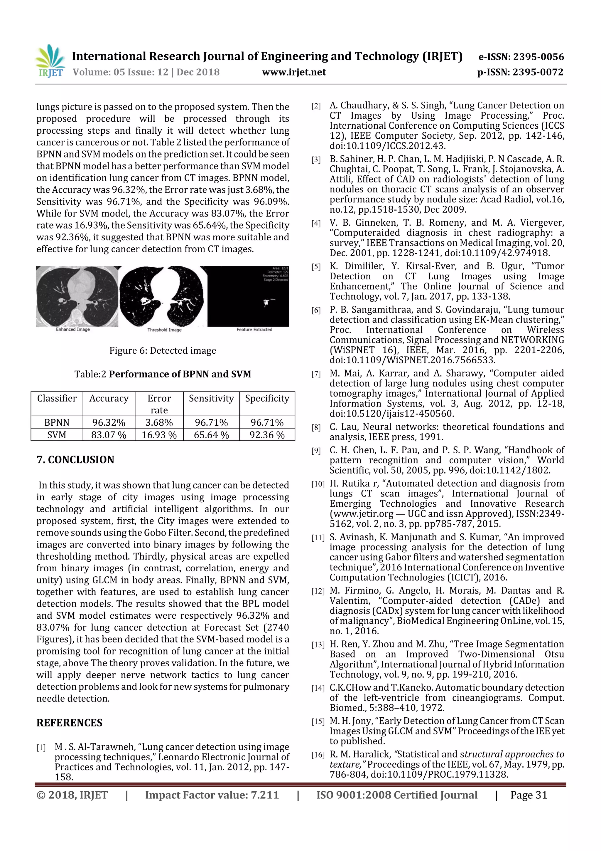 International Research Journal of Engineering and Technology (IRJET) e-ISSN: 2395-0056
Volume: 05 Issue: 12 | Dec 2018 www.irjet.net p-ISSN: 2395-0072
© 2018, IRJET | Impact Factor value: 7.211 | ISO 9001:2008 Certified Journal | Page 31
lungs picture is passed on to the proposed system. Then the
proposed procedure will be processed through its
processing steps and finally it will detect whether lung
cancer is cancerous or not. Table 2 listed the performance of
BPNN and SVM models on the prediction set.Itcouldbeseen
that BPNN model has a better performance than SVM model
on identification lung cancer from CT images. BPNN model,
the Accuracy was 96.32%, the Error rate was just 3.68%,the
Sensitivity was 96.71%, and the Specificity was 96.09%.
While for SVM model, the Accuracy was 83.07%, the Error
rate was 16.93%, the Sensitivity was 65.64%, the Specificity
was 92.36%, it suggested that BPNN was more suitable and
effective for lung cancer detection from CT images.
Figure 6: Detected image
Table:2 Performance of BPNN and SVM
Classifier Accuracy Error
rate
Sensitivity Specificity
BPNN 96.32% 3.68% 96.71% 96.71%
SVM 83.07 % 16.93 % 65.64 % 92.36 %
In this study, it was shown that lung cancer can be detected
in early stage of city images using image processing
technology and artificial intelligent algorithms. In our
proposed system, first, the City images were extended to
remove sounds using the Gobo Filter.Second,thepredefined
images are converted into binary images by following the
thresholding method. Thirdly, physical areas are expelled
from binary images (in contrast, correlation, energy and
unity) using GLCM in body areas. Finally, BPNN and SVM,
together with features, are used to establish lung cancer
detection models. The results showed that the BPL model
and SVM model estimates were respectively 96.32% and
83.07% for lung cancer detection at Forecast Set (2740
Figures), it has been decided that the SVM-based model is a
promising tool for recognition of lung cancer at the initial
stage, above The theory proves validation. In the future, we
will apply deeper nerve network tactics to lung cancer
detection problems and look for new systemsfor pulmonary
needle detection.
REFERENCES
[1] M . S. Al-Tarawneh, “Lung cancer detection using image
processing techniques,” Leonardo Electronic Journal of
Practices and Technologies, vol. 11, Jan. 2012, pp. 147-
158.
[2] A. Chaudhary, & S. S. Singh, “Lung Cancer Detection on
CT Images by Using Image Processing,” Proc.
International Conference on Computing Sciences (ICCS
12), IEEE Computer Society, Sep. 2012, pp. 142-146,
doi:10.1109/ICCS.2012.43.
[3] B. Sahiner, H. P. Chan, L. M. Hadjiiski, P. N Cascade, A. R.
Chughtai, C. Poopat, T. Song, L. Frank, J. Stojanovska, A.
Attili, Effect of CAD on radiologists' detection of lung
nodules on thoracic CT scans analysis of an observer
performance study by nodule size: Acad Radiol, vol.16,
no.12, pp.1518-1530, Dec 2009.
[4] V. B. Ginneken, T. B. Romeny, and M. A. Viergever,
“Computeraided diagnosis in chest radiography: a
survey,” IEEE Transactions on Medical Imaging, vol. 20,
Dec. 2001, pp. 1228-1241, doi:10.1109/42.974918.
[5] K. Dimililer, Y. Kirsal-Ever, and B. Ugur, “Tumor
Detection on CT Lung Images using Image
Enhancement,” The Online Journal of Science and
Technology, vol. 7, Jan. 2017, pp. 133-138.
[6] P. B. Sangamithraa, and S. Govindaraju, “Lung tumour
detection and classification using EK-Mean clustering,”
Proc. International Conference on Wireless
Communications, Signal Processing and NETWORKING
(WiSPNET 16), IEEE, Mar. 2016, pp. 2201-2206,
doi:10.1109/WiSPNET.2016.7566533.
[7] M. Mai, A. Karrar, and A. Sharawy, “Computer aided
detection of large lung nodules using chest computer
tomography images,” International Journal of Applied
Information Systems, vol. 3, Aug. 2012, pp. 12-18,
doi:10.5120/ijais12-450560.
[8] C. Lau, Neural networks: theoretical foundations and
analysis, IEEE press, 1991.
[9] C. H. Chen, L. F. Pau, and P. S. P. Wang, “Handbook of
pattern recognition and computer vision,” World
Scientific, vol. 50, 2005, pp. 996, doi:10.1142/1802.
[10] H. Rutika r, “Automated detection and diagnosis from
lungs CT scan images”, International Journal of
Emerging Technologies and Innovative Research
(www.jetir.org — UGC and issn Approved), ISSN:2349-
5162, vol. 2, no. 3, pp. pp785-787, 2015.
[11] S. Avinash, K. Manjunath and S. Kumar, “An improved
image processing analysis for the detection of lung
cancer using Gabor filters and watershed segmentation
technique”, 2016 International ConferenceonInventive
Computation Technologies (ICICT), 2016.
[12] M. Firmino, G. Angelo, H. Morais, M. Dantas and R.
Valentim, “Computer-aided detection (CADe) and
diagnosis (CADx) system for lung cancer withlikelihood
of malignancy”, BioMedical Engineering OnLine, vol.15,
no. 1, 2016.
[13] H. Ren, Y. Zhou and M. Zhu, “Tree Image Segmentation
Based on an Improved Two-Dimensional Otsu
Algorithm”, International Journal of HybridInformation
Technology, vol. 9, no. 9, pp. 199-210, 2016.
[14] C.K.CHow and T.Kaneko. Automatic boundary detection
of the left-ventricle from cineangiograms. Comput.
Biomed., 5:388–410, 1972.
[15] M. H. Jony, “Early Detection of LungCancerfromCTScan
Images Using GLCM and SVM”ProceedingsoftheIEEyet
to published.
[16] R. M. Haralick, “Statistical and structural approaches to
texture,” Proceedings of the IEEE, vol. 67, May. 1979, pp.
786-804, doi:10.1109/PROC.1979.11328.
7. CONCLUSION
 
