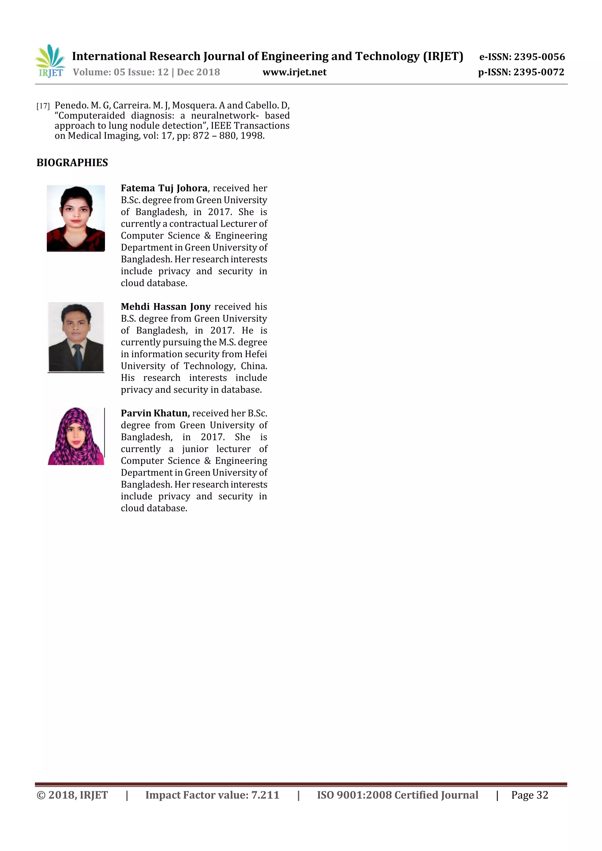 International Research Journal of Engineering and Technology (IRJET) e-ISSN: 2395-0056
Volume: 05 Issue: 12 | Dec 2018 www.irjet.net p-ISSN: 2395-0072
© 2018, IRJET | Impact Factor value: 7.211 | ISO 9001:2008 Certified Journal | Page 32
[17] Penedo. M. G, Carreira. M. J, Mosquera. A and Cabello. D,
“Computeraided diagnosis: a neuralnetwork- based
approach to lung nodule detection”, IEEE Transactions
on Medical Imaging, vol: 17, pp: 872 – 880, 1998.
BIOGRAPHIES
Fatema Tuj Johora, received her
B.Sc. degree from Green University
of Bangladesh, in 2017. She is
currently a contractual Lecturer of
Computer Science & Engineering
Department in Green University of
Bangladesh. Her researchinterests
include privacy and security in
cloud database.
Mehdi Hassan Jony received his
B.S. degree from Green University
of Bangladesh, in 2017. He is
currently pursuing the M.S. degree
in information security from Hefei
University of Technology, China.
His research interests include
privacy and security in database.
Parvin Khatun, received her B.Sc.
degree from Green University of
Bangladesh, in 2017. She is
currently a junior lecturer of
Computer Science & Engineering
Department in Green University of
Bangladesh. Her researchinterests
include privacy and security in
cloud database.
 