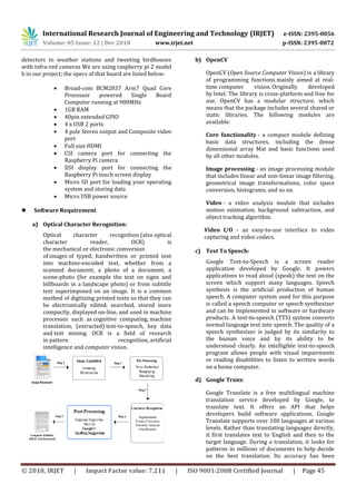 International Research Journal of Engineering and Technology (IRJET) e-ISSN: 2395-0056
Volume: 05 Issue: 12 | Dec 2018 www.irjet.net p-ISSN: 2395-0072
© 2018, IRJET | Impact Factor value: 7.211 | ISO 9001:2008 Certified Journal | Page 45
detectors to weather stations and tweeting birdhouses
with infra-red cameras We are using raspberry pi 2 model
b in our project; the specs of that board are listed below:
 Broad-com BCM2837 Arm7 Quad Core
Processor powered Single Board
Computer running at 900MHz
 1GB RAM
 40pin extended GPIO
 4 x USB 2 ports
 4 pole Stereo output and Composite video
port
 Full size HDMI
 CSI camera port for connecting the
Raspberry Pi camera
 DSI display port for connecting the
Raspberry Pi touch screen display
 Micro SD port for loading your operating
system and storing data
 Micro USB power source
 Software Requirement
a) Optical Character Recognition:
Optical character recognition (also optical
character reader, OCR) is
the mechanical or electronic conversion
of images of typed, handwritten or printed text
into machine-encoded text, whether from a
scanned document, a photo of a document, a
scene-photo (for example the text on signs and
billboards in a landscape photo) or from subtitle
text superimposed on an image. It is a common
method of digitizing printed texts so that they can
be electronically edited, searched, stored more
compactly, displayed on-line, and used in machine
processes such as cognitive computing, machine
translation, (extracted) text-to-speech, key data
and text mining. OCR is a field of research
in pattern recognition, artificial
intelligence and computer vision.
b) OpenCV
OpenCV (Open Source Computer Vision) is a library
of programming functions mainly aimed at real-
time computer vision. Originally developed
by Intel. The library is cross-platform and free for
use. OpenCV has a modular structure, which
means that the package includes several shared or
static libraries. The following modules are
available:
Core functionality - a compact module defining
basic data structures, including the dense
dimensional array Mat and basic functions used
by all other modules.
Image processing - an image processing module
that includes linear and non-linear image filtering,
geometrical image transformations, color space
conversion, histograms, and so on.
Video - a video analysis module that includes
motion estimation, background subtraction, and
object tracking algorithm.
Video I/O - an easy-to-use interface to video
capturing and video codecs.
c) Text To Speech:
Google Text-to-Speech is a screen reader
application developed by Google. It powers
applications to read aloud (speak) the text on the
screen which support many languages. Speech
synthesis is the artificial production of human
speech. A computer system used for this purpose
is called a speech computer or speech synthesizer
and can be implemented in software or hardware
products. A text-to-speech (TTS) system converts
normal language text into speech. The quality of a
speech synthesizer is judged by its similarity to
the human voice and by its ability to be
understood clearly. An intelligible text-to-speech
program allows people with visual impairments
or reading disabilities to listen to written words
on a home computer.
d) Google Trans:
Google Translate is a free multilingual machine
translation service developed by Google, to
translate text. It offers an API that helps
developers build software applications. Google
Translate supports over 100 languages at various
levels. Rather than translating languages directly,
it first translates text to English and then to the
target language. During a translation, it looks for
patterns in millions of documents to help decide
on the best translation. Its accuracy has been
 