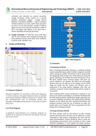 International Research Journal of Engineering and Technology (IRJET) e-ISSN: 2395-0056
Volume: 05 Issue: 12 | Dec 2018 www.irjet.net p-ISSN: 2395-0072
© 2018, IRJET | Impact Factor value: 7.211 | ISO 9001:2008 Certified Journal | Page 46
criticized and ridiculed on several occasions.
Google Translate would switch to a neural
machine translation engine - Google Neural
Machine Translation (GNMT) - which translates
"whole sentences at a time, rather than just piece
by piece. It uses this broader context to help it
figure out the most relevant translation, which it
then rearranges and adjusts to be more like a
human speaking with proper grammar".
e) Google Assistant: To help the users with their
day to day activities (for example knowing the
time, getting to know about their train schedule,
location, news. Weather, etc).
2. Design and Modelling
2.1 Sequence Diagram
Sequence diagrams are sometimes called event diagrams
or event scenarios. A sequence diagram shows, as parallel
vertical lines (lifelines), different processes or objects that
live simultaneously, and, as horizontal arrows, the
messages exchanged between them, in the order in which
they occur.
2.2.3 Flow Diagram
A graphical representation of a computer program in
relation to its sequence of functions (as distinct from the
data it processes).
Fig.2.7 Flow Diagram
3. Conclusion
3.1 Summary of Work
After reviewing all possible literature s, studying existing
system and gathering possible, feasible changes we started
with creating our system. The project work is started with
the designing of the product (i.e. Smart glasses). Using the
project planning, we divided the tasks among four of us.
We have studied many research papers and prior art
search related to our domain. We listed out all possible
features that we can add up to our system. In the initial
stage we found out the easiest and efficient way to
implement it by using python language, after that we
started to research various libraries that will be useful in
our project.
After studying about various hardware’s required in our
project we started assembling it. Gradually initiating with
the OCR implementation followed by image capturing, text
to speech, language translation. We added all the possible
features as we stated. We have interfaced hardware and
software portions with the use of buttons to make our
model more user friendly. We have encapsulated all this
things into working prototype.
3.2 Scope of Future Works
We have already tried to add features on the existing
system. But many more features can be added up, a voice
command to click picture, play/pause the voice and for
other functionalities. Glasses should be able to sense the
surrounding environment and according to that, using
Artificial Intelligence it will explain the whole scenario
 