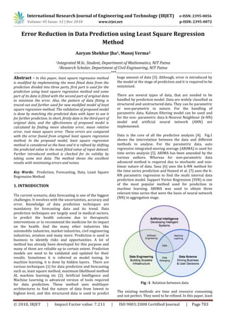 International Research Journal of Engineering and Technology (IRJET) e-ISSN: 2395-0056
Volume: 05 Issue: 12 | Dec 2018 www.irjet.net p-ISSN: 2395-0072
© 2018, IRJET | Impact Factor value: 7.211 | ISO 9001:2008 Certified Journal | Page 703
Error Reduction in Data Prediction using Least Square Regression
Method
Aaryan Shekhar Jha1, Manoj Verma2
1Integrated M.Sc. Student, Department of Mathematics, NIT Patna
2Research Scholar, Department of Civil Engineering, NIT Patna
----------------------------------------------------------------------***---------------------------------------------------------------------
Abstract - In this paper, least square regression method
is modified by implementing the most fitted data from the
prediction divided into three parts, first part is used for the
prediction using least square regression method and some
part of its data is fitted with the second part of original data
to minimize the error. Also, the pattern of data fitting is
traced out and further used for new modified model of least
square regression method. The validation of proposed model
is done by matching the predicted data with layer to use it
for further prediction. In short, firstly data is the third part of
original data, and the effectiveness of proposed model is
calculated by finding mean absolute error, mean relative
error, root mean square error. These errors are compared
with the error found from original least square regression
method. In the proposed model, least square regression
method is considered as the base and it is refined by shifting
the predicted value to the most fitted value of input dataset.
Further introduced method is checked for its validity by
taking some test data. The method shows the excellent
results with minimizing errors and noises.
Key Words: Prediction, Forecasting, Data, Least Square
Regression Method
1. INTRODUCTION
TIn current scenario, data forecasting is one of the biggest
challenges. It involves with the uncertainties, accuracy and
error. Knowledge of data prediction techniques are
mandatory for forecasting data and its trend. Data
prediction techniques are largely used in medical sectors,
to predict the health outcome due to therapeutic
interventions or to recommend the medicine for its impact
on the health. And the many other industries like
automobile industries, market industries, civil engineering
industries, aviation and many more. Prediction is used in
business to identify risks and opportunities. A lot of
method has already been developed for this purpose and
many of them are reliable up to certain extent. Prediction
models are need to be validated and updated for their
results. Sometimes it is referred as model tuning. In
machine learning, it is done by hidden layers. There are
various techniques [1] for data prediction and forecasting
such as, least square method, maximum likelihood method
AI, machine learning etc [2]. Artificial Intelligence and
Machine Learning is advanced version of tools required
for data prediction. These method uses multilayer
architectures to find the nature of data from lowest to
highest level, and this structured data is used to predict
huge amount of data [3]. Although, error is introduced by
the model at the stage of prediction and it is required to be
minimized.
There are several types of data, that are needed to be
handled by prediction model. Data are widely classified as
structured and unstructured data. They can be parametric
or non-parametric in nature. For the handling of
parametric data, Kalman filtering model can be used and
for the non- parametric data k-Nearest Neighbour (k-NN)
model and artificial neural network (ANN) are
implemented.
Data is the core of all the predictive analysis [4]. Fig.1
shows the interrelation between the data and different
methods to analyse. For the parametric data, auto
regressive integrated moving average (ARIMA) is used for
time series analysis [5]. ARIMA has been amended by the
various authors. Whereas for non-parametric data
advanced method is required due to stochastic and non-
linear nature of data. Sasu [6] uses the k-NN method for
the time series prediction and Hamed et al. [7] uses the k-
NN parametric regression to find the multi interval data
prediction model. Support Vector Regression (SVR) is one
of the most popular method used for prediction in
machine learning. ARIMA was used to obtain three
relevant time series that were the basis of neural network
(NN) in aggregation stage.
Fig -1: Relation between data
The existing methods are time and resource consuming
and not perfect. They need to be refined. In this paper, least
 