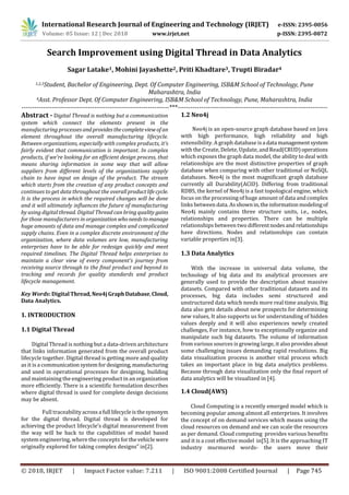 International Research Journal of Engineering and Technology (IRJET) e-ISSN: 2395-0056
Volume: 05 Issue: 12 | Dec 2018 www.irjet.net p-ISSN: 2395-0072
© 2018, IRJET | Impact Factor value: 7.211 | ISO 9001:2008 Certified Journal | Page 745
Search Improvement using Digital Thread in Data Analytics
Sagar Latake1, Mohini Jayashette2, Priti Khadtare3, Trupti Biradar4
1,2,3Student, Bachelor of Engineering, Dept. Of Computer Engineering, ISB&M School of Technology, Pune
Maharashtra, India
4Asst. Professor Dept. Of Computer Engineering, ISB&M School of Technology, Pune, Maharashtra, India
---------------------------------------------------------------------***----------------------------------------------------------------------
Abstract - Digital Thread is nothing but a communication
system which connect the elements present in the
manufacturing processesand providesthecompleteviewof an
element throughout the overall manufacturing lifecycle.
Between organizations, especially with complex products, it’s
fairly evident that communication is important. In complex
products, if we’re looking for an efficient design process, that
means sharing information in some way that will allow
suppliers from different levels of the organizations supply
chain to have input on design of the product. The stream
which starts from the creation of any product concepts and
continues to get data throughout the overallproductlifecycle.
It is the process in which the required changes will be done
and it will ultimately influences the future of manufacturing
by using digital thread. Digital Thread can bring quality gains
for those manufacturers in organizationwhoneedstomanage
huge amounts of data and manage complex and complicated
supply chains. Even in a complex discrete environment of the
organization, where data volumes are low, manufacturing
enterprises have to be able for redesign quickly and meet
required timelines. The Digital Thread helps enterprises to
maintain a clear view of every component’s journey from
receiving source through to the final product and beyond to
tracking and records for quality standards and product
lifecycle management.
Key Words: DigitalThread, Neo4jGraph Database,Cloud,
Data Analytics.
1. INTRODUCTION
1.1 Digital Thread
Digital Thread is nothing but a data-driven architecture
that links information generated from the overall product
lifecycle together. Digital thread is getting more and quality
as it is a communicationsystemfordesigning,manufacturing
and used in operational processes for designing, building
and maintaining the engineering product in an organization
more efficiently. There is a scientific formulation describes
where digital thread is used for complete design decisions
may be absent.
Full traceabilityacrossa full lifecycleisthesynonym
for the digital thread. Digital thread is developed for
achieving the product lifecycle’s digital measurement from
the way will be back to the capabilities of model based
system engineering, where the concepts forthevehicle were
originally explored for taking complex designs” in[2].
1.2 Neo4j
Neo4j is an open-source graph database based on Java
with high performance, high reliability and high
extensibility. A graph database isa data managementsystem
with the Create, Delete, Update, and Read(CRUD)operations
which exposes the graph data model, the ability to deal with
relationships are the most distinctive properties of graph
database when comparing with other traditional or NoSQL
databases. Neo4j is the most magnificant graph database
currently all Durability(ACID). Differing from traditional
RDBS, the kernel of Neo4j is a fast topological engine, which
focus on the processing of huge amount of data and complex
links between data. Asshownin,theinformationmodelingof
Neo4j mainly contains three structure units, i.e., nodes,
relationships and properties. There can be multiple
relationships between two differentnodesand relationships
have directions. Nodes and relationships can contain
variable properties in[3].
1.3 Data Analytics
With the increase in universal data volume, the
technology of big data and its analytical processes are
generally used to provide the description about massive
datasets. Compared with other traditional datasets and its
processes, big data includes semi structured and
unstructured data which needs more real time analysis. Big
data also gets details about new prospects for determining
new values, It also supports us for understanding of hidden
values deeply and it will also experiences newly created
challenges, For instance, how to exceptionally organize and
manipulate such big datasets. The volume of information
from various sources is growing large, it also providesabout
some challenging issues demanding rapid resolutions. Big
data visualization process is another vital process which
takes an important place in big data analytics problems.
Because through data visualization only the final report of
data analytics will be visualized in [4].
1.4 Cloud(AWS)
Cloud Computing is a recently emerged model which is
becoming popular among almost all enterprises. It involves
the concept of on demand services which means using the
cloud resources on demand and we can scale the resources
as per demand. Cloud computing provides various benefits
and it is a cost effective model in[5]. It is the approaching IT
industry murmured words- the users move their
 