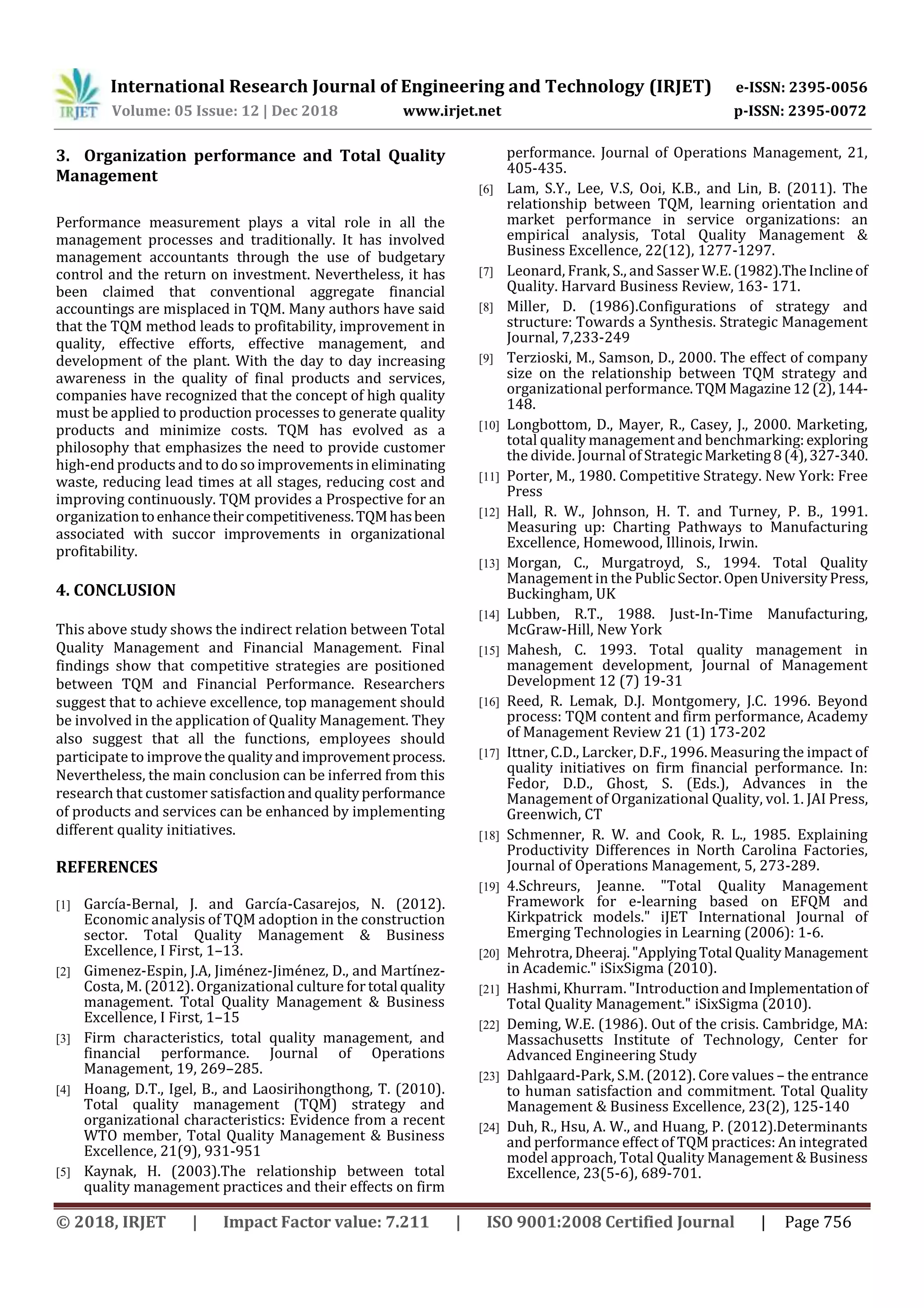 International Research Journal of Engineering and Technology (IRJET) e-ISSN: 2395-0056
Volume: 05 Issue: 12 | Dec 2018 www.irjet.net p-ISSN: 2395-0072
© 2018, IRJET | Impact Factor value: 7.211 | ISO 9001:2008 Certified Journal | Page 756
3. Organization performance and Total Quality
Management
Performance measurement plays a vital role in all the
management processes and traditionally. It has involved
management accountants through the use of budgetary
control and the return on investment. Nevertheless, it has
been claimed that conventional aggregate financial
accountings are misplaced in TQM. Many authors have said
that the TQM method leads to profitability, improvement in
quality, effective efforts, effective management, and
development of the plant. With the day to day increasing
awareness in the quality of final products and services,
companies have recognized that the concept of high quality
must be applied to production processes to generate quality
products and minimize costs. TQM has evolved as a
philosophy that emphasizes the need to provide customer
high-end products and to doso improvements in eliminating
waste, reducing lead times at all stages, reducing cost and
improving continuously. TQM provides a Prospective for an
organizationtoenhancetheircompetitiveness.TQMhasbeen
associated with succor improvements in organizational
profitability.
4. CONCLUSION
This above study shows the indirect relation between Total
Quality Management and Financial Management. Final
findings show that competitive strategies are positioned
between TQM and Financial Performance. Researchers
suggest that to achieve excellence, top management should
be involved in the application of Quality Management. They
also suggest that all the functions, employees should
participate to improvethe qualityand improvementprocess.
Nevertheless, the main conclusion can be inferred from this
research that customer satisfactionandqualityperformance
of products and services can be enhanced by implementing
different quality initiatives.
REFERENCES
[1] García-Bernal, J. and García-Casarejos, N. (2012).
Economic analysis of TQM adoption in the construction
sector. Total Quality Management & Business
Excellence, I First, 1–13.
[2] Gimenez-Espin, J.A, Jiménez-Jiménez, D., and Martínez-
Costa, M. (2012). Organizational culture for total quality
management. Total Quality Management & Business
Excellence, I First, 1–15
[3] Firm characteristics, total quality management, and
financial performance. Journal of Operations
Management, 19, 269–285.
[4] Hoang, D.T., Igel, B., and Laosirihongthong, T. (2010).
Total quality management (TQM) strategy and
organizational characteristics: Evidence from a recent
WTO member, Total Quality Management & Business
Excellence, 21(9), 931-951
[5] Kaynak, H. (2003).The relationship between total
quality management practices and their effects on firm
performance. Journal of Operations Management, 21,
405-435.
[6] Lam, S.Y., Lee, V.S, Ooi, K.B., and Lin, B. (2011). The
relationship between TQM, learning orientation and
market performance in service organizations: an
empirical analysis, Total Quality Management &
Business Excellence, 22(12), 1277-1297.
[7] Leonard, Frank, S., and Sasser W.E. (1982).TheInclineof
Quality. Harvard Business Review, 163- 171.
[8] Miller, D. (1986).Configurations of strategy and
structure: Towards a Synthesis. Strategic Management
Journal, 7,233-249
[9] Terzioski, M., Samson, D., 2000. The effect of company
size on the relationship between TQM strategy and
organizational performance. TQMMagazine12(2),144-
148.
[10] Longbottom, D., Mayer, R., Casey, J., 2000. Marketing,
total quality management and benchmarking:exploring
the divide. Journal of StrategicMarketing8(4),327-340.
[11] Porter, M., 1980. Competitive Strategy. New York: Free
Press
[12] Hall, R. W., Johnson, H. T. and Turney, P. B., 1991.
Measuring up: Charting Pathways to Manufacturing
Excellence, Homewood, Illinois, Irwin.
[13] Morgan, C., Murgatroyd, S., 1994. Total Quality
Management in the PublicSector.OpenUniversityPress,
Buckingham, UK
[14] Lubben, R.T., 1988. Just-In-Time Manufacturing,
McGraw-Hill, New York
[15] Mahesh, C. 1993. Total quality management in
management development, Journal of Management
Development 12 (7) 19-31
[16] Reed, R. Lemak, D.J. Montgomery, J.C. 1996. Beyond
process: TQM content and firm performance, Academy
of Management Review 21 (1) 173-202
[17] Ittner, C.D., Larcker, D.F., 1996. Measuring the impact of
quality initiatives on firm financial performance. In:
Fedor, D.D., Ghost, S. (Eds.), Advances in the
Management of Organizational Quality, vol. 1. JAI Press,
Greenwich, CT
[18] Schmenner, R. W. and Cook, R. L., 1985. Explaining
Productivity Differences in North Carolina Factories,
Journal of Operations Management, 5, 273-289.
[19] 4.Schreurs, Jeanne. "Total Quality Management
Framework for e-learning based on EFQM and
Kirkpatrick models." iJET International Journal of
Emerging Technologies in Learning (2006): 1-6.
[20] Mehrotra, Dheeraj."ApplyingTotal QualityManagement
in Academic." iSixSigma (2010).
[21] Hashmi, Khurram. "Introduction andImplementationof
Total Quality Management." iSixSigma (2010).
[22] Deming, W.E. (1986). Out of the crisis. Cambridge, MA:
Massachusetts Institute of Technology, Center for
Advanced Engineering Study
[23] Dahlgaard-Park, S.M. (2012). Core values – the entrance
to human satisfaction and commitment. Total Quality
Management & Business Excellence, 23(2), 125-140
[24] Duh, R., Hsu, A. W., and Huang, P. (2012).Determinants
and performance effect of TQM practices: An integrated
model approach, Total Quality Management & Business
Excellence, 23(5-6), 689-701.
 