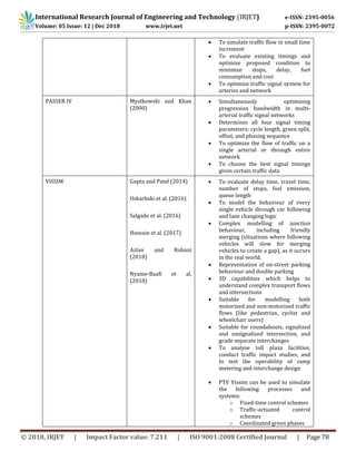 International Research Journal of Engineering and Technology (IRJET) e-ISSN: 2395-0056
Volume: 05 Issue: 12 | Dec 2018 www.irjet.net p-ISSN: 2395-0072
© 2018, IRJET | Impact Factor value: 7.211 | ISO 9001:2008 Certified Journal | Page 78
 To simulate traffic flow in small time
increment
 To evaluate existing timings and
optimize proposed condition to
minimize stops, delay, fuel
consumption and cost
 To optimize traffic signal system for
arteries and network
PASSER IV Mystkowski and Khan
(2000)
 Simultaneously optimizing
progression bandwidth in multi-
arterial traffic signal networks
 Determines all four signal timing
parameters: cycle length, green split,
offset, and phasing sequence
 To optimize the flow of traffic on a
single arterial or through entire
network
 To choose the best signal timings
given certain traffic data
VISSIM Gupta and Patel (2014)
Oskarbski et al. (2016)
Salgado et al. (2016)
Hossain et al. (2017)
Azlan and Rohani
(2018)
Nyame-Baafi et al.
(2018)
 To evaluate delay time, travel time,
number of stops, fuel emission,
queue length
 To model the behaviour of every
single vehicle through car following
and lane changing logic
 Complex modelling of junction
behaviour, including friendly
merging (situations where following
vehicles will slow for merging
vehicles to create a gap), as it occurs
in the real world.
 Representation of on-street parking
behaviour and double parking
 3D capabilities which helps to
understand complex transport flows
and intersections
 Suitable for modelling both
motorized and non-motorised traffic
flows (like pedestrian, cyclist and
wheelchair users)
 Suitable for roundabouts, signalized
and unsignalized intersection, and
grade separate interchanges
 To analyse toll plaza facilities,
conduct traffic impact studies, and
to test the operability of ramp
metering and interchange design
 PTV Vissim can be used to simulate
the following processes and
systems:
o Fixed-time control schemes
o Traffic-actuated control
schemes
o Coordinated green phases
 