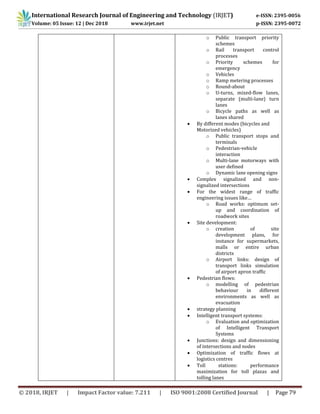 International Research Journal of Engineering and Technology (IRJET) e-ISSN: 2395-0056
Volume: 05 Issue: 12 | Dec 2018 www.irjet.net p-ISSN: 2395-0072
© 2018, IRJET | Impact Factor value: 7.211 | ISO 9001:2008 Certified Journal | Page 79
o Public transport priority
schemes
o Rail transport control
processes
o Priority schemes for
emergency
o Vehicles
o Ramp metering processes
o Round-about
o U-turns, mixed-flow lanes,
separate (multi-lane) turn
lanes
o Bicycle paths as well as
lanes shared
 By different modes (bicycles and
Motorized vehicles)
o Public transport stops and
terminals
o Pedestrian-vehicle
interaction
o Multi-lane motorways with
user defined
o Dynamic lane opening signs
 Complex signalized and non-
signalized intersections
 For the widest range of traffic
engineering issues like…
o Road works: optimum set-
up and coordination of
roadwork sites
 Site development:
o creation of site
development plans, for
instance for supermarkets,
malls or entire urban
districts
o Airport links: design of
transport links simulation
of airport apron traffic
 Pedestrian flows:
o modelling of pedestrian
behaviour in different
environments as well as
evacuation
 strategy planning
 Intelligent transport systems:
o Evaluation and optimization
of Intelligent Transport
Systems
 Junctions: design and dimensioning
of intersections and nodes
 Optimization of traffic flows at
logistics centres
 Toll stations: performance
maximization for toll plazas and
tolling lanes
 