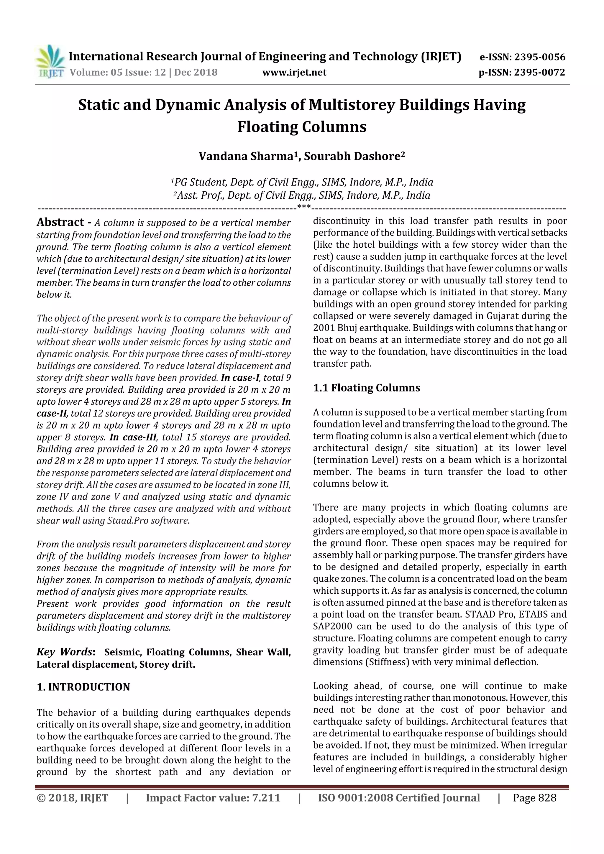 International Research Journal of Engineering and Technology (IRJET) e-ISSN: 2395-0056
Volume: 05 Issue: 12 | Dec 2018 www.irjet.net p-ISSN: 2395-0072
© 2018, IRJET | Impact Factor value: 7.211 | ISO 9001:2008 Certified Journal | Page 828
Static and Dynamic Analysis of Multistorey Buildings Having
Floating Columns
Vandana Sharma1, Sourabh Dashore2
1PG Student, Dept. of Civil Engg., SIMS, Indore, M.P., India
2Asst. Prof., Dept. of Civil Engg., SIMS, Indore, M.P., India
----------------------------------------------------------------------***---------------------------------------------------------------------
Abstract - A column is supposed to be a vertical member
starting from foundation level and transferringtheloadto the
ground. The term floating column is also a vertical element
which (due to architectural design/ site situation) at its lower
level (termination Level) rests on a beam which isahorizontal
member. The beams in turn transfer the load to othercolumns
below it.
The object of the present work is to compare the behaviour of
multi-storey buildings having floating columns with and
without shear walls under seismic forces by using static and
dynamic analysis. For this purpose three cases of multi-storey
buildings are considered. To reduce lateral displacement and
storey drift shear walls have been provided. In case-I, total 9
storeys are provided. Building area provided is 20 m x 20 m
upto lower 4 storeys and 28 m x 28 m upto upper 5 storeys. In
case-II, total 12 storeys are provided. Building area provided
is 20 m x 20 m upto lower 4 storeys and 28 m x 28 m upto
upper 8 storeys. In case-III, total 15 storeys are provided.
Building area provided is 20 m x 20 m upto lower 4 storeys
and 28 m x 28 m upto upper 11 storeys. To study the behavior
the response parametersselectedarelateraldisplacement and
storey drift. All the cases are assumed to be located in zone III,
zone IV and zone V and analyzed using static and dynamic
methods. All the three cases are analyzed with and without
shear wall using Staad.Pro software.
From the analysis result parameters displacement and storey
drift of the building models increases from lower to higher
zones because the magnitude of intensity will be more for
higher zones. In comparison to methods of analysis, dynamic
method of analysis gives more appropriate results.
Present work provides good information on the result
parameters displacement and storey drift in the multistorey
buildings with floating columns.
Key Words: Seismic, Floating Columns, Shear Wall,
Lateral displacement, Storey drift.
1. INTRODUCTION
The behavior of a building during earthquakes depends
critically on its overall shape, size and geometry, in addition
to how the earthquake forces are carried to the ground. The
earthquake forces developed at different floor levels in a
building need to be brought down along the height to the
ground by the shortest path and any deviation or
discontinuity in this load transfer path results in poor
performance of the building.Buildingswithvertical setbacks
(like the hotel buildings with a few storey wider than the
rest) cause a sudden jump in earthquake forces at the level
of discontinuity. Buildings that have fewer columns or walls
in a particular storey or with unusually tall storey tend to
damage or collapse which is initiated in that storey. Many
buildings with an open ground storey intended for parking
collapsed or were severely damaged in Gujarat during the
2001 Bhuj earthquake. Buildings with columns that hang or
float on beams at an intermediate storey and do not go all
the way to the foundation, have discontinuities in the load
transfer path.
1.1 Floating Columns
A column is supposed to be a vertical member starting from
foundation level and transferring theloadtotheground. The
term floating column is also a vertical element which(due to
architectural design/ site situation) at its lower level
(termination Level) rests on a beam which is a horizontal
member. The beams in turn transfer the load to other
columns below it.
There are many projects in which floating columns are
adopted, especially above the ground floor, where transfer
girders are employed, so that more openspaceisavailablein
the ground floor. These open spaces may be required for
assembly hall or parking purpose. The transfer girders have
to be designed and detailed properly, especially in earth
quake zones. The column is a concentrated loadonthebeam
which supports it. As far as analysisisconcerned,thecolumn
is often assumed pinned at the base and isthereforetaken as
a point load on the transfer beam. STAAD Pro, ETABS and
SAP2000 can be used to do the analysis of this type of
structure. Floating columns are competent enough to carry
gravity loading but transfer girder must be of adequate
dimensions (Stiffness) with very minimal deflection.
Looking ahead, of course, one will continue to make
buildings interesting ratherthanmonotonous.However,this
need not be done at the cost of poor behavior and
earthquake safety of buildings. Architectural features that
are detrimental to earthquake response of buildings should
be avoided. If not, they must be minimized. When irregular
features are included in buildings, a considerably higher
level of engineering effort isrequiredinthestructural design
 