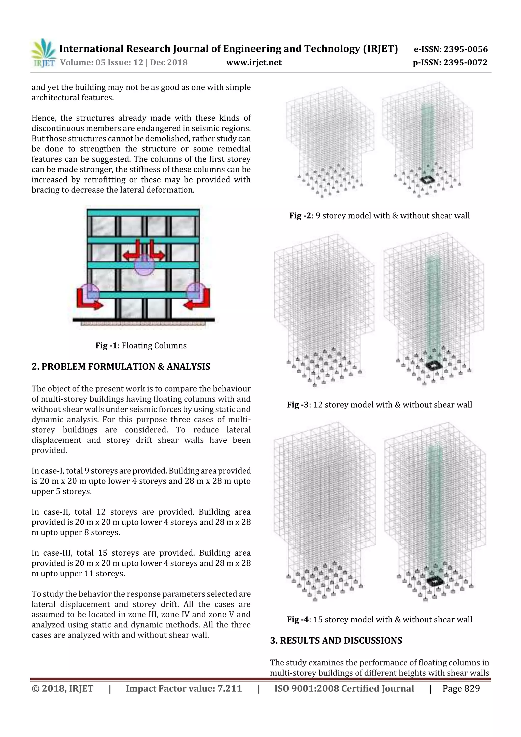 International Research Journal of Engineering and Technology (IRJET) e-ISSN: 2395-0056
Volume: 05 Issue: 12 | Dec 2018 www.irjet.net p-ISSN: 2395-0072
© 2018, IRJET | Impact Factor value: 7.211 | ISO 9001:2008 Certified Journal | Page 829
and yet the building may not be as good as one with simple
architectural features.
Hence, the structures already made with these kinds of
discontinuous members are endangered in seismic regions.
But those structures cannot be demolished, ratherstudy can
be done to strengthen the structure or some remedial
features can be suggested. The columns of the first storey
can be made stronger, the stiffness of these columns can be
increased by retrofitting or these may be provided with
bracing to decrease the lateral deformation.
Fig -1: Floating Columns
2. PROBLEM FORMULATION & ANALYSIS
The object of the present work is to compare the behaviour
of multi-storey buildings having floating columns with and
without shear walls under seismic forces by using static and
dynamic analysis. For this purpose three cases of multi-
storey buildings are considered. To reduce lateral
displacement and storey drift shear walls have been
provided.
In case-I, total 9 storeysareprovided.Buildingarea provided
is 20 m x 20 m upto lower 4 storeys and 28 m x 28 m upto
upper 5 storeys.
In case-II, total 12 storeys are provided. Building area
provided is 20 m x 20 m upto lower 4 storeys and 28 m x 28
m upto upper 8 storeys.
In case-III, total 15 storeys are provided. Building area
provided is 20 m x 20 m upto lower 4 storeys and 28 m x 28
m upto upper 11 storeys.
To study the behavior the response parameters selected are
lateral displacement and storey drift. All the cases are
assumed to be located in zone III, zone IV and zone V and
analyzed using static and dynamic methods. All the three
cases are analyzed with and without shear wall.
Fig -2: 9 storey model with & without shear wall
Fig -3: 12 storey model with & without shear wall
Fig -4: 15 storey model with & without shear wall
3. RESULTS AND DISCUSSIONS
The study examines the performance of floating columns in
multi-storey buildings of different heights with shear walls
 