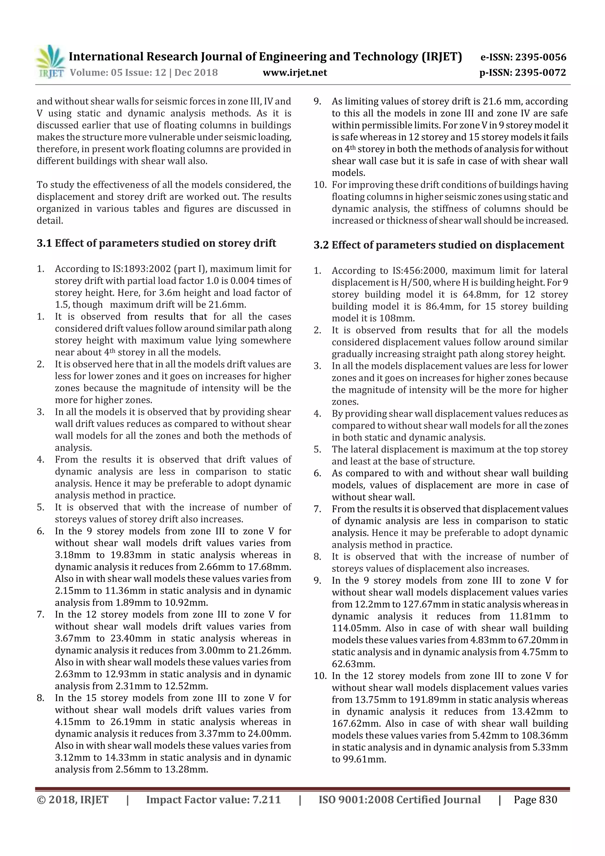 International Research Journal of Engineering and Technology (IRJET) e-ISSN: 2395-0056
Volume: 05 Issue: 12 | Dec 2018 www.irjet.net p-ISSN: 2395-0072
© 2018, IRJET | Impact Factor value: 7.211 | ISO 9001:2008 Certified Journal | Page 830
and without shear walls for seismic forces in zone III, IV and
V using static and dynamic analysis methods. As it is
discussed earlier that use of floating columns in buildings
makes the structure more vulnerable under seismic loading,
therefore, in present work floating columns are provided in
different buildings with shear wall also.
To study the effectiveness of all the models considered, the
displacement and storey drift are worked out. The results
organized in various tables and figures are discussed in
detail.
3.1 Effect of parameters studied on storey drift
1. According to IS:1893:2002 (part I), maximum limit for
storey drift with partial load factor 1.0 is 0.004 times of
storey height. Here, for 3.6m height and load factor of
1.5, though maximum drift will be 21.6mm.
1. It is observed from results that for all the cases
considered drift values follow aroundsimilarpathalong
storey height with maximum value lying somewhere
near about 4th storey in all the models.
2. It is observed here that in all the models drift values are
less for lower zones and it goes on increases for higher
zones because the magnitude of intensity will be the
more for higher zones.
3. In all the models it is observed that by providing shear
wall drift values reduces as compared to without shear
wall models for all the zones and both the methods of
analysis.
4. From the results it is observed that drift values of
dynamic analysis are less in comparison to static
analysis. Hence it may be preferable to adopt dynamic
analysis method in practice.
5. It is observed that with the increase of number of
storeys values of storey drift also increases.
6. In the 9 storey models from zone III to zone V for
without shear wall models drift values varies from
3.18mm to 19.83mm in static analysis whereas in
dynamic analysis it reduces from 2.66mm to 17.68mm.
Also in with shear wall models these values varies from
2.15mm to 11.36mm in static analysis and in dynamic
analysis from 1.89mm to 10.92mm.
7. In the 12 storey models from zone III to zone V for
without shear wall models drift values varies from
3.67mm to 23.40mm in static analysis whereas in
dynamic analysis it reduces from 3.00mm to 21.26mm.
Also in with shear wall models these values varies from
2.63mm to 12.93mm in static analysis and in dynamic
analysis from 2.31mm to 12.52mm.
8. In the 15 storey models from zone III to zone V for
without shear wall models drift values varies from
4.15mm to 26.19mm in static analysis whereas in
dynamic analysis it reduces from 3.37mm to 24.00mm.
Also in with shear wall models these values varies from
3.12mm to 14.33mm in static analysis and in dynamic
analysis from 2.56mm to 13.28mm.
9. As limiting values of storey drift is 21.6 mm, according
to this all the models in zone III and zone IV are safe
within permissible limits. For zoneVin9storeymodel it
is safe whereas in 12 storey and 15 storey modelsitfails
on 4th storey in both the methods of analysis forwithout
shear wall case but it is safe in case of with shear wall
models.
10. For improving these drift conditions of buildingshaving
floating columns in higherseismiczonesusingstaticand
dynamic analysis, the stiffness of columns should be
increased or thicknessofshearwall shouldbeincreased.
3.2 Effect of parameters studied on displacement
1. According to IS:456:2000, maximum limit for lateral
displacement is H/500, where H is buildingheight.For9
storey building model it is 64.8mm, for 12 storey
building model it is 86.4mm, for 15 storey building
model it is 108mm.
2. It is observed from results that for all the models
considered displacement values follow around similar
gradually increasing straight path along storey height.
3. In all the models displacement values are less for lower
zones and it goes on increases for higher zones because
the magnitude of intensity will be the more for higher
zones.
4. By providing shear wall displacement values reducesas
compared to without shear wall models for all thezones
in both static and dynamic analysis.
5. The lateral displacement is maximum at the top storey
and least at the base of structure.
6. As compared to with and without shear wall building
models, values of displacement are more in case of
without shear wall.
7. From the results it is observed that displacementvalues
of dynamic analysis are less in comparison to static
analysis. Hence it may be preferable to adopt dynamic
analysis method in practice.
8. It is observed that with the increase of number of
storeys values of displacement also increases.
9. In the 9 storey models from zone III to zone V for
without shear wall models displacement values varies
from 12.2mm to 127.67mm in static analysiswhereasin
dynamic analysis it reduces from 11.81mm to
114.05mm. Also in case of with shear wall building
models these values varies from 4.83mmto67.20mmin
static analysis and in dynamic analysis from 4.75mm to
62.63mm.
10. In the 12 storey models from zone III to zone V for
without shear wall models displacement values varies
from 13.75mm to 191.89mm in static analysis whereas
in dynamic analysis it reduces from 13.42mm to
167.62mm. Also in case of with shear wall building
models these values varies from 5.42mm to 108.36mm
in static analysis and in dynamic analysis from 5.33mm
to 99.61mm.
 