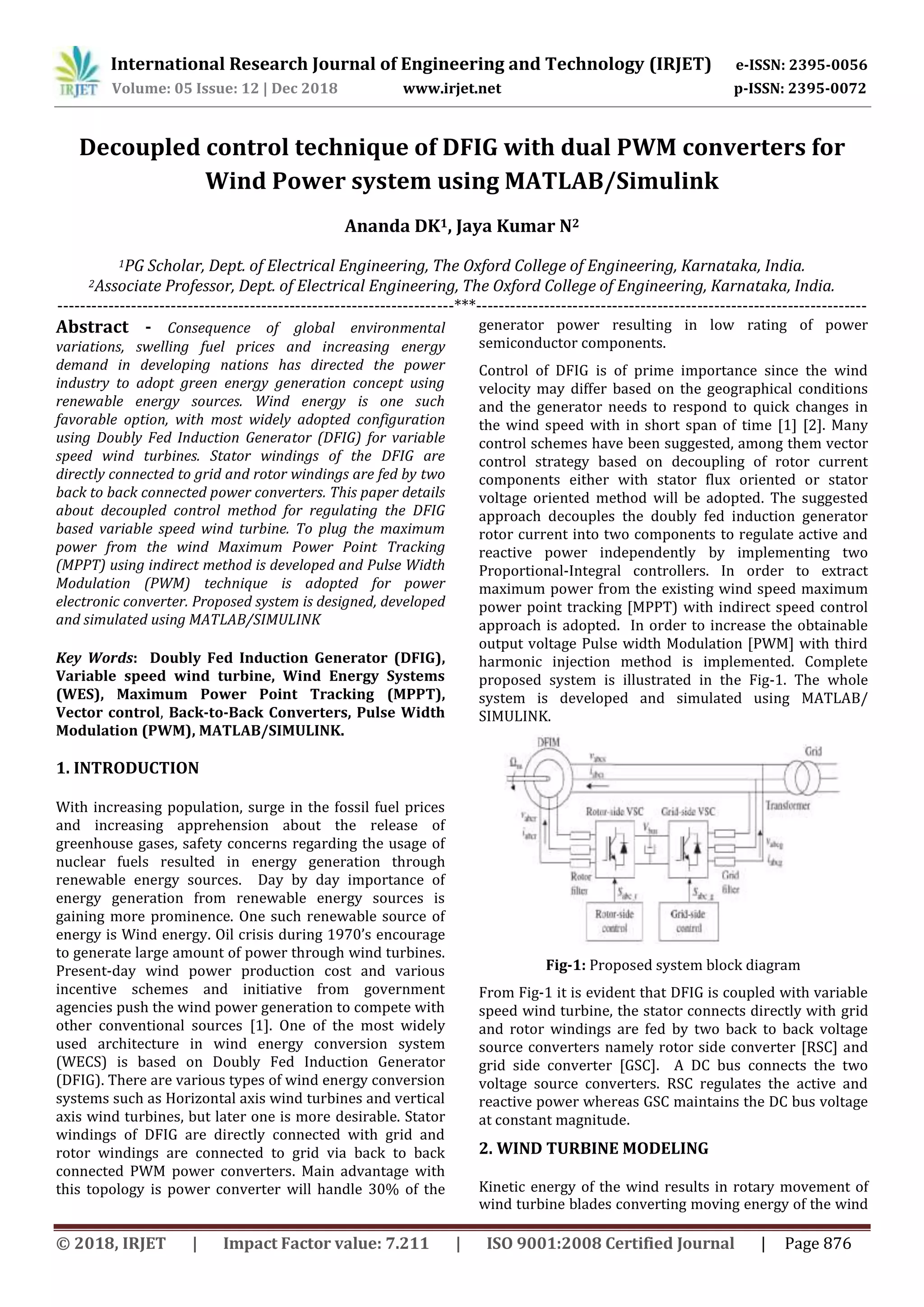 International Research Journal of Engineering and Technology (IRJET) e-ISSN: 2395-0056
Volume: 05 Issue: 12 | Dec 2018 www.irjet.net p-ISSN: 2395-0072
© 2018, IRJET | Impact Factor value: 7.211 | ISO 9001:2008 Certified Journal | Page 876
Decoupled control technique of DFIG with dual PWM converters for
Wind Power system using MATLAB/Simulink
Ananda DK1, Jaya Kumar N2
1PG Scholar, Dept. of Electrical Engineering, The Oxford College of Engineering, Karnataka, India.
2Associate Professor, Dept. of Electrical Engineering, The Oxford College of Engineering, Karnataka, India.
----------------------------------------------------------------------***---------------------------------------------------------------------
Abstract - Consequence of global environmental
variations, swelling fuel prices and increasing energy
demand in developing nations has directed the power
industry to adopt green energy generation concept using
renewable energy sources. Wind energy is one such
favorable option, with most widely adopted configuration
using Doubly Fed Induction Generator (DFIG) for variable
speed wind turbines. Stator windings of the DFIG are
directly connected to grid and rotor windings are fed by two
back to back connected power converters. This paper details
about decoupled control method for regulating the DFIG
based variable speed wind turbine. To plug the maximum
power from the wind Maximum Power Point Tracking
(MPPT) using indirect method is developed and Pulse Width
Modulation (PWM) technique is adopted for power
electronic converter. Proposed system is designed, developed
and simulated using MATLAB/SIMULINK
Key Words: Doubly Fed Induction Generator (DFIG),
Variable speed wind turbine, Wind Energy Systems
(WES), Maximum Power Point Tracking (MPPT),
Vector control, Back-to-Back Converters, Pulse Width
Modulation (PWM), MATLAB/SIMULINK.
1. INTRODUCTION
With increasing population, surge in the fossil fuel prices
and increasing apprehension about the release of
greenhouse gases, safety concerns regarding the usage of
nuclear fuels resulted in energy generation through
renewable energy sources. Day by day importance of
energy generation from renewable energy sources is
gaining more prominence. One such renewable source of
energy is Wind energy. Oil crisis during 1970’s encourage
to generate large amount of power through wind turbines.
Present-day wind power production cost and various
incentive schemes and initiative from government
agencies push the wind power generation to compete with
other conventional sources [1]. One of the most widely
used architecture in wind energy conversion system
(WECS) is based on Doubly Fed Induction Generator
(DFIG). There are various types of wind energy conversion
systems such as Horizontal axis wind turbines and vertical
axis wind turbines, but later one is more desirable. Stator
windings of DFIG are directly connected with grid and
rotor windings are connected to grid via back to back
connected PWM power converters. Main advantage with
this topology is power converter will handle 30% of the
generator power resulting in low rating of power
semiconductor components.
Control of DFIG is of prime importance since the wind
velocity may differ based on the geographical conditions
and the generator needs to respond to quick changes in
the wind speed with in short span of time [1] [2]. Many
control schemes have been suggested, among them vector
control strategy based on decoupling of rotor current
components either with stator flux oriented or stator
voltage oriented method will be adopted. The suggested
approach decouples the doubly fed induction generator
rotor current into two components to regulate active and
reactive power independently by implementing two
Proportional-Integral controllers. In order to extract
maximum power from the existing wind speed maximum
power point tracking [MPPT) with indirect speed control
approach is adopted. In order to increase the obtainable
output voltage Pulse width Modulation [PWM] with third
harmonic injection method is implemented. Complete
proposed system is illustrated in the Fig-1. The whole
system is developed and simulated using MATLAB/
SIMULINK.
Fig-1: Proposed system block diagram
From Fig-1 it is evident that DFIG is coupled with variable
speed wind turbine, the stator connects directly with grid
and rotor windings are fed by two back to back voltage
source converters namely rotor side converter [RSC] and
grid side converter [GSC]. A DC bus connects the two
voltage source converters. RSC regulates the active and
reactive power whereas GSC maintains the DC bus voltage
at constant magnitude.
2. WIND TURBINE MODELING
Kinetic energy of the wind results in rotary movement of
wind turbine blades converting moving energy of the wind
 