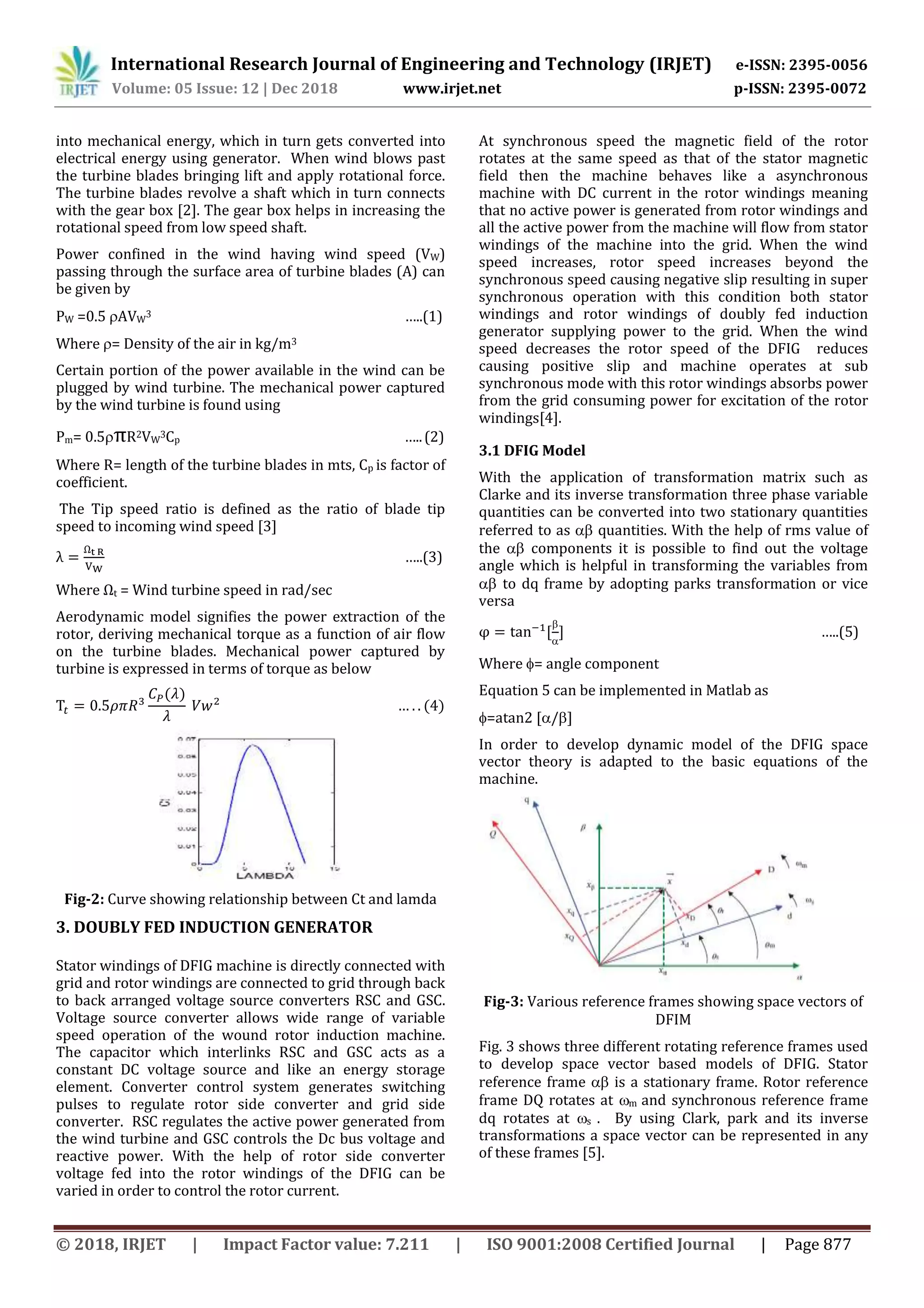 International Research Journal of Engineering and Technology (IRJET) e-ISSN: 2395-0056
Volume: 05 Issue: 12 | Dec 2018 www.irjet.net p-ISSN: 2395-0072
© 2018, IRJET | Impact Factor value: 7.211 | ISO 9001:2008 Certified Journal | Page 877
into mechanical energy, which in turn gets converted into
electrical energy using generator. When wind blows past
the turbine blades bringing lift and apply rotational force.
The turbine blades revolve a shaft which in turn connects
with the gear box [2]. The gear box helps in increasing the
rotational speed from low speed shaft.
Power confined in the wind having wind speed (VW)
passing through the surface area of turbine blades (A) can
be given by
PW =0.5 AVW
3 …..(1)
Where = Density of the air in kg/m3
Certain portion of the power available in the wind can be
plugged by wind turbine. The mechanical power captured
by the wind turbine is found using
Pm= 0.5 R2VW
3Cp …..(2)
Where R= length of the turbine blades in mts, Cp is factor of
coefficient.
The Tip speed ratio is defined as the ratio of blade tip
speed to incoming wind speed [3]
…..(3)
Where Ωt = Wind turbine speed in rad/sec
Aerodynamic model signifies the power extraction of the
rotor, deriving mechanical torque as a function of air flow
on the turbine blades. Mechanical power captured by
turbine is expressed in terms of torque as below
Fig-2: Curve showing relationship between Ct and lamda
3. DOUBLY FED INDUCTION GENERATOR
Stator windings of DFIG machine is directly connected with
grid and rotor windings are connected to grid through back
to back arranged voltage source converters RSC and GSC.
Voltage source converter allows wide range of variable
speed operation of the wound rotor induction machine.
The capacitor which interlinks RSC and GSC acts as a
constant DC voltage source and like an energy storage
element. Converter control system generates switching
pulses to regulate rotor side converter and grid side
converter. RSC regulates the active power generated from
the wind turbine and GSC controls the Dc bus voltage and
reactive power. With the help of rotor side converter
voltage fed into the rotor windings of the DFIG can be
varied in order to control the rotor current.
At synchronous speed the magnetic field of the rotor
rotates at the same speed as that of the stator magnetic
field then the machine behaves like a asynchronous
machine with DC current in the rotor windings meaning
that no active power is generated from rotor windings and
all the active power from the machine will flow from stator
windings of the machine into the grid. When the wind
speed increases, rotor speed increases beyond the
synchronous speed causing negative slip resulting in super
synchronous operation with this condition both stator
windings and rotor windings of doubly fed induction
generator supplying power to the grid. When the wind
speed decreases the rotor speed of the DFIG reduces
causing positive slip and machine operates at sub
synchronous mode with this rotor windings absorbs power
from the grid consuming power for excitation of the rotor
windings[4].
3.1 DFIG Model
With the application of transformation matrix such as
Clarke and its inverse transformation three phase variable
quantities can be converted into two stationary quantities
referred to as  quantities. With the help of rms value of
the  components it is possible to find out the voltage
angle which is helpful in transforming the variables from
 to dq frame by adopting parks transformation or vice
versa


…..(5)
Where = angle component
Equation 5 can be implemented in Matlab as
=atan2 [/]
In order to develop dynamic model of the DFIG space
vector theory is adapted to the basic equations of the
machine.
Fig-3: Various reference frames showing space vectors of
DFIM
Fig. 3 shows three different rotating reference frames used
to develop space vector based models of DFIG. Stator
reference frame  is a stationary frame. Rotor reference
frame DQ rotates at m and synchronous reference frame
dq rotates at s . By using Clark, park and its inverse
transformations a space vector can be represented in any
of these frames [5].
 