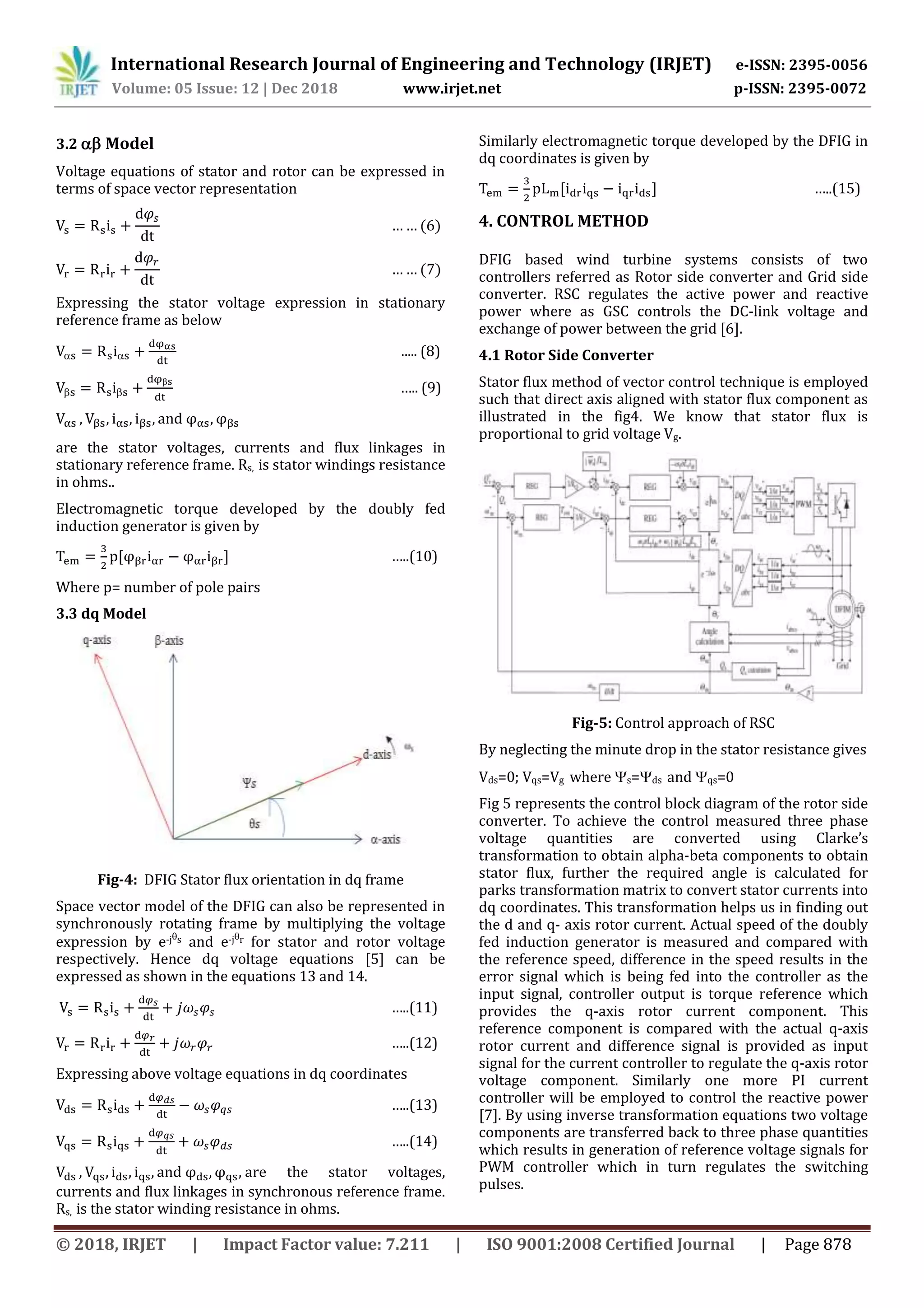 International Research Journal of Engineering and Technology (IRJET) e-ISSN: 2395-0056
Volume: 05 Issue: 12 | Dec 2018 www.irjet.net p-ISSN: 2395-0072
© 2018, IRJET | Impact Factor value: 7.211 | ISO 9001:2008 Certified Journal | Page 878
3.2  Model
Voltage equations of stator and rotor can be expressed in
terms of space vector representation
Expressing the stator voltage expression in stationary
reference frame as below
  ..... (8)
 

….. (9)
are the stator voltages, currents and flux linkages in
stationary reference frame. Rs, is stator windings resistance
in ohms..
Electromagnetic torque developed by the doubly fed
induction generator is given by
…..(10)
Where p= number of pole pairs
3.3 dq Model
Fig-4: DFIG Stator flux orientation in dq frame
Space vector model of the DFIG can also be represented in
synchronously rotating frame by multiplying the voltage
expression by e-js and e-jr for stator and rotor voltage
respectively. Hence dq voltage equations [5] can be
expressed as shown in the equations 13 and 14.
…..(11)
…..(12)
Expressing above voltage equations in dq coordinates
…..(13)
…..(14)
are the stator voltages,
currents and flux linkages in synchronous reference frame.
Rs, is the stator winding resistance in ohms.
Similarly electromagnetic torque developed by the DFIG in
dq coordinates is given by
…..(15)
4. CONTROL METHOD
DFIG based wind turbine systems consists of two
controllers referred as Rotor side converter and Grid side
converter. RSC regulates the active power and reactive
power where as GSC controls the DC-link voltage and
exchange of power between the grid [6].
4.1 Rotor Side Converter
Stator flux method of vector control technique is employed
such that direct axis aligned with stator flux component as
illustrated in the fig4. We know that stator flux is
proportional to grid voltage Vg.
Fig-5: Control approach of RSC
By neglecting the minute drop in the stator resistance gives
Vds=0; Vqs=Vg where s=ds and qs=0
Fig 5 represents the control block diagram of the rotor side
converter. To achieve the control measured three phase
voltage quantities are converted using Clarke’s
transformation to obtain alpha-beta components to obtain
stator flux, further the required angle is calculated for
parks transformation matrix to convert stator currents into
dq coordinates. This transformation helps us in finding out
the d and q- axis rotor current. Actual speed of the doubly
fed induction generator is measured and compared with
the reference speed, difference in the speed results in the
error signal which is being fed into the controller as the
input signal, controller output is torque reference which
provides the q-axis rotor current component. This
reference component is compared with the actual q-axis
rotor current and difference signal is provided as input
signal for the current controller to regulate the q-axis rotor
voltage component. Similarly one more PI current
controller will be employed to control the reactive power
[7]. By using inverse transformation equations two voltage
components are transferred back to three phase quantities
which results in generation of reference voltage signals for
PWM controller which in turn regulates the switching
pulses.
 