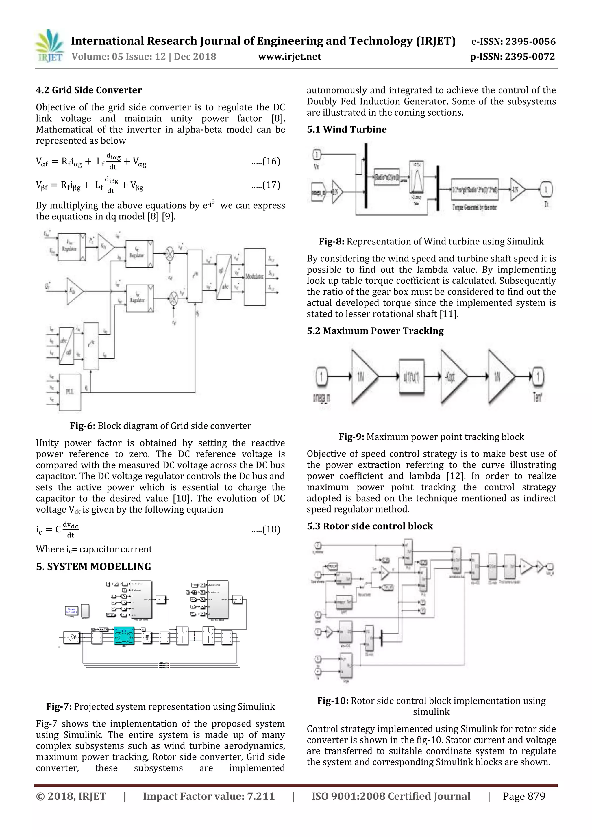 International Research Journal of Engineering and Technology (IRJET) e-ISSN: 2395-0056
Volume: 05 Issue: 12 | Dec 2018 www.irjet.net p-ISSN: 2395-0072
© 2018, IRJET | Impact Factor value: 7.211 | ISO 9001:2008 Certified Journal | Page 879
4.2 Grid Side Converter
Objective of the grid side converter is to regulate the DC
link voltage and maintain unity power factor [8].
Mathematical of the inverter in alpha-beta model can be
represented as below
…..(16)
 

 …..(17)
By multiplying the above equations by e-j
we can express
the equations in dq model [8] [9].
Fig-6: Block diagram of Grid side converter
Unity power factor is obtained by setting the reactive
power reference to zero. The DC reference voltage is
compared with the measured DC voltage across the DC bus
capacitor. The DC voltage regulator controls the Dc bus and
sets the active power which is essential to charge the
capacitor to the desired value [10]. The evolution of DC
voltage Vdc is given by the following equation
…..(18)
Where ic= capacitor current
5. SYSTEM MODELLING
Fig-7: Projected system representation using Simulink
Fig-7 shows the implementation of the proposed system
using Simulink. The entire system is made up of many
complex subsystems such as wind turbine aerodynamics,
maximum power tracking, Rotor side converter, Grid side
converter, these subsystems are implemented
autonomously and integrated to achieve the control of the
Doubly Fed Induction Generator. Some of the subsystems
are illustrated in the coming sections.
5.1 Wind Turbine
Fig-8: Representation of Wind turbine using Simulink
By considering the wind speed and turbine shaft speed it is
possible to find out the lambda value. By implementing
look up table torque coefficient is calculated. Subsequently
the ratio of the gear box must be considered to find out the
actual developed torque since the implemented system is
stated to lesser rotational shaft [11].
5.2 Maximum Power Tracking
Fig-9: Maximum power point tracking block
Objective of speed control strategy is to make best use of
the power extraction referring to the curve illustrating
power coefficient and lambda [12]. In order to realize
maximum power point tracking the control strategy
adopted is based on the technique mentioned as indirect
speed regulator method.
5.3 Rotor side control block
Fig-10: Rotor side control block implementation using
simulink
Control strategy implemented using Simulink for rotor side
converter is shown in the fig-10. Stator current and voltage
are transferred to suitable coordinate system to regulate
the system and corresponding Simulink blocks are shown.
 