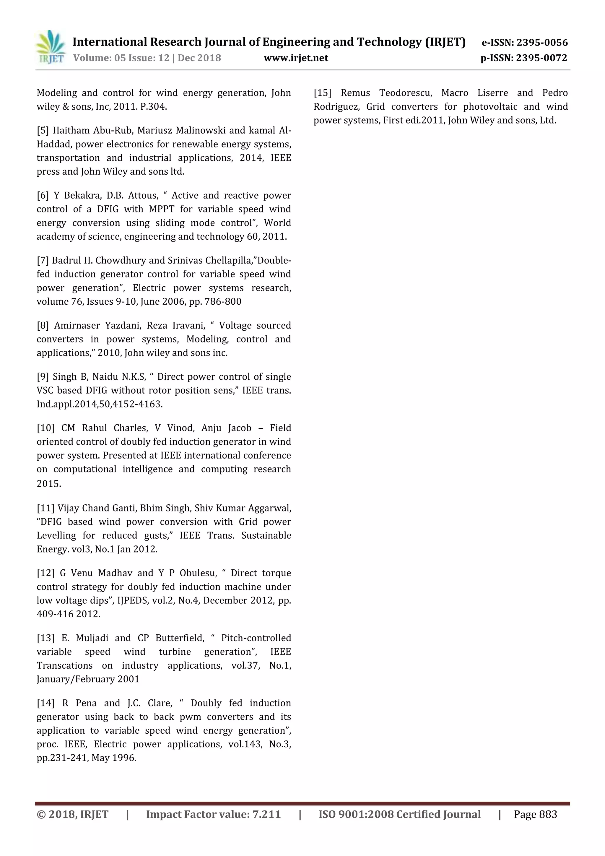 International Research Journal of Engineering and Technology (IRJET) e-ISSN: 2395-0056
Volume: 05 Issue: 12 | Dec 2018 www.irjet.net p-ISSN: 2395-0072
© 2018, IRJET | Impact Factor value: 7.211 | ISO 9001:2008 Certified Journal | Page 883
Modeling and control for wind energy generation, John
wiley & sons, Inc, 2011. P.304.
[5] Haitham Abu-Rub, Mariusz Malinowski and kamal Al-
Haddad, power electronics for renewable energy systems,
transportation and industrial applications, 2014, IEEE
press and John Wiley and sons ltd.
[6] Y Bekakra, D.B. Attous, “ Active and reactive power
control of a DFIG with MPPT for variable speed wind
energy conversion using sliding mode control”, World
academy of science, engineering and technology 60, 2011.
[7] Badrul H. Chowdhury and Srinivas Chellapilla,”Double-
fed induction generator control for variable speed wind
power generation”, Electric power systems research,
volume 76, Issues 9-10, June 2006, pp. 786-800
[8] Amirnaser Yazdani, Reza Iravani, “ Voltage sourced
converters in power systems, Modeling, control and
applications,” 2010, John wiley and sons inc.
[9] Singh B, Naidu N.K.S, “ Direct power control of single
VSC based DFIG without rotor position sens,” IEEE trans.
Ind.appl.2014,50,4152-4163.
[10] CM Rahul Charles, V Vinod, Anju Jacob – Field
oriented control of doubly fed induction generator in wind
power system. Presented at IEEE international conference
on computational intelligence and computing research
2015.
[11] Vijay Chand Ganti, Bhim Singh, Shiv Kumar Aggarwal,
“DFIG based wind power conversion with Grid power
Levelling for reduced gusts,” IEEE Trans. Sustainable
Energy. vol3, No.1 Jan 2012.
[12] G Venu Madhav and Y P Obulesu, “ Direct torque
control strategy for doubly fed induction machine under
low voltage dips”, IJPEDS, vol.2, No.4, December 2012, pp.
409-416 2012.
[13] E. Muljadi and CP Butterfield, “ Pitch-controlled
variable speed wind turbine generation”, IEEE
Transcations on industry applications, vol.37, No.1,
January/February 2001
[14] R Pena and J.C. Clare, “ Doubly fed induction
generator using back to back pwm converters and its
application to variable speed wind energy generation”,
proc. IEEE, Electric power applications, vol.143, No.3,
pp.231-241, May 1996.
[15] Remus Teodorescu, Macro Liserre and Pedro
Rodriguez, Grid converters for photovoltaic and wind
power systems, First edi.2011, John Wiley and sons, Ltd.
 