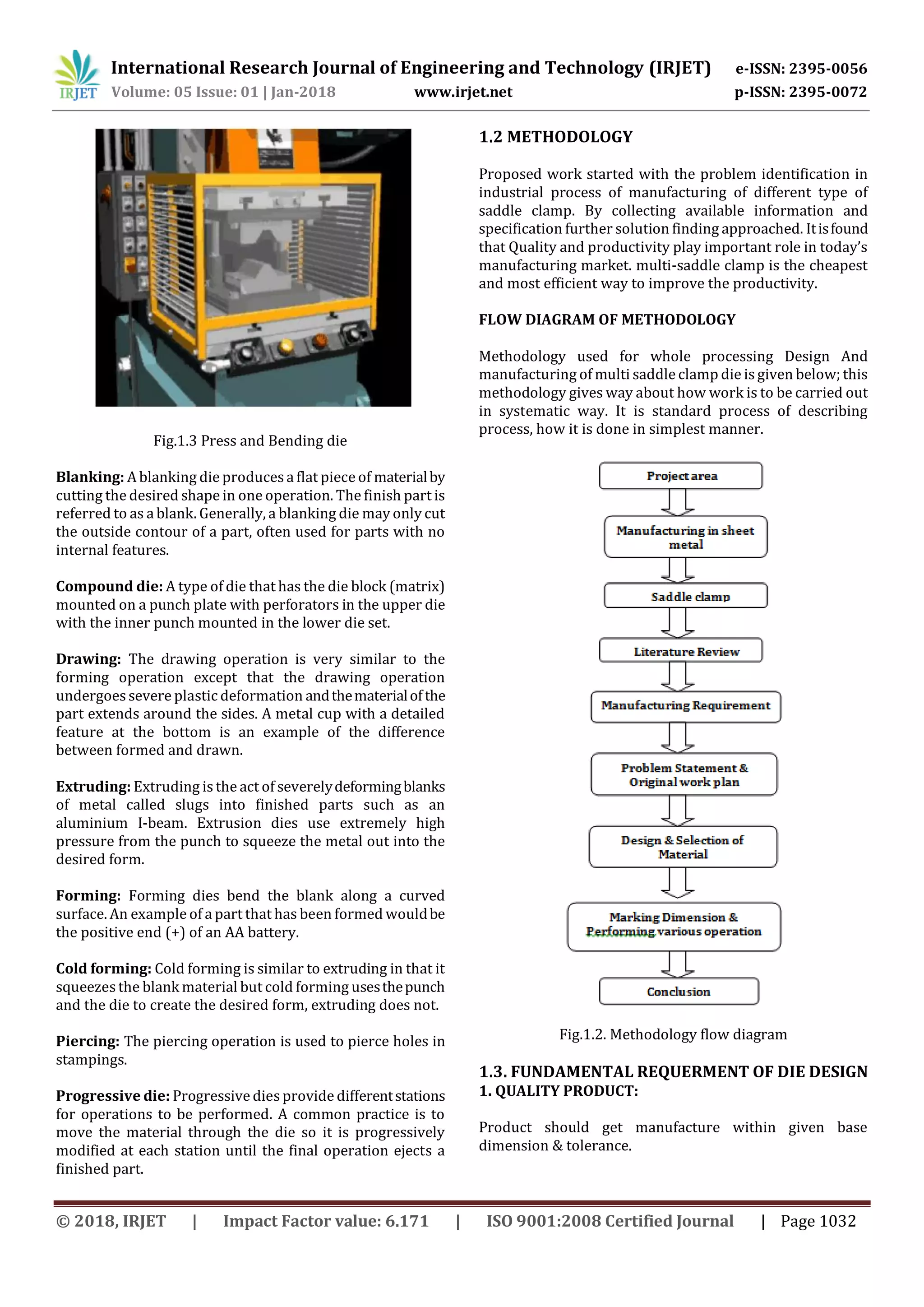 International Research Journal of Engineering and Technology (IRJET) e-ISSN: 2395-0056
Volume: 05 Issue: 01 | Jan-2018 www.irjet.net p-ISSN: 2395-0072
© 2018, IRJET | Impact Factor value: 6.171 | ISO 9001:2008 Certified Journal | Page 1032
Fig.1.3 Press and Bending die
Blanking: A blanking die producesa flat piece of materialby
cutting the desired shape in one operation. The finish part is
referred to as a blank. Generally, a blanking die may only cut
the outside contour of a part, often used for parts with no
internal features.
Compound die: A type of die that has the die block (matrix)
mounted on a punch plate with perforators in the upper die
with the inner punch mounted in the lower die set.
Drawing: The drawing operation is very similar to the
forming operation except that the drawing operation
undergoes severe plastic deformation andthematerialofthe
part extends around the sides. A metal cup with a detailed
feature at the bottom is an example of the difference
between formed and drawn.
Extruding: Extruding is the act of severelydeformingblanks
of metal called slugs into finished parts such as an
aluminium I-beam. Extrusion dies use extremely high
pressure from the punch to squeeze the metal out into the
desired form.
Forming: Forming dies bend the blank along a curved
surface. An example of a part that has been formed wouldbe
the positive end (+) of an AA battery.
Cold forming: Cold forming is similar to extruding in that it
squeezes the blank material but cold forming usesthepunch
and the die to create the desired form, extruding does not.
Piercing: The piercing operation is used to pierce holes in
stampings.
Progressive die: Progressivediesprovide differentstations
for operations to be performed. A common practice is to
move the material through the die so it is progressively
modified at each station until the final operation ejects a
finished part.
1.2 METHODOLOGY
Proposed work started with the problem identification in
industrial process of manufacturing of different type of
saddle clamp. By collecting available information and
specification further solution finding approached. Itisfound
that Quality and productivity play important role in today’s
manufacturing market. multi-saddle clamp is the cheapest
and most efficient way to improve the productivity.
FLOW DIAGRAM OF METHODOLOGY
Methodology used for whole processing Design And
manufacturing of multi saddle clamp die is given below; this
methodology gives way about how work is to be carried out
in systematic way. It is standard process of describing
process, how it is done in simplest manner.
Fig.1.2. Methodology flow diagram
1.3. FUNDAMENTAL REQUERMENT OF DIE DESIGN
1. QUALITY PRODUCT:
Product should get manufacture within given base
dimension & tolerance.
 