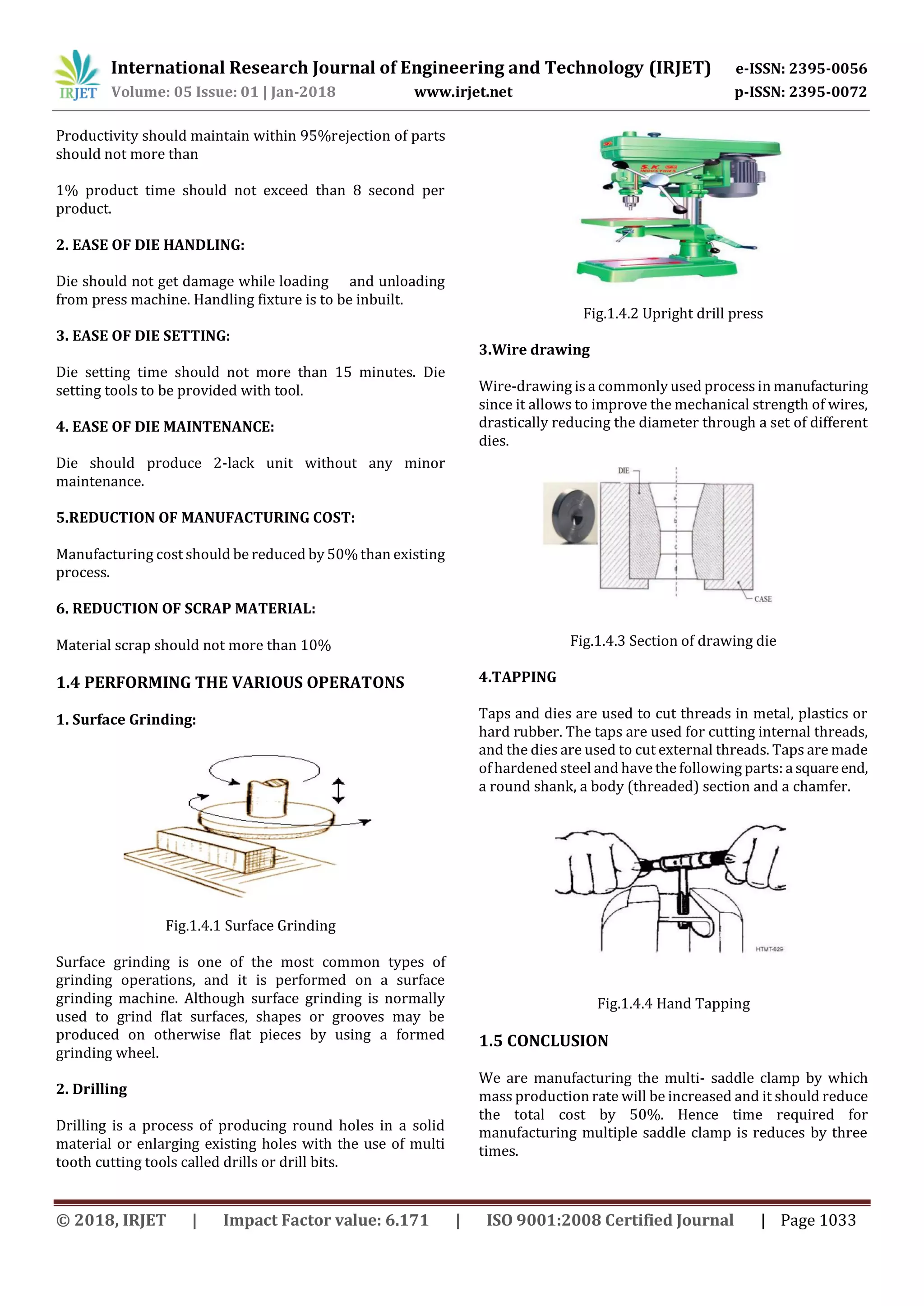 International Research Journal of Engineering and Technology (IRJET) e-ISSN: 2395-0056
Volume: 05 Issue: 01 | Jan-2018 www.irjet.net p-ISSN: 2395-0072
© 2018, IRJET | Impact Factor value: 6.171 | ISO 9001:2008 Certified Journal | Page 1033
Productivity should maintain within 95%rejection of parts
should not more than
1% product time should not exceed than 8 second per
product.
2. EASE OF DIE HANDLING:
Die should not get damage while loading and unloading
from press machine. Handling fixture is to be inbuilt.
3. EASE OF DIE SETTING:
Die setting time should not more than 15 minutes. Die
setting tools to be provided with tool.
4. EASE OF DIE MAINTENANCE:
Die should produce 2-lack unit without any minor
maintenance.
5.REDUCTION OF MANUFACTURING COST:
Manufacturing cost should be reduced by 50%than existing
process.
6. REDUCTION OF SCRAP MATERIAL:
Material scrap should not more than 10%
1.4 PERFORMING THE VARIOUS OPERATONS
1. Surface Grinding:
Fig.1.4.1 Surface Grinding
Surface grinding is one of the most common types of
grinding operations, and it is performed on a surface
grinding machine. Although surface grinding is normally
used to grind flat surfaces, shapes or grooves may be
produced on otherwise flat pieces by using a formed
grinding wheel.
2. Drilling
Drilling is a process of producing round holes in a solid
material or enlarging existing holes with the use of multi
tooth cutting tools called drills or drill bits.
Fig.1.4.2 Upright drill press
3.Wire drawing
Wire-drawing is a commonly used processin manufacturing
since it allows to improve the mechanical strength of wires,
drastically reducing the diameter through a set of different
dies.
Fig.1.4.3 Section of drawing die
4.TAPPING
Taps and dies are used to cut threads in metal, plastics or
hard rubber. The taps are used for cutting internal threads,
and the dies are used to cut external threads. Taps are made
of hardened steel and have the following parts: a squareend,
a round shank, a body (threaded) section and a chamfer.
Fig.1.4.4 Hand Tapping
1.5 CONCLUSION
We are manufacturing the multi- saddle clamp by which
mass production rate will be increased and it should reduce
the total cost by 50%. Hence time required for
manufacturing multiple saddle clamp is reduces by three
times.
 