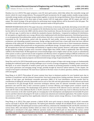 International Research Journal of Engineering and Technology (IRJET) e-ISSN: 2395-0056
Volume: 05 Issue: 12 | Dec 2018 www.irjet.net p-ISSN: 2395-0072
© 2018, IRJET | Impact Factor value: 7.211 | ISO 9001:2008 Certified Journal | Page 1211
Chunhua Liu et al. (2015) This paper proposes a new DC micro-grid system, which fully utilizes the renewable energy and
electric vehicle for smart energy delivery. The proposed DC grid incorporates the AC supply module, standby energy module,
renewable energy module, and storage energy module together, to execute the energy distribution. Hence, this grid system can
offer a high quality power for the three types of loads, namely 110V AC single-phase output, 48V DC output, and 100V DC
output. The control strategy of the grid system for performing smart energy delivery will be discussed in the full paper. The
simulation results will be also given to verify the four operation modes of the grid system.
BRONSON RICHARD BLASI (2013) This paper discusses a brief history of electricity, specifically alternating current (AC) and
direct current (DC), and how the current standard of AC distribution has been reached. DC power was first produced in 1800,
but the shift to AC occurred in the 1880’s with the advent of the transformer. Because the decisions for distribution were made
over 100 years ago, it could be time to rethink the standards of power distribution. Compared to traditional AC distribution,
DC microgrids are significantly more energy efficient when implemented with distributed generation. Distributed generation,
or on-site generation from photovoltaic panels, wind turbines, fuel cells, or microturbines, is more efficient when the power is
transmitted by DC. DC generation, paired with the growing DC load profile, increases energy savings by utilizing DC
architecture and eliminating wasteful conversions. Energy savings would result from a lower grid strain and more efficient
utilization of the utility grid. DC distribution results in a more reliable electrical service due to short transmission distances,
high service reliability when paired with on-site generation, and efficient storage. Occupant safety is a perceived concern with
DC microgrids due to the lack of knowledge and familiarity in regards to these systems. However, with proper regulation and
design standards, building occupants never encounter voltage higher than 24VDC, which is significantly safer than existing
120VAC in the United States. DC Microgrids have several disadvantages such as higher initial cost due, in part, to unfamiliarity
of the system as well as a general lack of code recognition and efficiency metric recognition leading to difficult certification and
code compliance. Case studies are cited in this paper to demonstrate energy reduction possibilities due to the lack of modeling
ability in current energy analysis programs and demonstrated energy savings of approximately 20%.
Dong Chen and Lie Xu (2013) Renewable power generation and the prospect of large-scale energy storage are fundamentally
changing the traditional power grid. Arising challenges occur in terms of energy management, reliability, system control, etc.
Microgrid, as an active subsystem of modern power grid, has revealed its promising potential in dealing with intermittent
clean power generation and emerging energy storage, partially brought by electrical vehicle batteries. In this chapter, the
concept of microgrid is introduced. The main focus is placed on the basic issues of control, operation, stability, and protection
of DC microgrids.
Peng Wang et al. (2017) Three-phase AC power systems have been in dominant position for over hundred years due to
invention of transformer and the inherent characteristic from fossil energy-driven rotating machines. However, the gradual
changes of load types and distributed renewable generation (DRG) in AC local distribution systems provide food for
consideration of adding DC networks. Renewable sources such as fuel cells and solar photovoltaics are DC inherent and should
be connected to AC grid through DC/AC conversion techniques whereas some AC inherent renewable sources like wind
generators also need DC links in their conversion systems to increase efﬁciency and mitigate power variation caused by
intermittency and uncertainty. The disadvantage of AC grids for connection of DC inherent sources and loads as well as AC
loads with DC links is that additional DC/AC or AC/DC converters are required, which may result in efﬁciency loss from the
reverse conversion. In the other hand DC grids are resurging due to the development and deployment of renewable DC power
sources and their inherent advantage for DC loads in commercial, industrial and residential applications. The number of power
conversions in a DC microgrid has been signiﬁcantly reduced to enhance system energy efﬁciency. A more likely scenario is
the coexistence of both.
Peng Wang et al. (2011) This paper presents a hybrid AC/DC micro grid concept to directly integrate DC/AC renewable
sources and loads to DC/AC links respectively. The hybrid grid eliminates multiple DC-AC-DC&AC-DC-AC conversions in an
individual AC&DC grid. The hybrid grid increases system efficiency, eliminates the embedded AC/DC and DC/DC converters in
various home, office and industry facilities which can reduce size and cost of those facilities. The basic architecture of the
hybrid grid is introduced in this paper. Different operation modes of the hybrid grid are discussed. The various control
algorithms are investigated and proposed to harness the maximum power from various renewable sources, to store energy
 