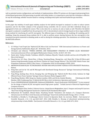 International Research Journal of Engineering and Technology (IRJET) e-ISSN: 2395-0056
Volume: 05 Issue: 12 | Dec 2018 www.irjet.net p-ISSN: 2395-0072
© 2018, IRJET | Impact Factor value: 7.211 | ISO 9001:2008 Certified Journal | Page 1213
well as potential system configurations and methods of implementation. While PV systems are the largest (and growing) form
of distributed generation (DG) generating in parallel with utility feeders, it is important to note that this technique is effective
for any DG technology, whether inverter-based or rotating, including wind, hydro and fossil fueled bio-gas machines.
Conclusion
In this paper the stability of small signal stability analysis for the hybrid microgrid to analyzed. In order to reduce system
equations and for the better analysis of the proposed droop controller, the dc sources and their individual droops are
aggregated to form one combined dc source. This is also done for ac sources, dc and ac loads as well. Therefore the hybrid
microgrid is analyzed in simplified from the perspective of IC. A decentralized control strategy based on three stage modified
droop method for interfacing AC and DC microgrids. The different types of modeling are AC modeling, DC modeling and IC
modeling. Using the proposed droop method, the IC is able to perform power sharing between the two microgrids in the
transition from grid-connected to islanding mode as well as during the islanding operation. The simulations are verified using
the MATLAB software.
References
1. E S N Raju P and Trapti Jain “Hybrid AC/DC Micro Grid: An Overview” Fifth International Conference on Power and
Energy Systems, Kathmandu, Nepal | 28 - 30 October, 2013.
2. S.Prakesh and S.Sherine “POWER CONTROL AND MANAGEMENT STRATEGY IN HYBRID AC/DC MICROGRID”
International Journal of Pure and Applied Mathematics Volume 116 No. 18 2017, 347-353.
3. Naoki AyAi, Toshiya HisAdA, Toshikazu sHibATA, Hidekazu MiyosHi, Takashi iwAsAki and ken-ichi kiTAyAMA “DC
Micro Grid System”.
4. Chunhua Liu, K.T. Chau, Chenxi Diao, J. Zhong, Xiaodong Zhang, Shuang Gao, and Diyun Wu “A New DC Micro-grid
System Using Renewable Energy and Electric Vehicles for Smart Energy Delivery” The 2010 IEEE Vehicle Power and
Propulsion Conference (VPPC), Lille, France, 1-3 September 2010. In Proceedings of VPPC, 2010.
5. BRONSON RICHARD BLASI “DC MICROGRIDS: REVIEW AND APPLICATIONS” KANSAS STATE UNIVERSITY Manhattan,
Kansas
6. Dong Chen and Lie Xu “AC and DC Microgrid with Distributed Energy Resources” Springer International Publishing
Switzerland 2017.
7. Peng Wang, Jianfang Xiao, Chi Jin, Xiaoqing Han and Wenping Qin “Hybrid AC/DC Micro-Grids: Solution for High
Efﬁcient Future Power Systems” Springer Science+Business Media Singapore 2017.
8. Peng Wang, Member, IEEE, Xiong Liu, Student member, IEEE, and Chi Jin, Student Member, Pohchiang Loh, IEEE
Member, IEEE, Fookhoong Choo “A Hybrid AC/DC Micro-Grid Architecture, Operation and Control”
9. Pouria GOHARSHENASAN KHORASANI, Mahmood JOORABIAN∗, Seyed Ghodratolah SEIFOSSADAT “A new proposal
for the design of hybrid AC/DC microgrids toward high power quality” Turkish Journal of Electrical Engineering &
Computer Sciences.
10. Enrique Rodriguez-Diaz, Emilio J. Palacios-Garcia∗, Amjad Anvari-Moghaddam, Juan C. Vasquez and Josep M. Guerrero
“Real-Time Energy Management System for a Hybrid AC/DC Residential Microgrid”
11. Mohammad Ali Tavakkoli, Ahmad Radan, Houshang Hassibi “Simulation and Analysis of a Compact Electronic
Infrastructure for DC Micro-Grid: Necessity and Challenges” Smart Grid and Renewable Energy, 2012, 3, 73-82.
12. Nivethitha J., Brindha G., Virudhunagar district Central Co-Operative Bank- An overview, Middle - East Journal of
Scientific Research, v-12, i-12, pp-1663-1667, 2012. [28]. Brindha G., Revamp of educational systempromoting
entrpreneurship in India, Middle - East Journal of Scientific Research, v-12, i-12, pp-1668-1671, 2012.
 