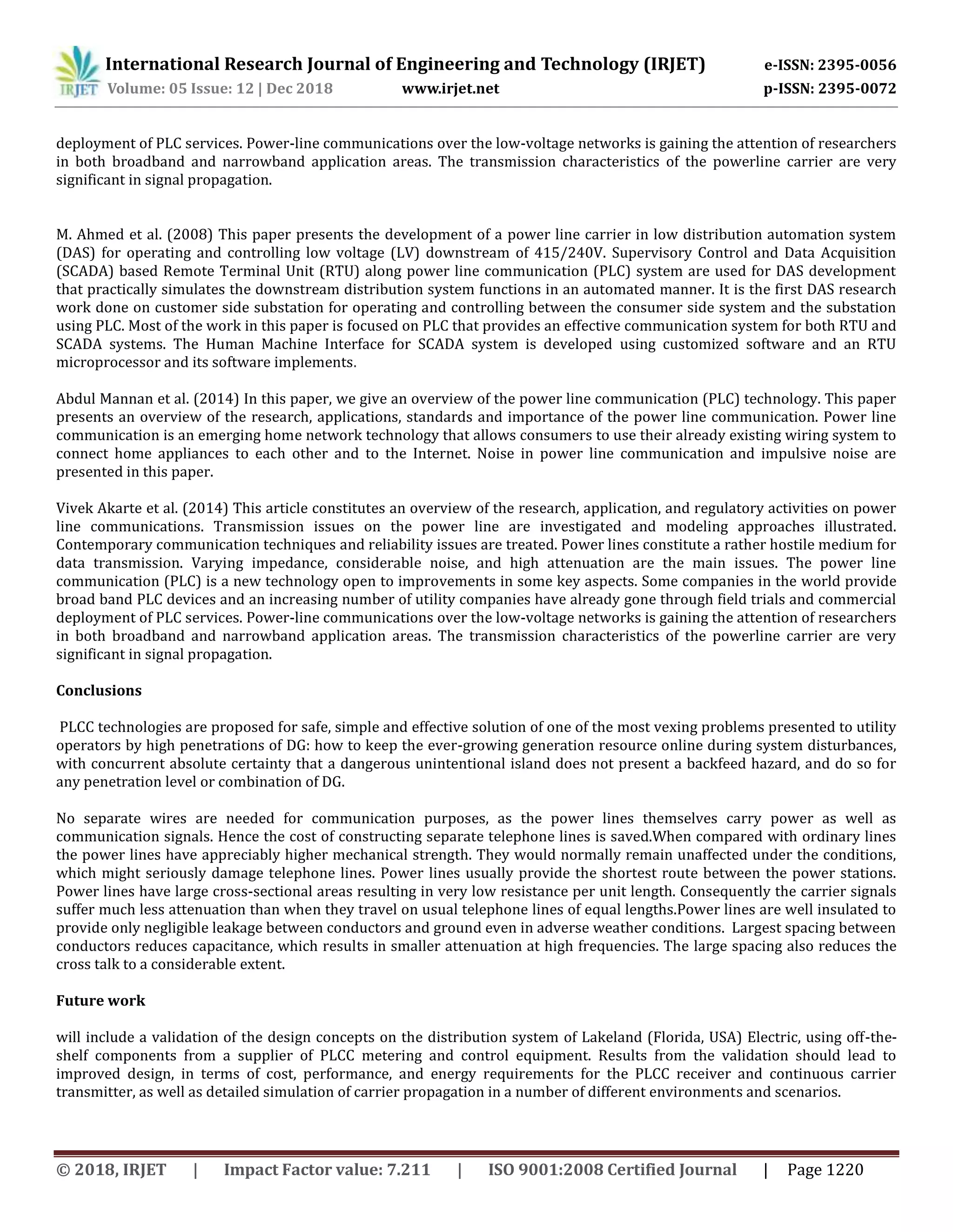 International Research Journal of Engineering and Technology (IRJET) e-ISSN: 2395-0056
Volume: 05 Issue: 12 | Dec 2018 www.irjet.net p-ISSN: 2395-0072
© 2018, IRJET | Impact Factor value: 7.211 | ISO 9001:2008 Certified Journal | Page 1220
deployment of PLC services. Power-line communications over the low-voltage networks is gaining the attention of researchers
in both broadband and narrowband application areas. The transmission characteristics of the powerline carrier are very
significant in signal propagation.
M. Ahmed et al. (2008) This paper presents the development of a power line carrier in low distribution automation system
(DAS) for operating and controlling low voltage (LV) downstream of 415/240V. Supervisory Control and Data Acquisition
(SCADA) based Remote Terminal Unit (RTU) along power line communication (PLC) system are used for DAS development
that practically simulates the downstream distribution system functions in an automated manner. It is the first DAS research
work done on customer side substation for operating and controlling between the consumer side system and the substation
using PLC. Most of the work in this paper is focused on PLC that provides an effective communication system for both RTU and
SCADA systems. The Human Machine Interface for SCADA system is developed using customized software and an RTU
microprocessor and its software implements.
Abdul Mannan et al. (2014) In this paper, we give an overview of the power line communication (PLC) technology. This paper
presents an overview of the research, applications, standards and importance of the power line communication. Power line
communication is an emerging home network technology that allows consumers to use their already existing wiring system to
connect home appliances to each other and to the Internet. Noise in power line communication and impulsive noise are
presented in this paper.
Vivek Akarte et al. (2014) This article constitutes an overview of the research, application, and regulatory activities on power
line communications. Transmission issues on the power line are investigated and modeling approaches illustrated.
Contemporary communication techniques and reliability issues are treated. Power lines constitute a rather hostile medium for
data transmission. Varying impedance, considerable noise, and high attenuation are the main issues. The power line
communication (PLC) is a new technology open to improvements in some key aspects. Some companies in the world provide
broad band PLC devices and an increasing number of utility companies have already gone through field trials and commercial
deployment of PLC services. Power-line communications over the low-voltage networks is gaining the attention of researchers
in both broadband and narrowband application areas. The transmission characteristics of the powerline carrier are very
significant in signal propagation.
Conclusions
PLCC technologies are proposed for safe, simple and effective solution of one of the most vexing problems presented to utility
operators by high penetrations of DG: how to keep the ever-growing generation resource online during system disturbances,
with concurrent absolute certainty that a dangerous unintentional island does not present a backfeed hazard, and do so for
any penetration level or combination of DG.
No separate wires are needed for communication purposes, as the power lines themselves carry power as well as
communication signals. Hence the cost of constructing separate telephone lines is saved.When compared with ordinary lines
the power lines have appreciably higher mechanical strength. They would normally remain unaffected under the conditions,
which might seriously damage telephone lines. Power lines usually provide the shortest route between the power stations.
Power lines have large cross-sectional areas resulting in very low resistance per unit length. Consequently the carrier signals
suffer much less attenuation than when they travel on usual telephone lines of equal lengths.Power lines are well insulated to
provide only negligible leakage between conductors and ground even in adverse weather conditions. Largest spacing between
conductors reduces capacitance, which results in smaller attenuation at high frequencies. The large spacing also reduces the
cross talk to a considerable extent.
Future work
will include a validation of the design concepts on the distribution system of Lakeland (Florida, USA) Electric, using off-the-
shelf components from a supplier of PLCC metering and control equipment. Results from the validation should lead to
improved design, in terms of cost, performance, and energy requirements for the PLCC receiver and continuous carrier
transmitter, as well as detailed simulation of carrier propagation in a number of different environments and scenarios.
 