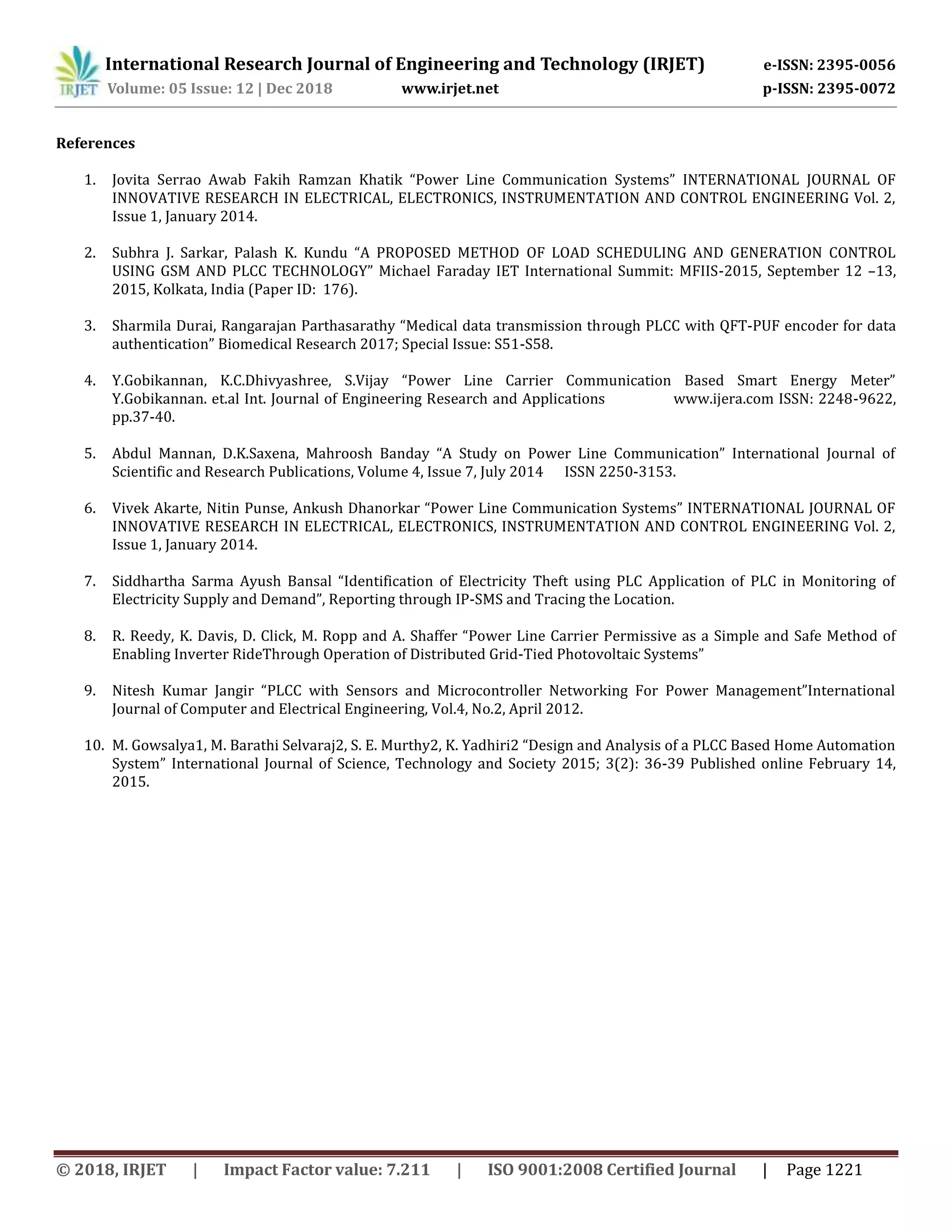 International Research Journal of Engineering and Technology (IRJET) e-ISSN: 2395-0056
Volume: 05 Issue: 12 | Dec 2018 www.irjet.net p-ISSN: 2395-0072
© 2018, IRJET | Impact Factor value: 7.211 | ISO 9001:2008 Certified Journal | Page 1221
References
1. Jovita Serrao Awab Fakih Ramzan Khatik “Power Line Communication Systems” INTERNATIONAL JOURNAL OF
INNOVATIVE RESEARCH IN ELECTRICAL, ELECTRONICS, INSTRUMENTATION AND CONTROL ENGINEERING Vol. 2,
Issue 1, January 2014.
2. Subhra J. Sarkar, Palash K. Kundu “A PROPOSED METHOD OF LOAD SCHEDULING AND GENERATION CONTROL
USING GSM AND PLCC TECHNOLOGY” Michael Faraday IET International Summit: MFIIS-2015, September 12 –13,
2015, Kolkata, India (Paper ID: 176).
3. Sharmila Durai, Rangarajan Parthasarathy “Medical data transmission through PLCC with QFT-PUF encoder for data
authentication” Biomedical Research 2017; Special Issue: S51-S58.
4. Y.Gobikannan, K.C.Dhivyashree, S.Vijay “Power Line Carrier Communication Based Smart Energy Meter”
Y.Gobikannan. et.al Int. Journal of Engineering Research and Applications www.ijera.com ISSN: 2248-9622,
pp.37-40.
5. Abdul Mannan, D.K.Saxena, Mahroosh Banday “A Study on Power Line Communication” International Journal of
Scientific and Research Publications, Volume 4, Issue 7, July 2014 ISSN 2250-3153.
6. Vivek Akarte, Nitin Punse, Ankush Dhanorkar “Power Line Communication Systems” INTERNATIONAL JOURNAL OF
INNOVATIVE RESEARCH IN ELECTRICAL, ELECTRONICS, INSTRUMENTATION AND CONTROL ENGINEERING Vol. 2,
Issue 1, January 2014.
7. Siddhartha Sarma Ayush Bansal “Identification of Electricity Theft using PLC Application of PLC in Monitoring of
Electricity Supply and Demand”, Reporting through IP-SMS and Tracing the Location.
8. R. Reedy, K. Davis, D. Click, M. Ropp and A. Shaffer “Power Line Carrier Permissive as a Simple and Safe Method of
Enabling Inverter RideThrough Operation of Distributed Grid-Tied Photovoltaic Systems”
9. Nitesh Kumar Jangir “PLCC with Sensors and Microcontroller Networking For Power Management”International
Journal of Computer and Electrical Engineering, Vol.4, No.2, April 2012.
10. M. Gowsalya1, M. Barathi Selvaraj2, S. E. Murthy2, K. Yadhiri2 “Design and Analysis of a PLCC Based Home Automation
System” International Journal of Science, Technology and Society 2015; 3(2): 36-39 Published online February 14,
2015.
 