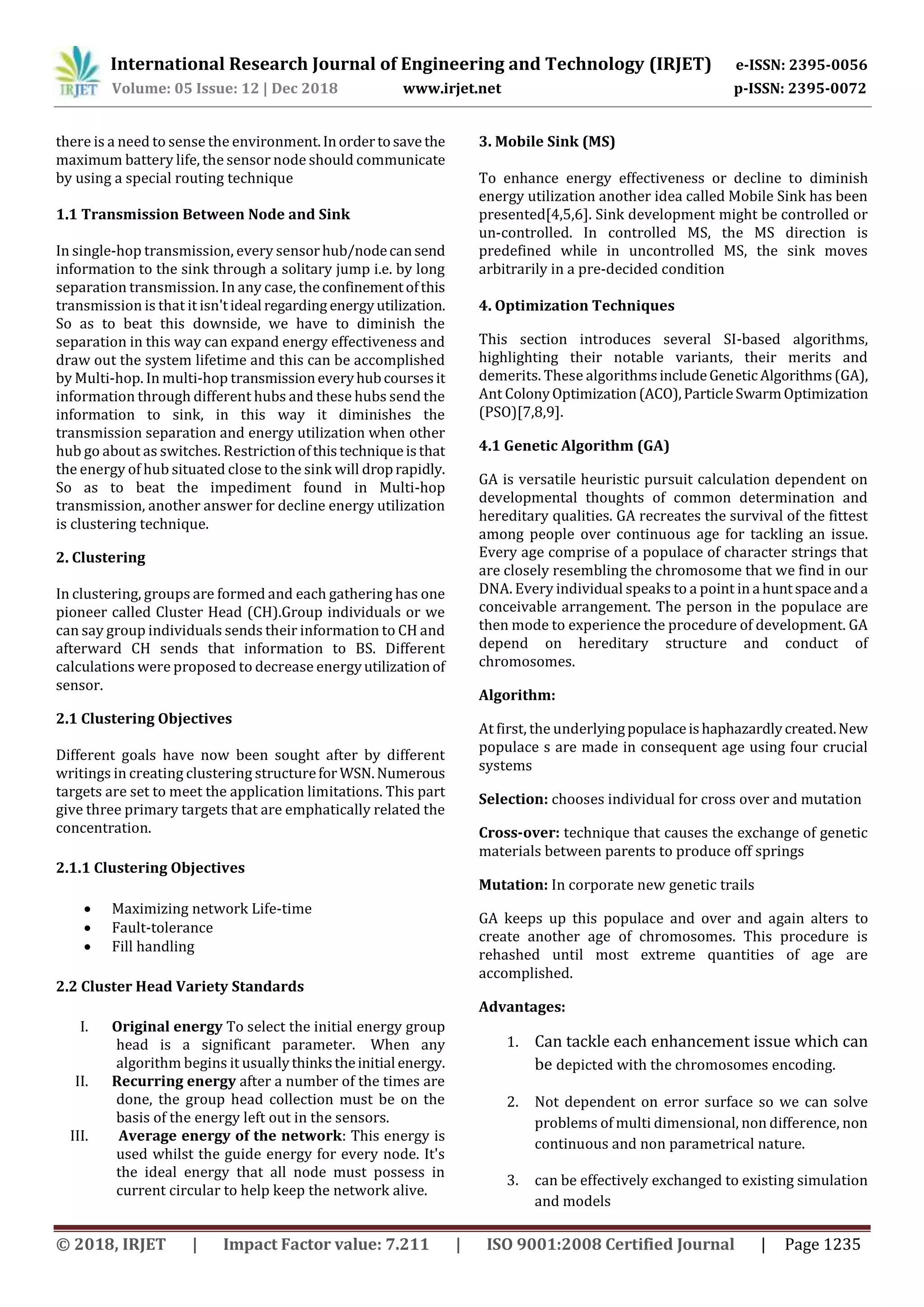 International Research Journal of Engineering and Technology (IRJET) e-ISSN: 2395-0056
Volume: 05 Issue: 12 | Dec 2018 www.irjet.net p-ISSN: 2395-0072
© 2018, IRJET | Impact Factor value: 7.211 | ISO 9001:2008 Certified Journal | Page 1235
there is a need to sense the environment.Inordertosave the
maximum battery life, the sensor node should communicate
by using a special routing technique
1.1 Transmission Between Node and Sink
In single-hop transmission, every sensorhub/nodecansend
information to the sink through a solitary jump i.e. by long
separation transmission. In any case, theconfinementofthis
transmission is that it isn'tideal regarding energyutilization.
So as to beat this downside, we have to diminish the
separation in this way can expand energy effectiveness and
draw out the system lifetime and this can be accomplished
by Multi-hop. In multi-hop transmissioneveryhubcoursesit
information through different hubs and these hubs send the
information to sink, in this way it diminishes the
transmission separation and energy utilization when other
hub go about as switches. Restrictionofthistechniqueisthat
the energy of hub situated close to the sink will droprapidly.
So as to beat the impediment found in Multi-hop
transmission, another answer for decline energy utilization
is clustering technique.
2. Clustering
In clustering, groups are formed and each gathering has one
pioneer called Cluster Head (CH).Group individuals or we
can say group individuals sends their information to CH and
afterward CH sends that information to BS. Different
calculations were proposed to decrease energyutilization of
sensor.
2.1 Clustering Objectives
Different goals have now been sought after by different
writings in creating clustering structurefor WSN.Numerous
targets are set to meet the application limitations. This part
give three primary targets that are emphatically related the
concentration.
2.1.1 Clustering Objectives
 Maximizing network Life-time
 Fault-tolerance
 Fill handling
2.2 Cluster Head Variety Standards
I. Original energy To select the initial energy group
head is a significant parameter. When any
algorithm begins it usuallythinkstheinitial energy.
II. Recurring energy after a number of the times are
done, the group head collection must be on the
basis of the energy left out in the sensors.
III. Average energy of the network: This energy is
used whilst the guide energy for every node. It's
the ideal energy that all node must possess in
current circular to help keep the network alive.
3. Mobile Sink (MS)
To enhance energy effectiveness or decline to diminish
energy utilization another idea called Mobile Sink has been
presented[4,5,6]. Sink development might be controlled or
un-controlled. In controlled MS, the MS direction is
predefined while in uncontrolled MS, the sink moves
arbitrarily in a pre-decided condition
4. Optimization Techniques
This section introduces several SI-based algorithms,
highlighting their notable variants, their merits and
demerits. These algorithmsincludeGeneticAlgorithms(GA),
Ant ColonyOptimization(ACO),ParticleSwarmOptimization
(PSO)[7,8,9].
4.1 Genetic Algorithm (GA)
GA is versatile heuristic pursuit calculation dependent on
developmental thoughts of common determination and
hereditary qualities. GA recreates the survival of the fittest
among people over continuous age for tackling an issue.
Every age comprise of a populace of character strings that
are closely resembling the chromosome that we find in our
DNA. Every individual speaks to a point in a huntspaceanda
conceivable arrangement. The person in the populace are
then mode to experience the procedure of development. GA
depend on hereditary structure and conduct of
chromosomes.
Algorithm:
At first, the underlyingpopulaceishaphazardlycreated.New
populace s are made in consequent age using four crucial
systems
Selection: chooses individual for cross over and mutation
Cross-over: technique that causes the exchange of genetic
materials between parents to produce off springs
Mutation: In corporate new genetic trails
GA keeps up this populace and over and again alters to
create another age of chromosomes. This procedure is
rehashed until most extreme quantities of age are
accomplished.
Advantages:
1. Can tackle each enhancement issue which can
be depicted with the chromosomes encoding.
2. Not dependent on error surface so we can solve
problems of multi dimensional, non difference, non
continuous and non parametrical nature.
3. can be effectively exchanged to existing simulation
and models
 