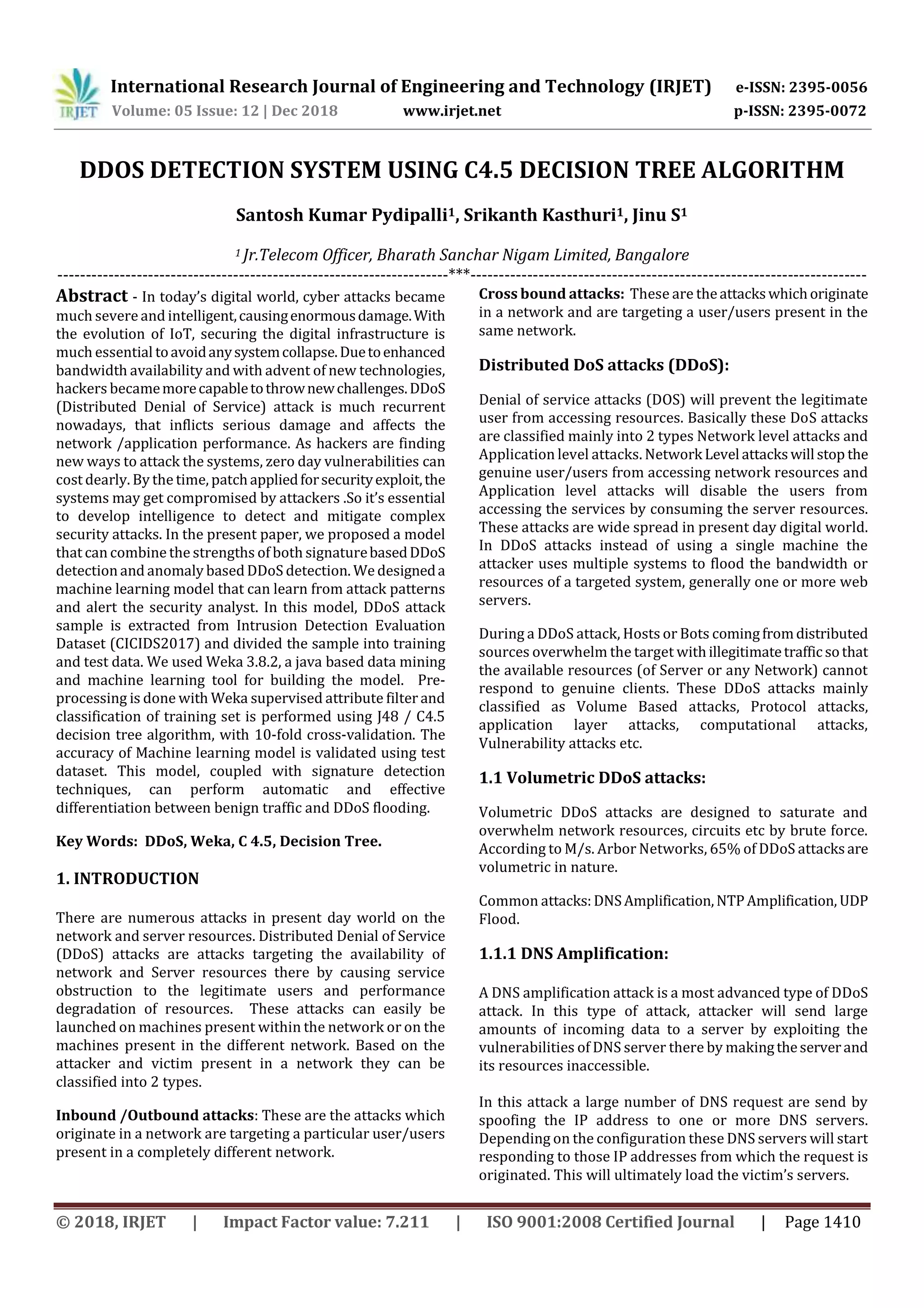 International Research Journal of Engineering and Technology (IRJET) e-ISSN: 2395-0056 Volume: 05 Issue: 12 | Dec 2018 www.irjet.net p-ISSN: 2395-0072 © 2018, IRJET | Impact Factor value: 7.211 | ISO 9001:2008 Certified Journal | Page 1410 DDOS DETECTION SYSTEM USING C4.5 DECISION TREE ALGORITHM Santosh Kumar Pydipalli1, Srikanth Kasthuri1, Jinu S1 1 Jr.Telecom Officer, Bharath Sanchar Nigam Limited, Bangalore ---------------------------------------------------------------------***---------------------------------------------------------------------- Abstract - In today’s digital world, cyber attacks became much severe and intelligent,causingenormousdamage.With the evolution of IoT, securing the digital infrastructure is much essential toavoidanysystemcollapse.Duetoenhanced bandwidth availability and with advent of new technologies, hackers becamemorecapabletothrownewchallenges.DDoS (Distributed Denial of Service) attack is much recurrent nowadays, that inflicts serious damage and affects the network /application performance. As hackers are finding new ways to attack the systems, zero day vulnerabilities can cost dearly. By the time, patchappliedforsecurityexploit,the systems may get compromised by attackers .So it’s essential to develop intelligence to detect and mitigate complex security attacks. In the present paper, we proposed a model that can combine the strengths of both signaturebasedDDoS detection and anomaly based DDoS detection. We designeda machine learning model that can learn from attack patterns and alert the security analyst. In this model, DDoS attack sample is extracted from Intrusion Detection Evaluation Dataset (CICIDS2017) and divided the sample into training and test data. We used Weka 3.8.2, a java based data mining and machine learning tool for building the model. Pre- processing is done with Weka supervised attribute filter and classification of training set is performed using J48 / C4.5 decision tree algorithm, with 10-fold cross-validation. The accuracy of Machine learning model is validated using test dataset. This model, coupled with signature detection techniques, can perform automatic and effective differentiation between benign traffic and DDoS flooding. Key Words: DDoS, Weka, C 4.5, Decision Tree. 1. INTRODUCTION There are numerous attacks in present day world on the network and server resources. Distributed Denial of Service (DDoS) attacks are attacks targeting the availability of network and Server resources there by causing service obstruction to the legitimate users and performance degradation of resources. These attacks can easily be launched on machines present within the network or on the machines present in the different network. Based on the attacker and victim present in a network they can be classified into 2 types. Inbound /Outbound attacks: These are the attacks which originate in a network are targeting a particular user/users present in a completely different network. Cross bound attacks: These are theattackswhichoriginate in a network and are targeting a user/users present in the same network. Distributed DoS attacks (DDoS): Denial of service attacks (DOS) will prevent the legitimate user from accessing resources. Basically these DoS attacks are classified mainly into 2 types Network level attacks and Application level attacks. Network Level attackswill stop the genuine user/users from accessing network resources and Application level attacks will disable the users from accessing the services by consuming the server resources. These attacks are wide spread in present day digital world. In DDoS attacks instead of using a single machine the attacker uses multiple systems to flood the bandwidth or resources of a targeted system, generally one or more web servers. During a DDoS attack, Hosts or Bots comingfromdistributed sources overwhelm the target withillegitimatetrafficsothat the available resources (of Server or any Network) cannot respond to genuine clients. These DDoS attacks mainly classified as Volume Based attacks, Protocol attacks, application layer attacks, computational attacks, Vulnerability attacks etc. 1.1 Volumetric DDoS attacks: Volumetric DDoS attacks are designed to saturate and overwhelm network resources, circuits etc by brute force. According to M/s. Arbor Networks, 65% of DDoS attacksare volumetric in nature. Common attacks:DNSAmplification,NTPAmplification, UDP Flood. 1.1.1 DNS Amplification: A DNS amplification attack is a most advanced type of DDoS attack. In this type of attack, attacker will send large amounts of incoming data to a server by exploiting the vulnerabilities of DNS server there by makingtheserverand its resources inaccessible. In this attack a large number of DNS request are send by spoofing the IP address to one or more DNS servers. Depending on the configuration these DNS servers will start responding to those IP addresses from which the request is originated. This will ultimately load the victim’s servers. 