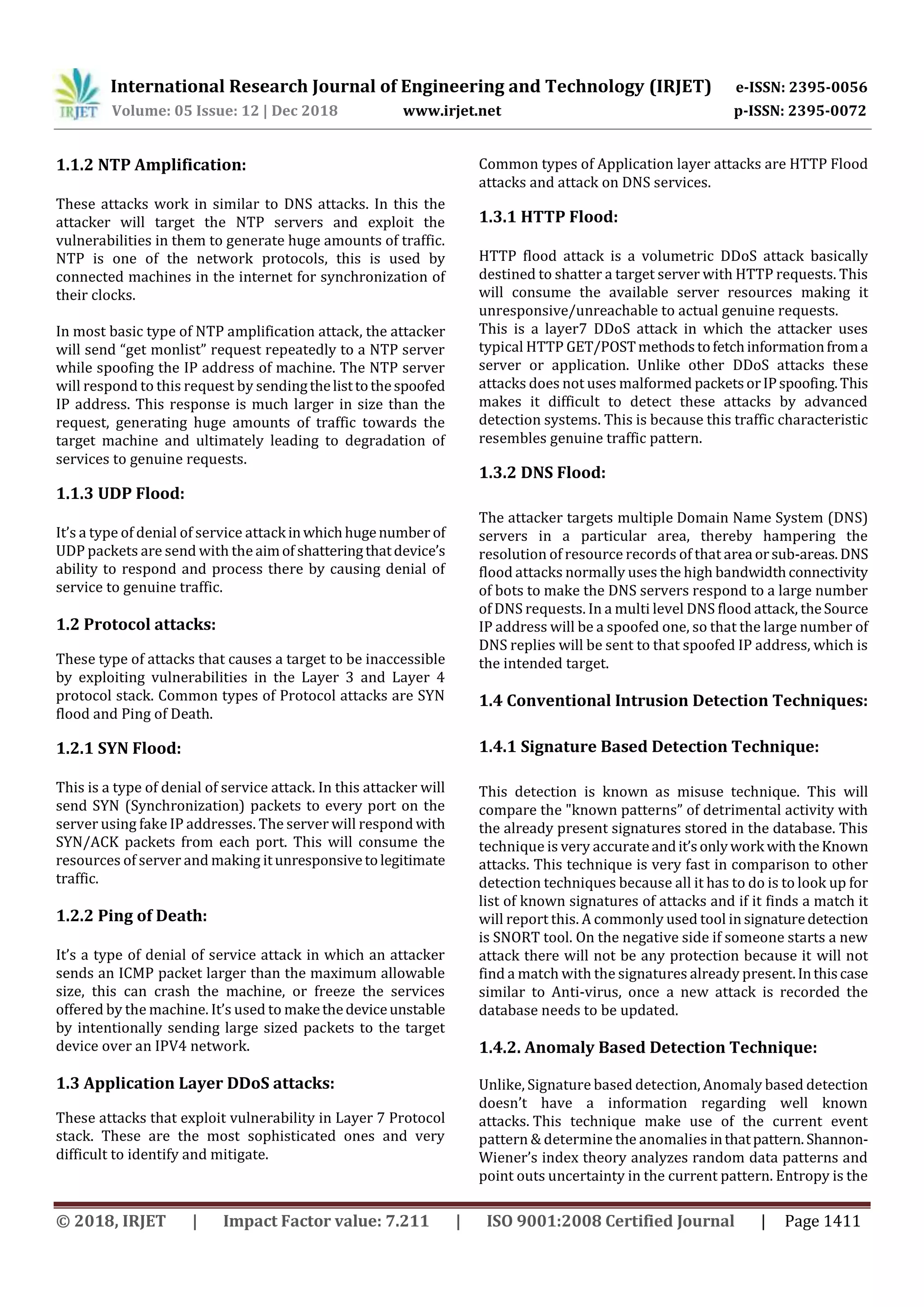 International Research Journal of Engineering and Technology (IRJET) e-ISSN: 2395-0056 Volume: 05 Issue: 12 | Dec 2018 www.irjet.net p-ISSN: 2395-0072 © 2018, IRJET | Impact Factor value: 7.211 | ISO 9001:2008 Certified Journal | Page 1411 1.1.2 NTP Amplification: These attacks work in similar to DNS attacks. In this the attacker will target the NTP servers and exploit the vulnerabilities in them to generate huge amounts of traffic. NTP is one of the network protocols, this is used by connected machines in the internet for synchronization of their clocks. In most basic type of NTP amplification attack, the attacker will send “get monlist” request repeatedly to a NTP server while spoofing the IP address of machine. The NTP server will respond to this request by sendingthelisttothespoofed IP address. This response is much larger in size than the request, generating huge amounts of traffic towards the target machine and ultimately leading to degradation of services to genuine requests. 1.1.3 UDP Flood: It’s a type of denial of service attack inwhichhugenumber of UDP packets are send with the aimof shatteringthatdevice’s ability to respond and process there by causing denial of service to genuine traffic. 1.2 Protocol attacks: These type of attacks that causes a target to be inaccessible by exploiting vulnerabilities in the Layer 3 and Layer 4 protocol stack. Common types of Protocol attacks are SYN flood and Ping of Death. 1.2.1 SYN Flood: This is a type of denial of service attack. In this attacker will send SYN (Synchronization) packets to every port on the server using fake IP addresses. The server will respond with SYN/ACK packets from each port. This will consume the resources of server and making itunresponsivetolegitimate traffic. 1.2.2 Ping of Death: It’s a type of denial of service attack in which an attacker sends an ICMP packet larger than the maximum allowable size, this can crash the machine, or freeze the services offered by the machine. It’s used to makethedeviceunstable by intentionally sending large sized packets to the target device over an IPV4 network. 1.3 Application Layer DDoS attacks: These attacks that exploit vulnerability in Layer 7 Protocol stack. These are the most sophisticated ones and very difficult to identify and mitigate. Common types of Application layer attacks are HTTP Flood attacks and attack on DNS services. 1.3.1 HTTP Flood: HTTP flood attack is a volumetric DDoS attack basically destined to shatter a target server with HTTP requests. This will consume the available server resources making it unresponsive/unreachable to actual genuine requests. This is a layer7 DDoS attack in which the attacker uses typical HTTP GET/POSTmethodstofetchinformationfroma server or application. Unlike other DDoS attacks these attacks does not uses malformed packetsorIPspoofing.This makes it difficult to detect these attacks by advanced detection systems. This is because this traffic characteristic resembles genuine traffic pattern. 1.3.2 DNS Flood: The attacker targets multiple Domain Name System (DNS) servers in a particular area, thereby hampering the resolution of resource records of that area orsub-areas.DNS flood attacks normally uses the high bandwidthconnectivity of bots to make the DNS servers respond to a large number of DNS requests. In a multi level DNS flood attack, theSource IP address will be a spoofed one, so that the large number of DNS replies will be sent to that spoofed IP address, which is the intended target. 1.4 Conventional Intrusion Detection Techniques: 1.4.1 Signature Based Detection Technique: This detection is known as misuse technique. This will compare the "known patterns” of detrimental activity with the already present signatures stored in the database. This technique is very accurateandit’sonlywork withtheKnown attacks. This technique is very fast in comparison to other detection techniques because all it has to do is to look up for list of known signatures of attacks and if it finds a match it will report this. A commonly used tool in signaturedetection is SNORT tool. On the negative side if someone starts a new attack there will not be any protection because it will not find a match with the signatures already present.Inthiscase similar to Anti-virus, once a new attack is recorded the database needs to be updated. 1.4.2. Anomaly Based Detection Technique: Unlike, Signature based detection, Anomaly based detection doesn’t have a information regarding well known attacks. This technique make use of the current event pattern & determine the anomalies inthatpattern. Shannon- Wiener’s index theory analyzes random data patterns and point outs uncertainty in the current pattern. Entropy is the 