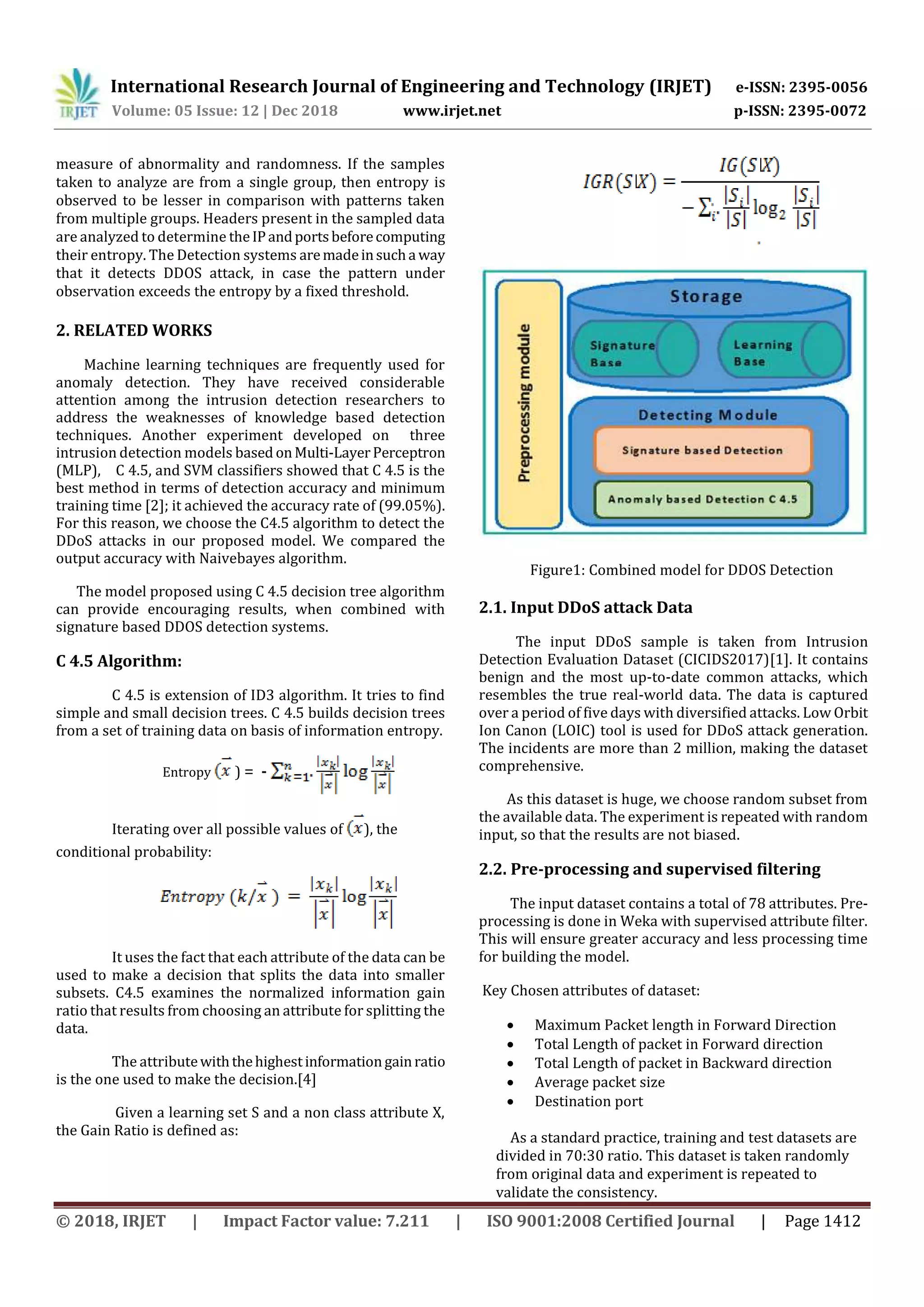International Research Journal of Engineering and Technology (IRJET) e-ISSN: 2395-0056 Volume: 05 Issue: 12 | Dec 2018 www.irjet.net p-ISSN: 2395-0072 © 2018, IRJET | Impact Factor value: 7.211 | ISO 9001:2008 Certified Journal | Page 1412 measure of abnormality and randomness. If the samples taken to analyze are from a single group, then entropy is observed to be lesser in comparison with patterns taken from multiple groups. Headers present in the sampled data are analyzed to determine theIPandportsbeforecomputing their entropy. The Detection systems aremadeinsucha way that it detects DDOS attack, in case the pattern under observation exceeds the entropy by a fixed threshold. 2. RELATED WORKS Machine learning techniques are frequently used for anomaly detection. They have received considerable attention among the intrusion detection researchers to address the weaknesses of knowledge based detection techniques. Another experiment developed on three intrusion detection models based onMulti-LayerPerceptron (MLP), C 4.5, and SVM classifiers showed that C 4.5 is the best method in terms of detection accuracy and minimum training time [2]; it achieved the accuracy rate of (99.05%). For this reason, we choose the C4.5 algorithm to detect the DDoS attacks in our proposed model. We compared the output accuracy with Naivebayes algorithm. The model proposed using C 4.5 decision tree algorithm can provide encouraging results, when combined with signature based DDOS detection systems. C 4.5 Algorithm: C 4.5 is extension of ID3 algorithm. It tries to find simple and small decision trees. C 4.5 builds decision trees from a set of training data on basis of information entropy. Entropy ) = - Iterating over all possible values of ), the conditional probability: It uses the fact that each attribute of the data can be used to make a decision that splits the data into smaller subsets. C4.5 examines the normalized information gain ratio that results from choosing an attribute for splitting the data. The attributewiththehighestinformationgainratio is the one used to make the decision.[4] Given a learning set S and a non class attribute X, the Gain Ratio is defined as: Figure1: Combined model for DDOS Detection 2.1. Input DDoS attack Data The input DDoS sample is taken from Intrusion Detection Evaluation Dataset (CICIDS2017)[1]. It contains benign and the most up-to-date common attacks, which resembles the true real-world data. The data is captured over a period of five days with diversified attacks. Low Orbit Ion Canon (LOIC) tool is used for DDoS attack generation. The incidents are more than 2 million, making the dataset comprehensive. As this dataset is huge, we choose random subset from the available data. The experiment is repeated with random input, so that the results are not biased. 2.2. Pre-processing and supervised filtering The input dataset contains a total of 78 attributes. Pre- processing is done in Weka with supervised attribute filter. This will ensure greater accuracy and less processing time for building the model. Key Chosen attributes of dataset:  Maximum Packet length in Forward Direction  Total Length of packet in Forward direction  Total Length of packet in Backward direction  Average packet size  Destination port As a standard practice, training and test datasets are divided in 70:30 ratio. This dataset is taken randomly from original data and experiment is repeated to validate the consistency. 