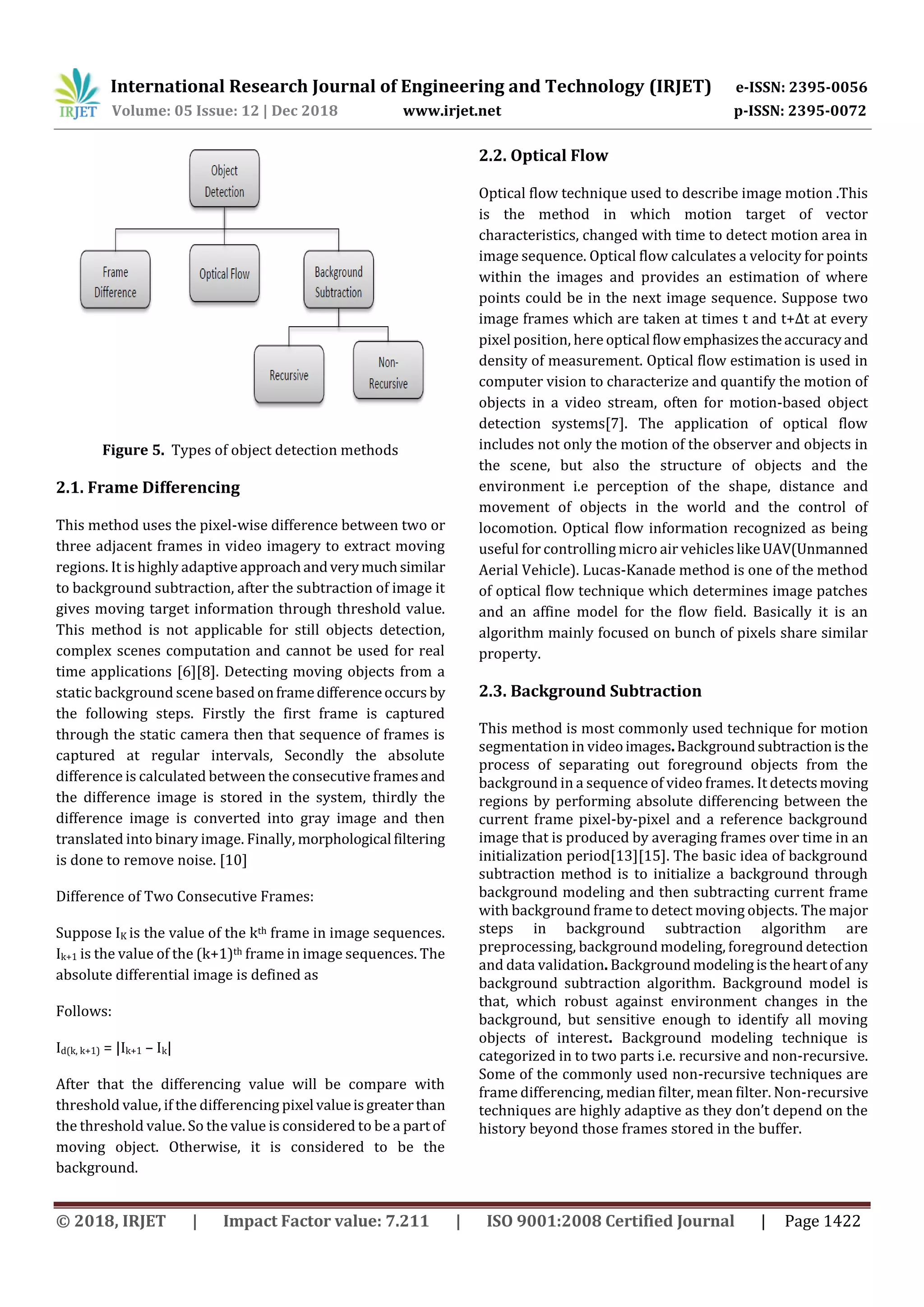 International Research Journal of Engineering and Technology (IRJET) e-ISSN: 2395-0056
Volume: 05 Issue: 12 | Dec 2018 www.irjet.net p-ISSN: 2395-0072
© 2018, IRJET | Impact Factor value: 7.211 | ISO 9001:2008 Certified Journal | Page 1422
Figure 5. Types of object detection methods
2.1. Frame Differencing
This method uses the pixel-wise difference between two or
three adjacent frames in video imagery to extract moving
regions. It is highly adaptive approachandverymuchsimilar
to background subtraction, after the subtraction of image it
gives moving target information through threshold value.
This method is not applicable for still objects detection,
complex scenes computation and cannot be used for real
time applications [6][8]. Detecting moving objects from a
static background scene based onframedifferenceoccurs by
the following steps. Firstly the first frame is captured
through the static camera then that sequence of frames is
captured at regular intervals, Secondly the absolute
difference is calculated between the consecutive framesand
the difference image is stored in the system, thirdly the
difference image is converted into gray image and then
translated into binary image. Finally, morphological filtering
is done to remove noise. [10]
Difference of Two Consecutive Frames:
Suppose IK is the value of the kth frame in image sequences.
Ik+1 is the value of the (k+1)th frame in image sequences. The
absolute differential image is defined as
Follows:
Id(k, k+1) = |Ik+1 – Ik|
After that the differencing value will be compare with
threshold value, if the differencing pixel valueisgreaterthan
the threshold value. So the value is considered to be a partof
moving object. Otherwise, it is considered to be the
background.
2.2. Optical Flow
Optical flow technique used to describe image motion .This
is the method in which motion target of vector
characteristics, changed with time to detect motion area in
image sequence. Optical flow calculates a velocity for points
within the images and provides an estimation of where
points could be in the next image sequence. Suppose two
image frames which are taken at times t and t+∆t at every
pixel position, here optical flowemphasizestheaccuracyand
density of measurement. Optical flow estimation is used in
computer vision to characterize and quantify the motion of
objects in a video stream, often for motion-based object
detection systems[7]. The application of optical flow
includes not only the motion of the observer and objects in
the scene, but also the structure of objects and the
environment i.e perception of the shape, distance and
movement of objects in the world and the control of
locomotion. Optical flow information recognized as being
useful for controlling micro air vehicles likeUAV(Unmanned
Aerial Vehicle). Lucas-Kanade method is one of the method
of optical flow technique which determines image patches
and an affine model for the flow field. Basically it is an
algorithm mainly focused on bunch of pixels share similar
property.
2.3. Background Subtraction
This method is most commonly used technique for motion
segmentation in videoimages.Backgroundsubtractionis the
process of separating out foreground objects from the
background in a sequence of video frames. It detectsmoving
regions by performing absolute differencing between the
current frame pixel-by-pixel and a reference background
image that is produced by averaging frames over time in an
initialization period[13][15]. The basic idea of background
subtraction method is to initialize a background through
background modeling and then subtracting current frame
with background frame to detect moving objects. The major
steps in background subtraction algorithm are
preprocessing, background modeling, foreground detection
and data validation. Background modelingistheheartof any
background subtraction algorithm. Background model is
that, which robust against environment changes in the
background, but sensitive enough to identify all moving
objects of interest. Background modeling technique is
categorized in to two parts i.e. recursive and non-recursive.
Some of the commonly used non-recursive techniques are
frame differencing, median filter, mean filter. Non-recursive
techniques are highly adaptive as they don’t depend on the
history beyond those frames stored in the buffer.
 