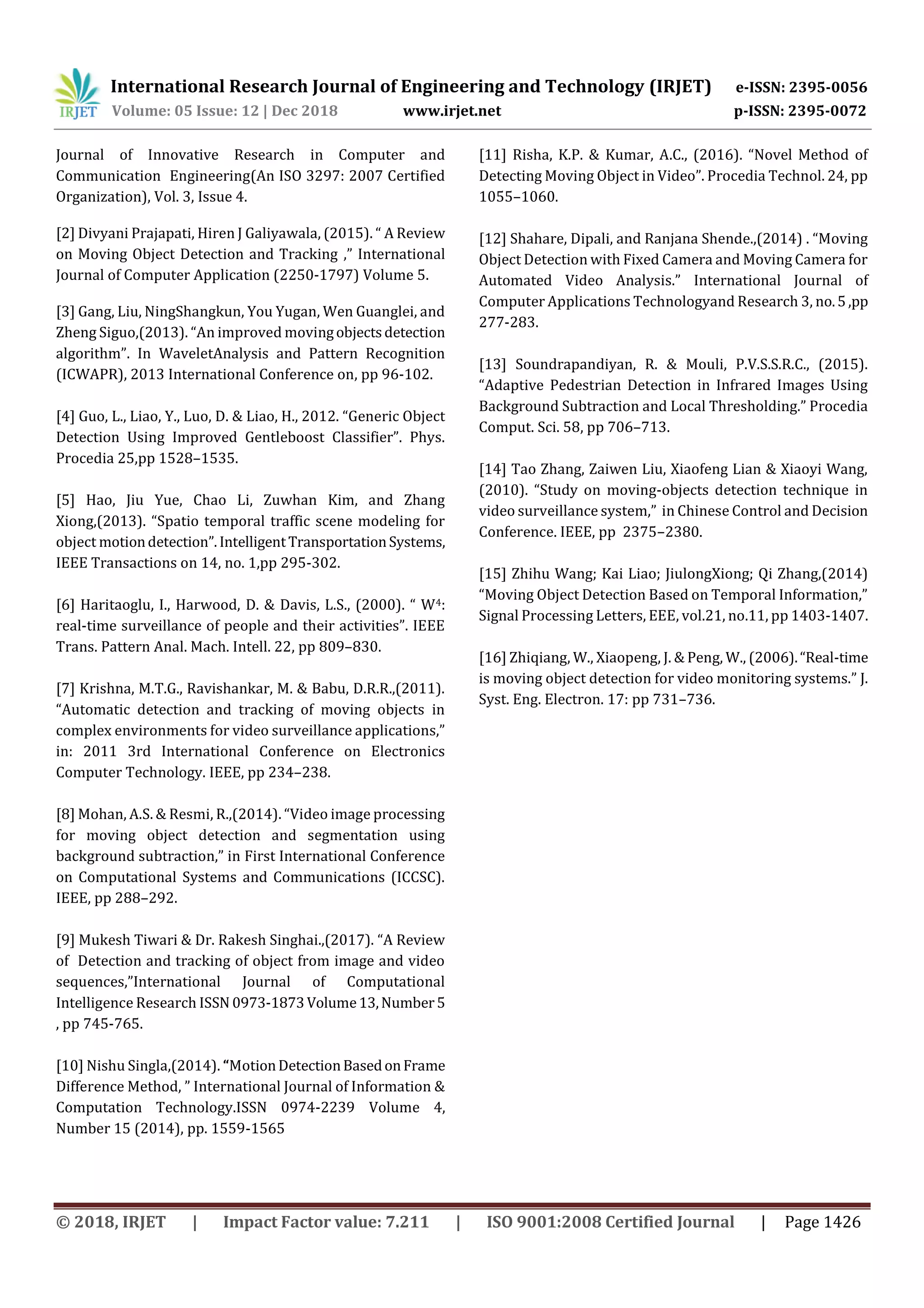 International Research Journal of Engineering and Technology (IRJET) e-ISSN: 2395-0056
Volume: 05 Issue: 12 | Dec 2018 www.irjet.net p-ISSN: 2395-0072
© 2018, IRJET | Impact Factor value: 7.211 | ISO 9001:2008 Certified Journal | Page 1426
Journal of Innovative Research in Computer and
Communication Engineering(An ISO 3297: 2007 Certified
Organization), Vol. 3, Issue 4.
[2] Divyani Prajapati, Hiren J Galiyawala, (2015). “ A Review
on Moving Object Detection and Tracking ,” International
Journal of Computer Application (2250-1797) Volume 5.
[3] Gang, Liu, NingShangkun, You Yugan, Wen Guanglei, and
Zheng Siguo,(2013). “An improved movingobjectsdetection
algorithm”. In WaveletAnalysis and Pattern Recognition
(ICWAPR), 2013 International Conference on, pp 96-102.
[4] Guo, L., Liao, Y., Luo, D. & Liao, H., 2012. “Generic Object
Detection Using Improved Gentleboost Classifier”. Phys.
Procedia 25,pp 1528–1535.
[5] Hao, Jiu Yue, Chao Li, Zuwhan Kim, and Zhang
Xiong,(2013). “Spatio temporal traffic scene modeling for
object motiondetection”.IntelligentTransportationSystems,
IEEE Transactions on 14, no. 1,pp 295-302.
[6] Haritaoglu, I., Harwood, D. & Davis, L.S., (2000). “ W4:
real-time surveillance of people and their activities”. IEEE
Trans. Pattern Anal. Mach. Intell. 22, pp 809–830.
[7] Krishna, M.T.G., Ravishankar, M. & Babu, D.R.R.,(2011).
“Automatic detection and tracking of moving objects in
complex environments for video surveillance applications,”
in: 2011 3rd International Conference on Electronics
Computer Technology. IEEE, pp 234–238.
[8] Mohan, A.S. & Resmi, R.,(2014). “Video image processing
for moving object detection and segmentation using
background subtraction,” in First International Conference
on Computational Systems and Communications (ICCSC).
IEEE, pp 288–292.
[9] Mukesh Tiwari & Dr. Rakesh Singhai.,(2017). “A Review
of Detection and tracking of object from image and video
sequences,”International Journal of Computational
Intelligence Research ISSN 0973-1873Volume13,Number5
, pp 745-765.
[10] Nishu Singla,(2014). “MotionDetectionBasedonFrame
Difference Method, ” International Journal of Information &
Computation Technology.ISSN 0974-2239 Volume 4,
Number 15 (2014), pp. 1559-1565
[11] Risha, K.P. & Kumar, A.C., (2016). “Novel Method of
Detecting Moving Object in Video”. Procedia Technol. 24, pp
1055–1060.
[12] Shahare, Dipali, and Ranjana Shende.,(2014) . “Moving
Object Detection with Fixed Camera and Moving Camera for
Automated Video Analysis.” International Journal of
Computer Applications Technologyand Research 3, no.5,pp
277-283.
[13] Soundrapandiyan, R. & Mouli, P.V.S.S.R.C., (2015).
“Adaptive Pedestrian Detection in Infrared Images Using
Background Subtraction and Local Thresholding.” Procedia
Comput. Sci. 58, pp 706–713.
[14] Tao Zhang, Zaiwen Liu, Xiaofeng Lian & Xiaoyi Wang,
(2010). “Study on moving-objects detection technique in
video surveillance system,” in Chinese Control and Decision
Conference. IEEE, pp 2375–2380.
[15] Zhihu Wang; Kai Liao; JiulongXiong; Qi Zhang,(2014)
“Moving Object Detection Based on Temporal Information,”
Signal Processing Letters, EEE, vol.21, no.11, pp 1403-1407.
[16] Zhiqiang, W., Xiaopeng, J. & Peng, W., (2006).“Real-time
is moving object detection for video monitoring systems.” J.
Syst. Eng. Electron. 17: pp 731–736.
 