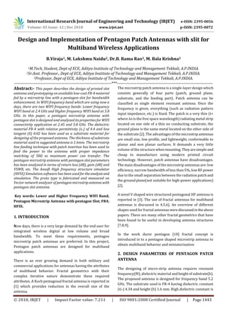 International Research Journal of Engineering and Technology (IRJET) e-ISSN: 2395-0056
Volume: 05 Issue: 12 | Dec 2018 www.irjet.net p-ISSN: 2395-0072
© 2018, IRJET | Impact Factor value: 7.211 | ISO 9001:2008 Certified Journal | Page 1443
Design and Implementation of Pentagon Patch Antennas with slit for
Multiband Wireless Applications
B.Viraja1, M. Lakshmu Naidu2, Dr.B. Rama Rao3, M. Bala Krishna2
1M.Tech, Student, Dept of ECE, Aditya Institute of Technology and Management Tekkali, A.P.INDIA.
2Sr.Asst. Professor., Dept of ECE, Aditya Institute of Technology and Management Tekkali, A.P.INDIA.
3Professor, Dept of ECE, Aditya Institute of Technology and Management Tekkali, A.P.INDIA.
----------------------------------------------------------------------***---------------------------------------------------------------------
Abstract:- This paper describes the design of printed slot
antenna and prototyping on available low-cost FR-4 material
fed by a microstrip line with a pentagon slot for bandwidth
enhancement. In WIFI frequency band which are using now a
days, there are two WIFI frequency bands: Lower frequency
WIFI band at 2.4 GHz and Higher frequency WIFI band at 5.8
GHz. In this paper, a pentagon microstrip antenna with
pentagon slot is designed and analyzed its properties for WIFI
connectivity application at 2.45 and 5.8 GHz. The dielectric
material FR-4 with relative permittivity (ɛr) of 4.4 and loss
tangent (δ) 0.02 has been used as a substrate material for
designing of the proposed antenna. The thickness of substrate
material used in suggested antenna is 1.6mm. The microstrip
line feeding technique with patch insertion has been used to
feed the power to the antenna with proper impedance
matching of 50Ω so maximum power can transfer. The
pentagon microstrip antenna with pentagon slot parameters
has been analyzed in terms of return loss (dB), gain (dB) and
VSWR, etc. The Ansoft High frequency structure simulator
(HFSS) Simulation software has been usedfortheanalysisand
simulation. The proto type is fabricated and measured on
Vector network analyzer of pentagonmicrostripantennawith
pentagon slot antenna.
Key words: Lower and Higher Frequency WIFI Band;
Pentagon Microstrip Antenna with pentagon Slot; FR4;
HFSS.
1. INTRODUCTION
Now days, there is a very large demand by the end user for
integrated wireless digital at low volume and broad
bandwidth. To meet these requirements, pentagon
microstrip patch antennas are preferred. In this project,
Pentagon patch antennas are designed for multiband
applications.
There is an ever growing demand in both military and
commercial applications for antennas having the attributes
of multiband behavior. Fractal geometrics with their
complex iterative nature demonstrate these required
attributes. A Koch pentagonal fractal antenna is reported in
[1] which provides reduction in the overall size of the
antenna.
The microstrip patch antenna is a single-layer design which
consists generally of four parts (patch, ground plane,
substrate, and the feeding part). Patch antenna can be
classified as single element resonant antenna. Once the
frequency is given, everything (such as radiation pattern
input impedance, etc.) is fixed. The patch is a very thin (t<
where λo is the free space wavelength) radiating metal strip
located on one side of a thin no conducting substrate, the
ground plane is the same metal located on the other side of
the substrate [2]. The advantages of the microstripantennas
are small size, low profile, and lightweight, conformable to
planar and non planar surfaces. It demands a very little
volume of the structurewhenmounting.Theyaresimpleand
cheap to manufacture using modern printed circuit
technology. However, patch antennas have disadvantages.
The main disadvantages of the microstrip antennas are: low
efficiency, narrow bandwidth of less than 5%, low RF power
due to the small separation between the radiation patchand
the ground plane(not suitable for high-power applications)
[2].
A novel V shaped wire structured pentagonal HF antenna is
reported in [3]. The use of fractal antennas for multiband
antennas is discussed in 4,5,6]. An overview of different
shapes used for fractal antennaswerediscussedintheabove
papers. There are many other fractal geometrics that have
been found to be useful in developing antenna structures
[7,8,9].
In the work durer pentagon [10] fractal concept is
introduced in to a pentagon shaped microstrip antenna to
obtain multiband behavior and miniaturization
2. DESIGN PARAMETERS OF PENTAGON PATCH
ANTENNA
The designing of micro-strip antenna requires resonant
frequency(f0), dielectric material andheightofsubstrate(h).
The proposed antenna is designed for frequency band 5.2
GHz. The substrate used is FR-4 having dielectric constant
(∈ 𝑟) 4.34 and height (h) 1.6 mm. High dielectric constant is
 