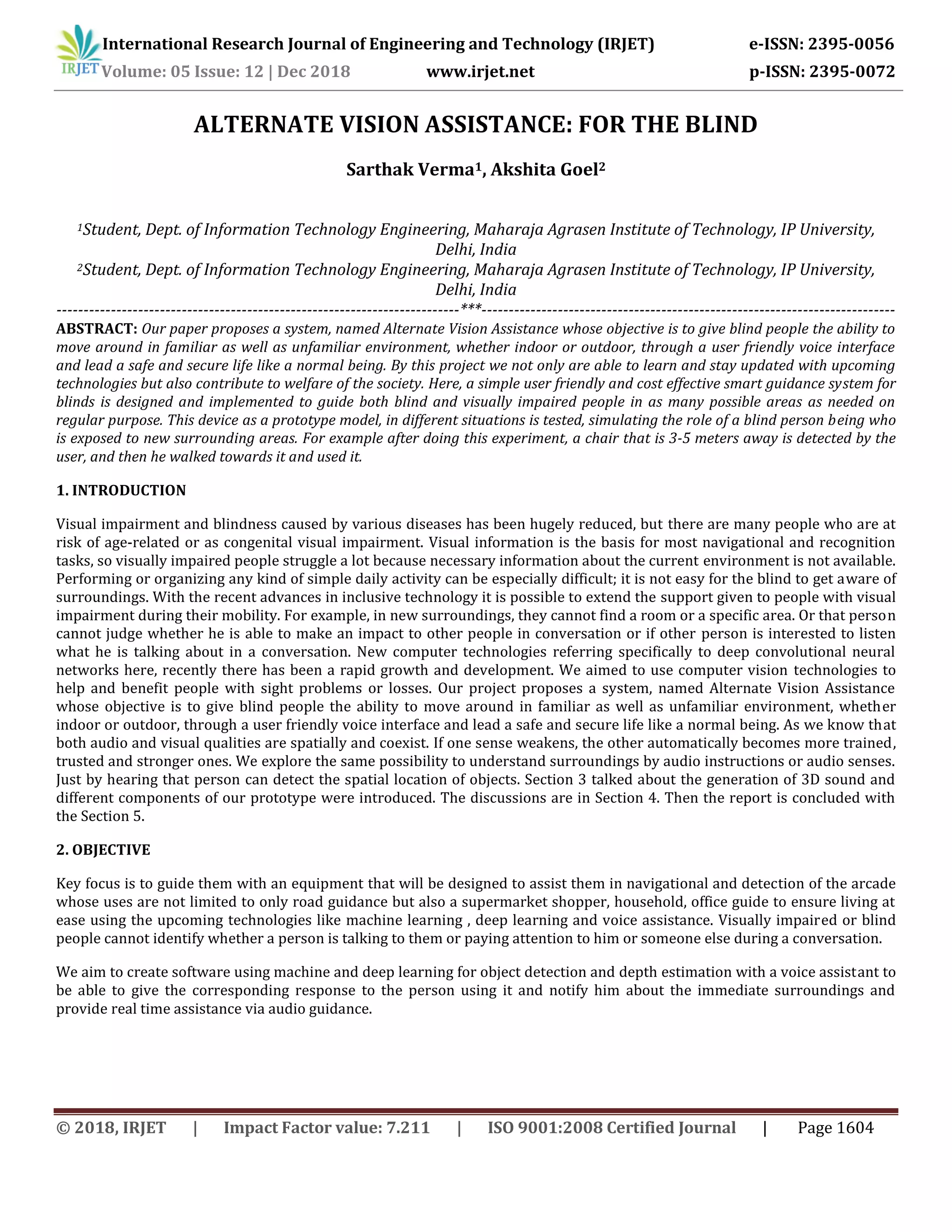 International Research Journal of Engineering and Technology (IRJET) e-ISSN: 2395-0056
Volume: 05 Issue: 12 | Dec 2018 www.irjet.net p-ISSN: 2395-0072
© 2018, IRJET | Impact Factor value: 7.211 | ISO 9001:2008 Certified Journal | Page 1604
ALTERNATE VISION ASSISTANCE: FOR THE BLIND
Sarthak Verma1, Akshita Goel2
1Student, Dept. of Information Technology Engineering, Maharaja Agrasen Institute of Technology, IP University,
Delhi, India
2Student, Dept. of Information Technology Engineering, Maharaja Agrasen Institute of Technology, IP University,
Delhi, India
--------------------------------------------------------------------------***----------------------------------------------------------------------------
ABSTRACT: Our paper proposes a system, named Alternate Vision Assistance whose objective is to give blind people the ability to
move around in familiar as well as unfamiliar environment, whether indoor or outdoor, through a user friendly voice interface
and lead a safe and secure life like a normal being. By this project we not only are able to learn and stay updated with upcoming
technologies but also contribute to welfare of the society. Here, a simple user friendly and cost effective smart guidance system for
blinds is designed and implemented to guide both blind and visually impaired people in as many possible areas as needed on
regular purpose. This device as a prototype model, in different situations is tested, simulating the role of a blind person being who
is exposed to new surrounding areas. For example after doing this experiment, a chair that is 3-5 meters away is detected by the
user, and then he walked towards it and used it.
1. INTRODUCTION
Visual impairment and blindness caused by various diseases has been hugely reduced, but there are many people who are at
risk of age-related or as congenital visual impairment. Visual information is the basis for most navigational and recognition
tasks, so visually impaired people struggle a lot because necessary information about the current environment is not available.
Performing or organizing any kind of simple daily activity can be especially difficult; it is not easy for the blind to get aware of
surroundings. With the recent advances in inclusive technology it is possible to extend the support given to people with visual
impairment during their mobility. For example, in new surroundings, they cannot find a room or a specific area. Or that person
cannot judge whether he is able to make an impact to other people in conversation or if other person is interested to listen
what he is talking about in a conversation. New computer technologies referring specifically to deep convolutional neural
networks here, recently there has been a rapid growth and development. We aimed to use computer vision technologies to
help and benefit people with sight problems or losses. Our project proposes a system, named Alternate Vision Assistance
whose objective is to give blind people the ability to move around in familiar as well as unfamiliar environment, whether
indoor or outdoor, through a user friendly voice interface and lead a safe and secure life like a normal being. As we know that
both audio and visual qualities are spatially and coexist. If one sense weakens, the other automatically becomes more trained,
trusted and stronger ones. We explore the same possibility to understand surroundings by audio instructions or audio senses.
Just by hearing that person can detect the spatial location of objects. Section 3 talked about the generation of 3D sound and
different components of our prototype were introduced. The discussions are in Section 4. Then the report is concluded with
the Section 5.
2. OBJECTIVE
Key focus is to guide them with an equipment that will be designed to assist them in navigational and detection of the arcade
whose uses are not limited to only road guidance but also a supermarket shopper, household, office guide to ensure living at
ease using the upcoming technologies like machine learning , deep learning and voice assistance. Visually impaired or blind
people cannot identify whether a person is talking to them or paying attention to him or someone else during a conversation.
We aim to create software using machine and deep learning for object detection and depth estimation with a voice assistant to
be able to give the corresponding response to the person using it and notify him about the immediate surroundings and
provide real time assistance via audio guidance.
 