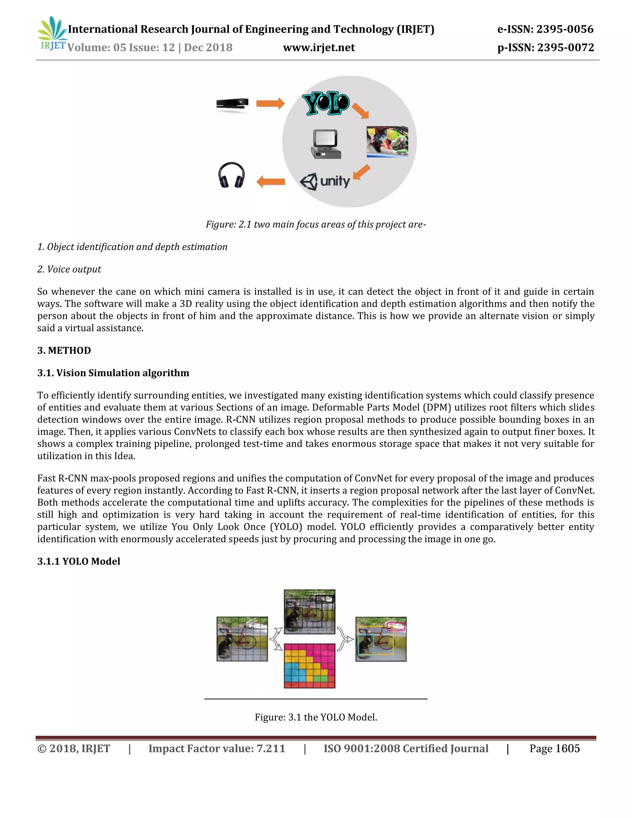 International Research Journal of Engineering and Technology (IRJET) e-ISSN: 2395-0056
Volume: 05 Issue: 12 | Dec 2018 www.irjet.net p-ISSN: 2395-0072
Figure: 2.1 two main focus areas of this project are-
1. Object identification and depth estimation
2. Voice output
So whenever the cane on which mini camera is installed is in use, it can detect the object in front of it and guide in certain
ways. The software will make a 3D reality using the object identification and depth estimation algorithms and then notify the
person about the objects in front of him and the approximate distance. This is how we provide an alternate vision or simply
said a virtual assistance.
3. METHOD
3.1. Vision Simulation algorithm
To efficiently identify surrounding entities, we investigated many existing identification systems which could classify presence
of entities and evaluate them at various Sections of an image. Deformable Parts Model (DPM) utilizes root filters which slides
detection windows over the entire image. R-CNN utilizes region proposal methods to produce possible bounding boxes in an
image. Then, it applies various ConvNets to classify each box whose results are then synthesized again to output finer boxes. It
shows a complex training pipeline, prolonged test-time and takes enormous storage space that makes it not very suitable for
utilization in this Idea.
Fast R-CNN max-pools proposed regions and unifies the computation of ConvNet for every proposal of the image and produces
features of every region instantly. According to Fast R-CNN, it inserts a region proposal network after the last layer of ConvNet.
Both methods accelerate the computational time and uplifts accuracy. The complexities for the pipelines of these methods is
still high and optimization is very hard taking in account the requirement of real-time identification of entities, for this
particular system, we utilize You Only Look Once (YOLO) model. YOLO efficiently provides a comparatively better entity
identification with enormously accelerated speeds just by procuring and processing the image in one go.
3.1.1 YOLO Model
Figure: 3.1 the YOLO Model.
© 2018, IRJET | Impact Factor value: 7.211 | ISO 9001:2008 Certified Journal | Page 1605
 