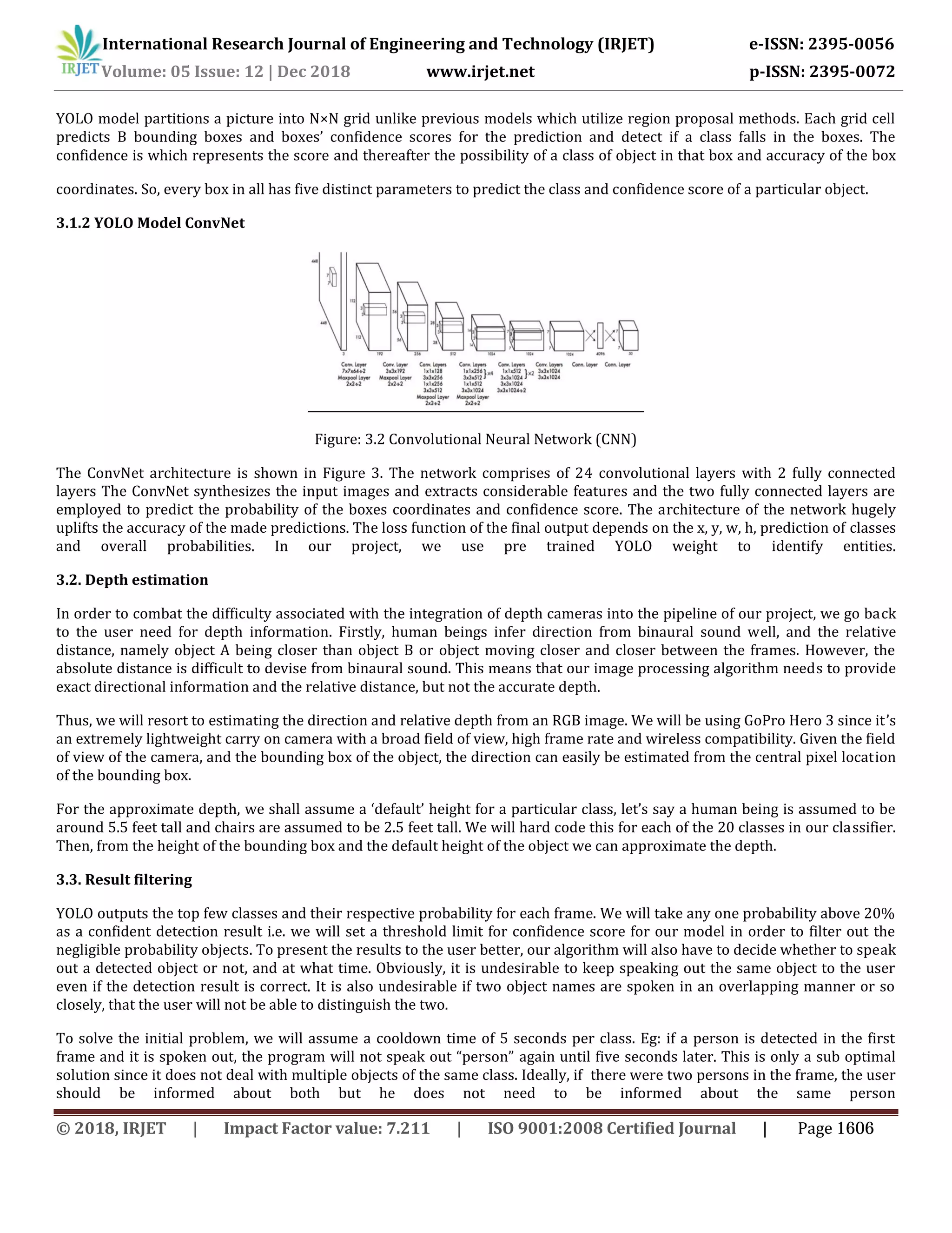 International Research Journal of Engineering and Technology (IRJET) e-ISSN: 2395-0056
Volume: 05 Issue: 12 | Dec 2018 www.irjet.net p-ISSN: 2395-0072
YOLO model partitions a picture into N×N grid unlike previous models which utilize region proposal methods. Each grid cell
predicts B bounding boxes and boxes’ confidence scores for the prediction and detect if a class falls in the boxes. The
confidence is which represents the score and thereafter the possibility of a class of object in that box and accuracy of the box
coordinates. So, every box in all has five distinct parameters to predict the class and confidence score of a particular object.
3.1.2 YOLO Model ConvNet
Figure: 3.2 Convolutional Neural Network (CNN)
The ConvNet architecture is shown in Figure 3. The network comprises of 24 convolutional layers with 2 fully connected
layers The ConvNet synthesizes the input images and extracts considerable features and the two fully connected layers are
employed to predict the probability of the boxes coordinates and confidence score. The architecture of the network hugely
uplifts the accuracy of the made predictions. The loss function of the final output depends on the x, y, w, h, prediction of classes
and overall probabilities. In our project, we use pre trained YOLO weight to identify entities.
3.2. Depth estimation
In order to combat the difficulty associated with the integration of depth cameras into the pipeline of our project, we go back
to the user need for depth information. Firstly, human beings infer direction from binaural sound well, and the relative
distance, namely object A being closer than object B or object moving closer and closer between the frames. However, the
absolute distance is difficult to devise from binaural sound. This means that our image processing algorithm needs to provide
exact directional information and the relative distance, but not the accurate depth.
Thus, we will resort to estimating the direction and relative depth from an RGB image. We will be using GoPro Hero 3 since it’s
an extremely lightweight carry on camera with a broad field of view, high frame rate and wireless compatibility. Given the field
of view of the camera, and the bounding box of the object, the direction can easily be estimated from the central pixel location
of the bounding box.
For the approximate depth, we shall assume a ‘default’ height for a particular class, let’s say a human being is assumed to be
around 5.5 feet tall and chairs are assumed to be 2.5 feet tall. We will hard code this for each of the 20 classes in our classifier.
Then, from the height of the bounding box and the default height of the object we can approximate the depth.
3.3. Result filtering
YOLO outputs the top few classes and their respective probability for each frame. We will take any one probability above 20%
as a confident detection result i.e. we will set a threshold limit for confidence score for our model in order to filter out the
negligible probability objects. To present the results to the user better, our algorithm will also have to decide whether to speak
out a detected object or not, and at what time. Obviously, it is undesirable to keep speaking out the same object to the user
even if the detection result is correct. It is also undesirable if two object names are spoken in an overlapping manner or so
closely, that the user will not be able to distinguish the two.
To solve the initial problem, we will assume a cooldown time of 5 seconds per class. Eg: if a person is detected in the first
frame and it is spoken out, the program will not speak out “person” again until five seconds later. This is only a sub optimal
solution since it does not deal with multiple objects of the same class. Ideally, if there were two persons in the frame, the user
should be informed about both but he does not need to be informed about the same person
© 2018, IRJET | Impact Factor value: 7.211 | ISO 9001:2008 Certified Journal | Page 1606
 