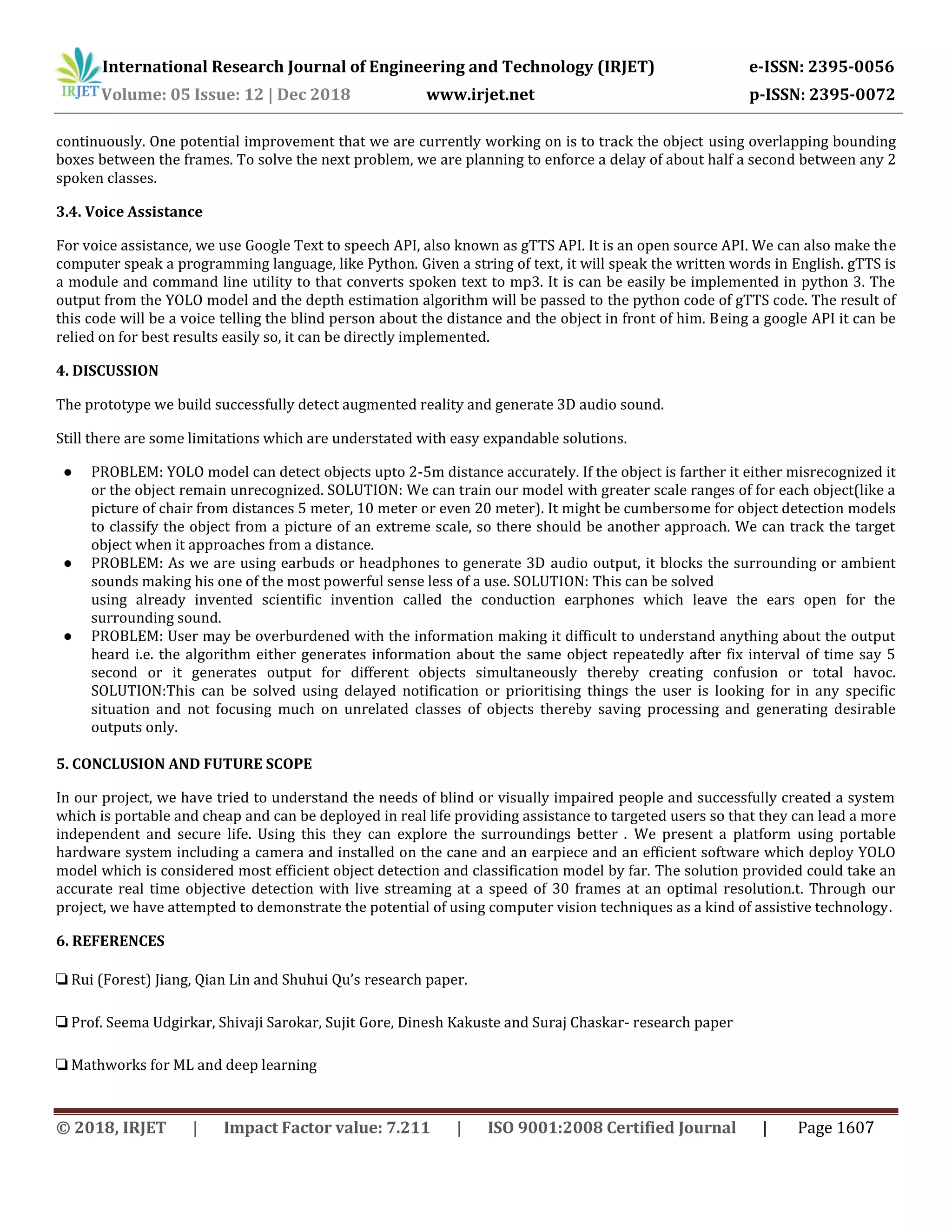 International Research Journal of Engineering and Technology (IRJET) e-ISSN: 2395-0056
Volume: 05 Issue: 12 | Dec 2018 www.irjet.net p-ISSN: 2395-0072
continuously. One potential improvement that we are currently working on is to track the object using overlapping bounding
boxes between the frames. To solve the next problem, we are planning to enforce a delay of about half a second between any 2
spoken classes.
3.4. Voice Assistance
For voice assistance, we use Google Text to speech API, also known as gTTS API. It is an open source API. We can also make the
computer speak a programming language, like Python. Given a string of text, it will speak the written words in English. gTTS is
a module and command line utility to that converts spoken text to mp3. It is can be easily be implemented in python 3. The
output from the YOLO model and the depth estimation algorithm will be passed to the python code of gTTS code. The result of
this code will be a voice telling the blind person about the distance and the object in front of him. Being a google API it can be
relied on for best results easily so, it can be directly implemented.
4. DISCUSSION
The prototype we build successfully detect augmented reality and generate 3D audio sound.
Still there are some limitations which are understated with easy expandable solutions.
● PROBLEM: YOLO model can detect objects upto 2-5m distance accurately. If the object is farther it either misrecognized it
or the object remain unrecognized. SOLUTION: We can train our model with greater scale ranges of for each object(like a
picture of chair from distances 5 meter, 10 meter or even 20 meter). It might be cumbersome for object detection models
to classify the object from a picture of an extreme scale, so there should be another approach. We can track the target
object when it approaches from a distance.
● PROBLEM: As we are using earbuds or headphones to generate 3D audio output, it blocks the surrounding or ambient
sounds making his one of the most powerful sense less of a use. SOLUTION: This can be solved
using already invented scientific invention called the conduction earphones which leave the ears open for the
surrounding sound.
● PROBLEM: User may be overburdened with the information making it difficult to understand anything about the output
heard i.e. the algorithm either generates information about the same object repeatedly after fix interval of time say 5
second or it generates output for different objects simultaneously thereby creating confusion or total havoc.
SOLUTION:This can be solved using delayed notification or prioritising things the user is looking for in any specific
situation and not focusing much on unrelated classes of objects thereby saving processing and generating desirable
outputs only.
5. CONCLUSION AND FUTURE SCOPE
In our project, we have tried to understand the needs of blind or visually impaired people and successfully created a system
which is portable and cheap and can be deployed in real life providing assistance to targeted users so that they can lead a more
independent and secure life. Using this they can explore the surroundings better . We present a platform using portable
hardware system including a camera and installed on the cane and an earpiece and an efficient software which deploy YOLO
model which is considered most efficient object detection and classification model by far. The solution provided could take an
accurate real time objective detection with live streaming at a speed of 30 frames at an optimal resolution.t. Through our
project, we have attempted to demonstrate the potential of using computer vision techniques as a kind of assistive technology.
6. REFERENCES
❏ Rui (Forest) Jiang, Qian Lin and Shuhui Qu’s research paper.
❏ Prof. Seema Udgirkar, Shivaji Sarokar, Sujit Gore, Dinesh Kakuste and Suraj Chaskar- research paper
❏ Mathworks for ML and deep learning
© 2018, IRJET | Impact Factor value: 7.211 | ISO 9001:2008 Certified Journal | Page 1607
 