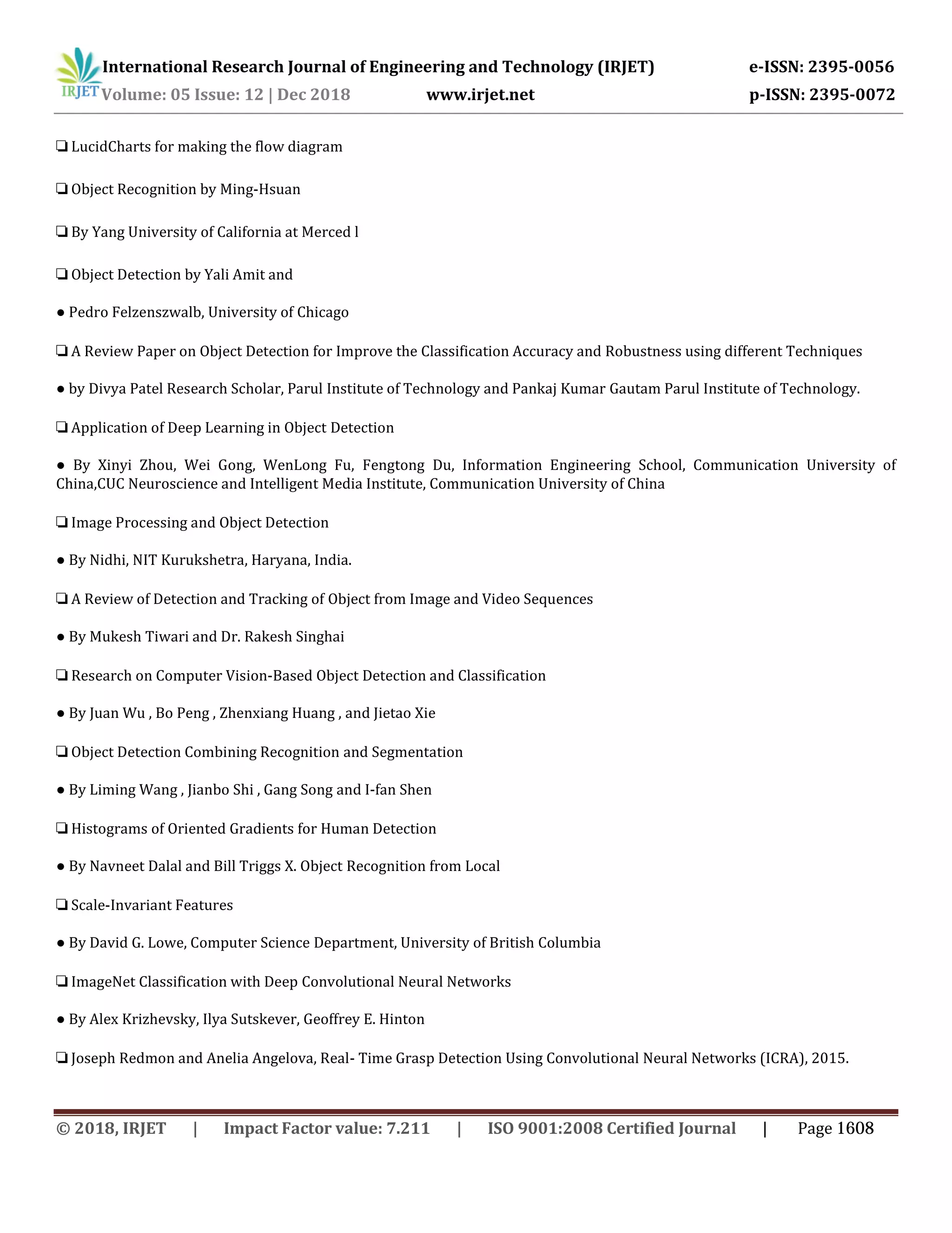 International Research Journal of Engineering and Technology (IRJET) e-ISSN: 2395-0056
Volume: 05 Issue: 12 | Dec 2018 www.irjet.net p-ISSN: 2395-0072
❏ LucidCharts for making the flow diagram
❏ Object Recognition by Ming-Hsuan
❏ By Yang University of California at Merced l
❏ Object Detection by Yali Amit and
● Pedro Felzenszwalb, University of Chicago
❏ A Review Paper on Object Detection for Improve the Classification Accuracy and Robustness using different Techniques
● by Divya Patel Research Scholar, Parul Institute of Technology and Pankaj Kumar Gautam Parul Institute of Technology.
❏ Application of Deep Learning in Object Detection
● By Xinyi Zhou, Wei Gong, WenLong Fu, Fengtong Du, Information Engineering School, Communication University of
China,CUC Neuroscience and Intelligent Media Institute, Communication University of China
❏ Image Processing and Object Detection
● By Nidhi, NIT Kurukshetra, Haryana, India.
❏ A Review of Detection and Tracking of Object from Image and Video Sequences
● By Mukesh Tiwari and Dr. Rakesh Singhai
❏ Research on Computer Vision-Based Object Detection and Classification
● By Juan Wu , Bo Peng , Zhenxiang Huang , and Jietao Xie
❏ Object Detection Combining Recognition and Segmentation
● By Liming Wang , Jianbo Shi , Gang Song and I-fan Shen
❏ Histograms of Oriented Gradients for Human Detection
● By Navneet Dalal and Bill Triggs X. Object Recognition from Local
❏ Scale-Invariant Features
● By David G. Lowe, Computer Science Department, University of British Columbia
❏ ImageNet Classification with Deep Convolutional Neural Networks
● By Alex Krizhevsky, Ilya Sutskever, Geoffrey E. Hinton
❏ Joseph Redmon and Anelia Angelova, Real- Time Grasp Detection Using Convolutional Neural Networks (ICRA), 2015.
© 2018, IRJET | Impact Factor value: 7.211 | ISO 9001:2008 Certified Journal | Page 1608
 