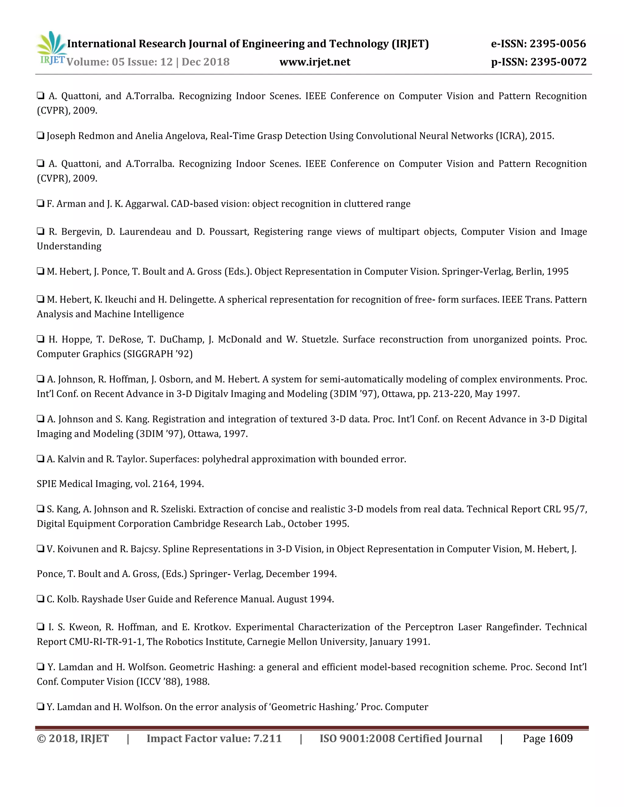 International Research Journal of Engineering and Technology (IRJET) e-ISSN: 2395-0056
Volume: 05 Issue: 12 | Dec 2018 www.irjet.net p-ISSN: 2395-0072
❏ A. Quattoni, and A.Torralba. Recognizing Indoor Scenes. IEEE Conference on Computer Vision and Pattern Recognition
(CVPR), 2009.
❏ Joseph Redmon and Anelia Angelova, Real-Time Grasp Detection Using Convolutional Neural Networks (ICRA), 2015.
❏ A. Quattoni, and A.Torralba. Recognizing Indoor Scenes. IEEE Conference on Computer Vision and Pattern Recognition
(CVPR), 2009.
❏ F. Arman and J. K. Aggarwal. CAD-based vision: object recognition in cluttered range
❏ R. Bergevin, D. Laurendeau and D. Poussart, Registering range views of multipart objects, Computer Vision and Image
Understanding
❏ M. Hebert, J. Ponce, T. Boult and A. Gross (Eds.). Object Representation in Computer Vision. Springer-Verlag, Berlin, 1995
❏ M. Hebert, K. Ikeuchi and H. Delingette. A spherical representation for recognition of free- form surfaces. IEEE Trans. Pattern
Analysis and Machine Intelligence
❏ H. Hoppe, T. DeRose, T. DuChamp, J. McDonald and W. Stuetzle. Surface reconstruction from unorganized points. Proc.
Computer Graphics (SIGGRAPH ’92)
❏ A. Johnson, R. Hoffman, J. Osborn, and M. Hebert. A system for semi-automatically modeling of complex environments. Proc.
Int’l Conf. on Recent Advance in 3-D Digitalv Imaging and Modeling (3DIM ’97), Ottawa, pp. 213-220, May 1997.
❏ A. Johnson and S. Kang. Registration and integration of textured 3-D data. Proc. Int’l Conf. on Recent Advance in 3-D Digital
Imaging and Modeling (3DIM ’97), Ottawa, 1997.
❏ A. Kalvin and R. Taylor. Superfaces: polyhedral approximation with bounded error.
SPIE Medical Imaging, vol. 2164, 1994.
❏ S. Kang, A. Johnson and R. Szeliski. Extraction of concise and realistic 3-D models from real data. Technical Report CRL 95/7,
Digital Equipment Corporation Cambridge Research Lab., October 1995.
❏ V. Koivunen and R. Bajcsy. Spline Representations in 3-D Vision, in Object Representation in Computer Vision, M. Hebert, J.
Ponce, T. Boult and A. Gross, (Eds.) Springer- Verlag, December 1994.
❏ C. Kolb. Rayshade User Guide and Reference Manual. August 1994.
❏ I. S. Kweon, R. Hoffman, and E. Krotkov. Experimental Characterization of the Perceptron Laser Rangefinder. Technical
Report CMU-RI-TR-91-1, The Robotics Institute, Carnegie Mellon University, January 1991.
❏ Y. Lamdan and H. Wolfson. Geometric Hashing: a general and efficient model-based recognition scheme. Proc. Second Int’l
Conf. Computer Vision (ICCV ’88), 1988.
❏ Y. Lamdan and H. Wolfson. On the error analysis of ‘Geometric Hashing.’ Proc. Computer
© 2018, IRJET | Impact Factor value: 7.211 | ISO 9001:2008 Certified Journal | Page 1609
 