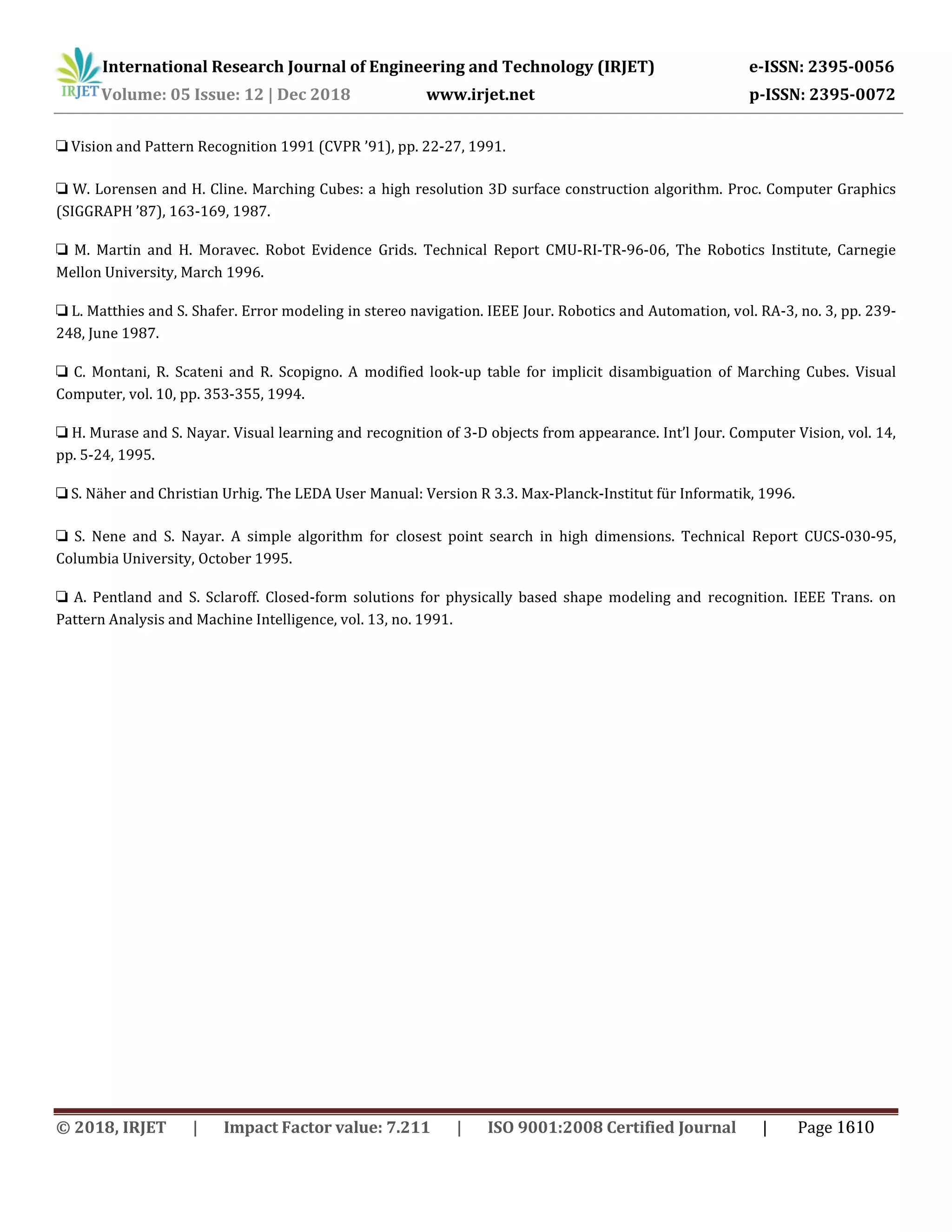 International Research Journal of Engineering and Technology (IRJET) e-ISSN: 2395-0056
Volume: 05 Issue: 12 | Dec 2018 www.irjet.net p-ISSN: 2395-0072
❏ Vision and Pattern Recognition 1991 (CVPR ’91), pp. 22-27, 1991.
❏ W. Lorensen and H. Cline. Marching Cubes: a high resolution 3D surface construction algorithm. Proc. Computer Graphics
(SIGGRAPH ’87), 163-169, 1987.
❏ M. Martin and H. Moravec. Robot Evidence Grids. Technical Report CMU-RI-TR-96-06, The Robotics Institute, Carnegie
Mellon University, March 1996.
❏ L. Matthies and S. Shafer. Error modeling in stereo navigation. IEEE Jour. Robotics and Automation, vol. RA-3, no. 3, pp. 239-
248, June 1987.
❏ C. Montani, R. Scateni and R. Scopigno. A modified look-up table for implicit disambiguation of Marching Cubes. Visual
Computer, vol. 10, pp. 353-355, 1994.
❏ H. Murase and S. Nayar. Visual learning and recognition of 3-D objects from appearance. Int’l Jour. Computer Vision, vol. 14,
pp. 5-24, 1995.
❏ S. Näher and Christian Urhig. The LEDA User Manual: Version R 3.3. Max-Planck-Institut für Informatik, 1996.
❏ S. Nene and S. Nayar. A simple algorithm for closest point search in high dimensions. Technical Report CUCS-030-95,
Columbia University, October 1995.
❏ A. Pentland and S. Sclaroff. Closed-form solutions for physically based shape modeling and recognition. IEEE Trans. on
Pattern Analysis and Machine Intelligence, vol. 13, no. 1991.
© 2018, IRJET | Impact Factor value: 7.211 | ISO 9001:2008 Certified Journal | Page 1610
 